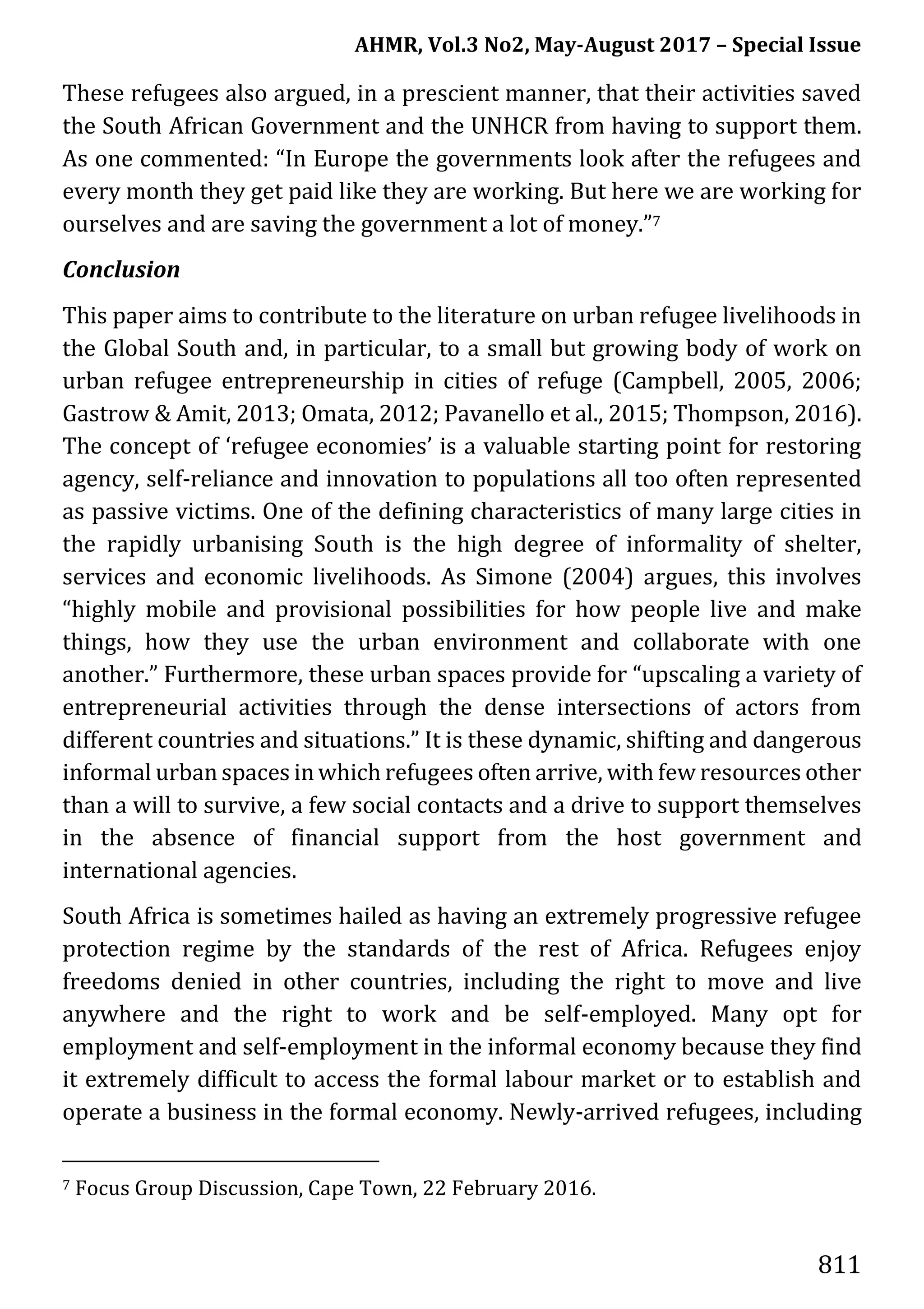 AHMR, Vol.3 No2, May-August 2017 – Special Issue
811
These refugees also argued, in a prescient manner, that their activities saved
the South African Government and the UNHCR from having to support them.
As one commented: “In Europe the governments look after the refugees and
every month they get paid like they are working. But here we are working for
ourselves and are saving the government a lot of money.”7
Conclusion
This paper aims to contribute to the literature on urban refugee livelihoods in
the Global South and, in particular, to a small but growing body of work on
urban refugee entrepreneurship in cities of refuge (Campbell, 2005, 2006;
Gastrow & Amit, 2013; Omata, 2012; Pavanello et al., 2015; Thompson, 2016).
The concept of ‘refugee economies’ is a valuable starting point for restoring
agency, self-reliance and innovation to populations all too often represented
as passive victims. One of the defining characteristics of many large cities in
the rapidly urbanising South is the high degree of informality of shelter,
services and economic livelihoods. As Simone (2004) argues, this involves
“highly mobile and provisional possibilities for how people live and make
things, how they use the urban environment and collaborate with one
another.” Furthermore, these urban spaces provide for “upscaling a variety of
entrepreneurial activities through the dense intersections of actors from
different countries and situations.” It is these dynamic, shifting and dangerous
informal urban spaces inwhich refugees often arrive, with few resources other
than a will to survive, a few social contacts and a drive to support themselves
in the absence of financial support from the host government and
international agencies.
South Africa is sometimes hailed as having an extremely progressive refugee
protection regime by the standards of the rest of Africa. Refugees enjoy
freedoms denied in other countries, including the right to move and live
anywhere and the right to work and be self-employed. Many opt for
employment and self-employment in the informal economy because they find
it extremely difficult to access the formal labour market or to establish and
operate a business in the formal economy. Newly-arrived refugees, including
7 Focus Group Discussion, Cape Town, 22 February 2016.
 