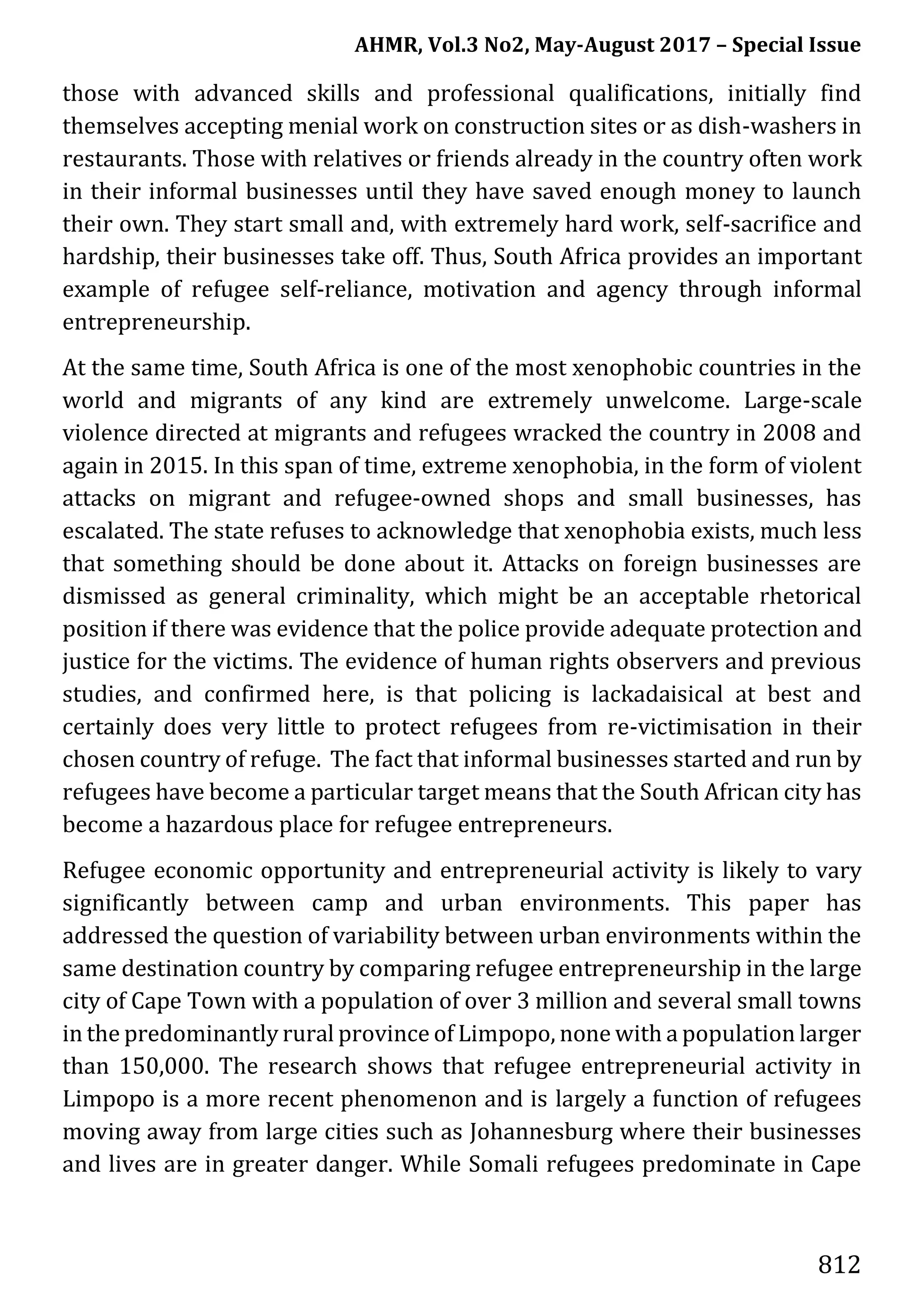 AHMR, Vol.3 No2, May-August 2017 – Special Issue
812
those with advanced skills and professional qualifications, initially find
themselves accepting menial work on construction sites or as dish-washers in
restaurants. Those with relatives or friends already in the country often work
in their informal businesses until they have saved enough money to launch
their own. They start small and, with extremely hard work, self-sacrifice and
hardship, their businesses take off. Thus, South Africa provides an important
example of refugee self-reliance, motivation and agency through informal
entrepreneurship.
At the same time, South Africa is one of the most xenophobic countries in the
world and migrants of any kind are extremely unwelcome. Large-scale
violence directed at migrants and refugees wracked the country in 2008 and
again in 2015. In this span of time, extreme xenophobia, in the form of violent
attacks on migrant and refugee-owned shops and small businesses, has
escalated. The state refuses to acknowledge that xenophobia exists, much less
that something should be done about it. Attacks on foreign businesses are
dismissed as general criminality, which might be an acceptable rhetorical
position if there was evidence that the police provide adequate protection and
justice for the victims. The evidence of human rights observers and previous
studies, and confirmed here, is that policing is lackadaisical at best and
certainly does very little to protect refugees from re-victimisation in their
chosen country of refuge. The fact that informal businesses started and run by
refugees have become a particular target means that the South African city has
become a hazardous place for refugee entrepreneurs.
Refugee economic opportunity and entrepreneurial activity is likely to vary
significantly between camp and urban environments. This paper has
addressed the question of variability between urban environments within the
same destination country by comparing refugee entrepreneurship in the large
city of Cape Town with a population of over 3 million and several small towns
in the predominantly rural province of Limpopo, none with a population larger
than 150,000. The research shows that refugee entrepreneurial activity in
Limpopo is a more recent phenomenon and is largely a function of refugees
moving away from large cities such as Johannesburg where their businesses
and lives are in greater danger. While Somali refugees predominate in Cape
 