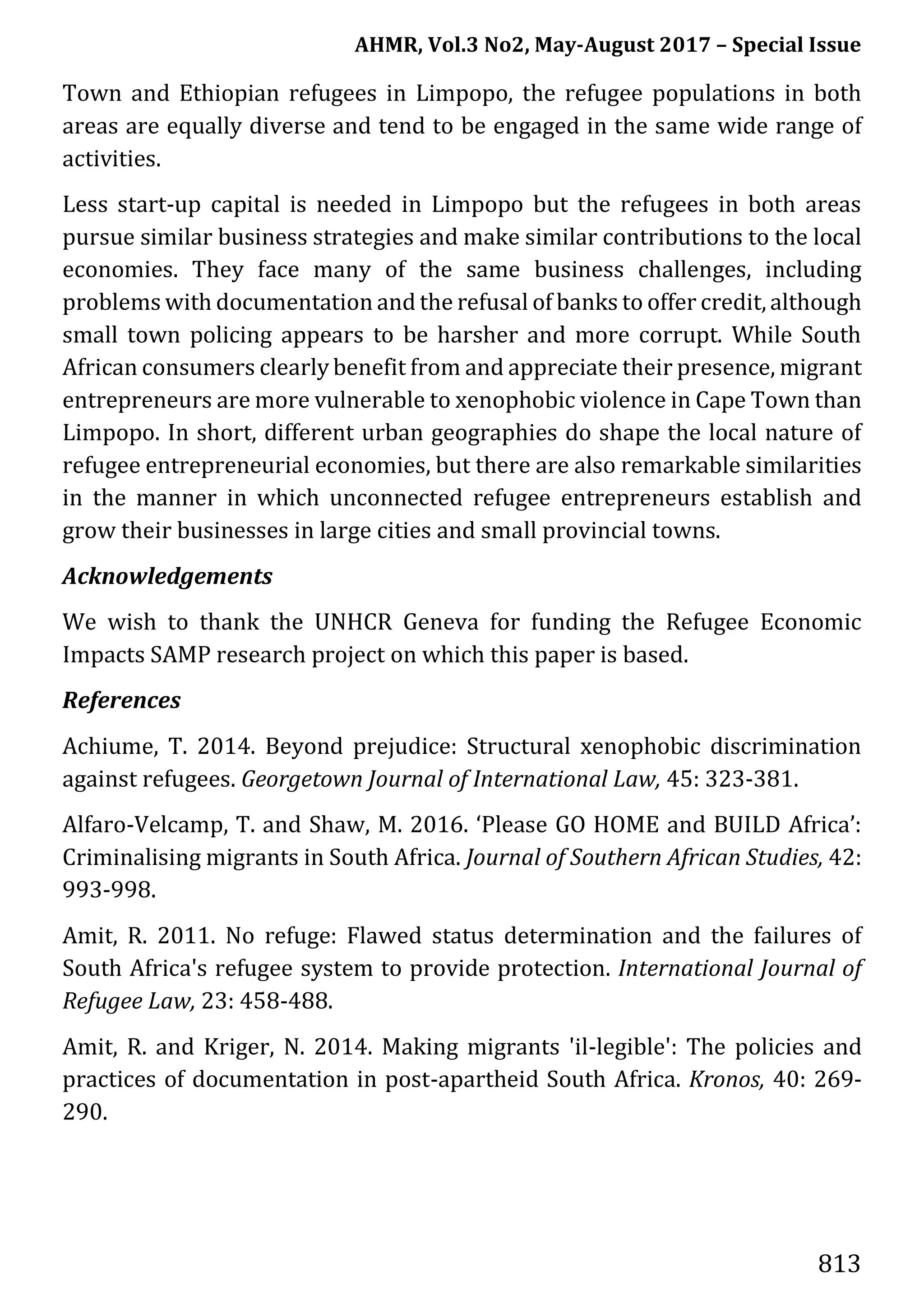 AHMR, Vol.3 No2, May-August 2017 – Special Issue
813
Town and Ethiopian refugees in Limpopo, the refugee populations in both
areas are equally diverse and tend to be engaged in the same wide range of
activities.
Less start-up capital is needed in Limpopo but the refugees in both areas
pursue similar business strategies and make similar contributions to the local
economies. They face many of the same business challenges, including
problems with documentation and the refusal of banks to offer credit, although
small town policing appears to be harsher and more corrupt. While South
African consumers clearly benefit from and appreciate their presence, migrant
entrepreneurs are more vulnerable to xenophobic violence in Cape Town than
Limpopo. In short, different urban geographies do shape the local nature of
refugee entrepreneurial economies, but there are also remarkable similarities
in the manner in which unconnected refugee entrepreneurs establish and
grow their businesses in large cities and small provincial towns.
Acknowledgements
We wish to thank the UNHCR Geneva for funding the Refugee Economic
Impacts SAMP research project on which this paper is based.
References
Achiume, T. 2014. Beyond prejudice: Structural xenophobic discrimination
against refugees. Georgetown Journal of International Law, 45: 323-381.
Alfaro-Velcamp, T. and Shaw, M. 2016. ‘Please GO HOME and BUILD Africa’:
Criminalising migrants in South Africa. Journal of Southern African Studies, 42:
993-998.
Amit, R. 2011. No refuge: Flawed status determination and the failures of
South Africa's refugee system to provide protection. International Journal of
Refugee Law, 23: 458-488.
Amit, R. and Kriger, N. 2014. Making migrants 'il-legible': The policies and
practices of documentation in post-apartheid South Africa. Kronos, 40: 269-
290.
 