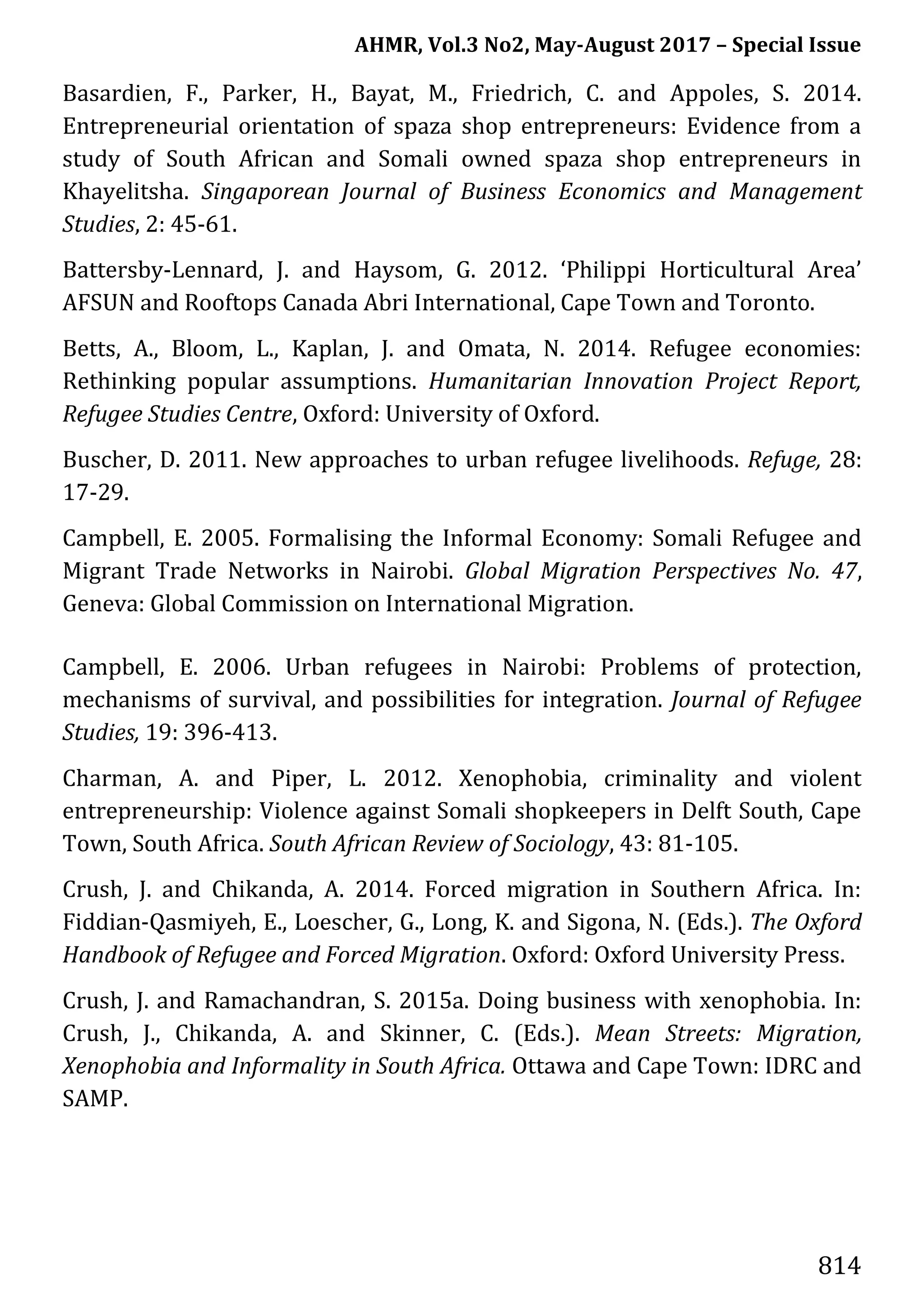 AHMR, Vol.3 No2, May-August 2017 – Special Issue
814
Basardien, F., Parker, H., Bayat, M., Friedrich, C. and Appoles, S. 2014.
Entrepreneurial orientation of spaza shop entrepreneurs: Evidence from a
study of South African and Somali owned spaza shop entrepreneurs in
Khayelitsha. Singaporean Journal of Business Economics and Management
Studies, 2: 45-61.
Battersby-Lennard, J. and Haysom, G. 2012. ‘Philippi Horticultural Area’
AFSUN and Rooftops Canada Abri International, Cape Town and Toronto.
Betts, A., Bloom, L., Kaplan, J. and Omata, N. 2014. Refugee economies:
Rethinking popular assumptions. Humanitarian Innovation Project Report,
Refugee Studies Centre, Oxford: University of Oxford.
Buscher, D. 2011. New approaches to urban refugee livelihoods. Refuge, 28:
17-29.
Campbell, E. 2005. Formalising the Informal Economy: Somali Refugee and
Migrant Trade Networks in Nairobi. Global Migration Perspectives No. 47,
Geneva: Global Commission on International Migration.
Campbell, E. 2006. Urban refugees in Nairobi: Problems of protection,
mechanisms of survival, and possibilities for integration. Journal of Refugee
Studies, 19: 396-413.
Charman, A. and Piper, L. 2012. Xenophobia, criminality and violent
entrepreneurship: Violence against Somali shopkeepers in Delft South, Cape
Town, South Africa. South African Review of Sociology, 43: 81-105.
Crush, J. and Chikanda, A. 2014. Forced migration in Southern Africa. In:
Fiddian-Qasmiyeh, E., Loescher, G., Long, K. and Sigona, N. (Eds.). The Oxford
Handbook of Refugee and Forced Migration. Oxford: Oxford University Press.
Crush, J. and Ramachandran, S. 2015a. Doing business with xenophobia. In:
Crush, J., Chikanda, A. and Skinner, C. (Eds.). Mean Streets: Migration,
Xenophobia and Informality in South Africa. Ottawa and Cape Town: IDRC and
SAMP.
 