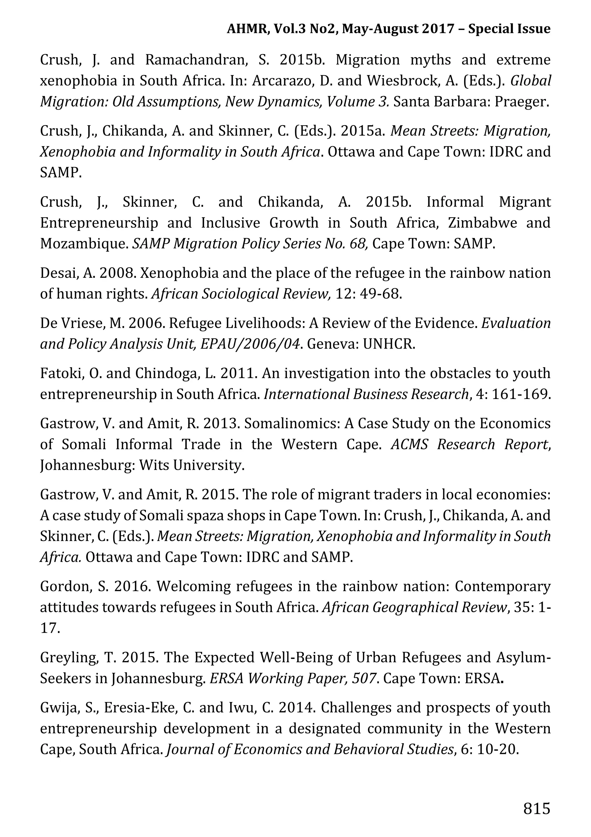 AHMR, Vol.3 No2, May-August 2017 – Special Issue
815
Crush, J. and Ramachandran, S. 2015b. Migration myths and extreme
xenophobia in South Africa. In: Arcarazo, D. and Wiesbrock, A. (Eds.). Global
Migration: Old Assumptions, New Dynamics, Volume 3. Santa Barbara: Praeger.
Crush, J., Chikanda, A. and Skinner, C. (Eds.). 2015a. Mean Streets: Migration,
Xenophobia and Informality in South Africa. Ottawa and Cape Town: IDRC and
SAMP.
Crush, J., Skinner, C. and Chikanda, A. 2015b. Informal Migrant
Entrepreneurship and Inclusive Growth in South Africa, Zimbabwe and
Mozambique. SAMP Migration Policy Series No. 68, Cape Town: SAMP.
Desai, A. 2008. Xenophobia and the place of the refugee in the rainbow nation
of human rights. African Sociological Review, 12: 49-68.
De Vriese, M. 2006. Refugee Livelihoods: A Review of the Evidence. Evaluation
and Policy Analysis Unit, EPAU/2006/04. Geneva: UNHCR.
Fatoki, O. and Chindoga, L. 2011. An investigation into the obstacles to youth
entrepreneurship in South Africa. International Business Research, 4: 161-169.
Gastrow, V. and Amit, R. 2013. Somalinomics: A Case Study on the Economics
of Somali Informal Trade in the Western Cape. ACMS Research Report,
Johannesburg: Wits University.
Gastrow, V. and Amit, R. 2015. The role of migrant traders in local economies:
A case study of Somali spaza shops in Cape Town. In: Crush, J., Chikanda, A. and
Skinner, C. (Eds.). Mean Streets: Migration, Xenophobia and Informality in South
Africa. Ottawa and Cape Town: IDRC and SAMP.
Gordon, S. 2016. Welcoming refugees in the rainbow nation: Contemporary
attitudes towards refugees in South Africa. African Geographical Review, 35: 1-
17.
Greyling, T. 2015. The Expected Well-Being of Urban Refugees and Asylum-
Seekers in Johannesburg. ERSA Working Paper, 507. Cape Town: ERSA.
Gwija, S., Eresia-Eke, C. and Iwu, C. 2014. Challenges and prospects of youth
entrepreneurship development in a designated community in the Western
Cape, South Africa. Journal of Economics and Behavioral Studies, 6: 10-20.
 