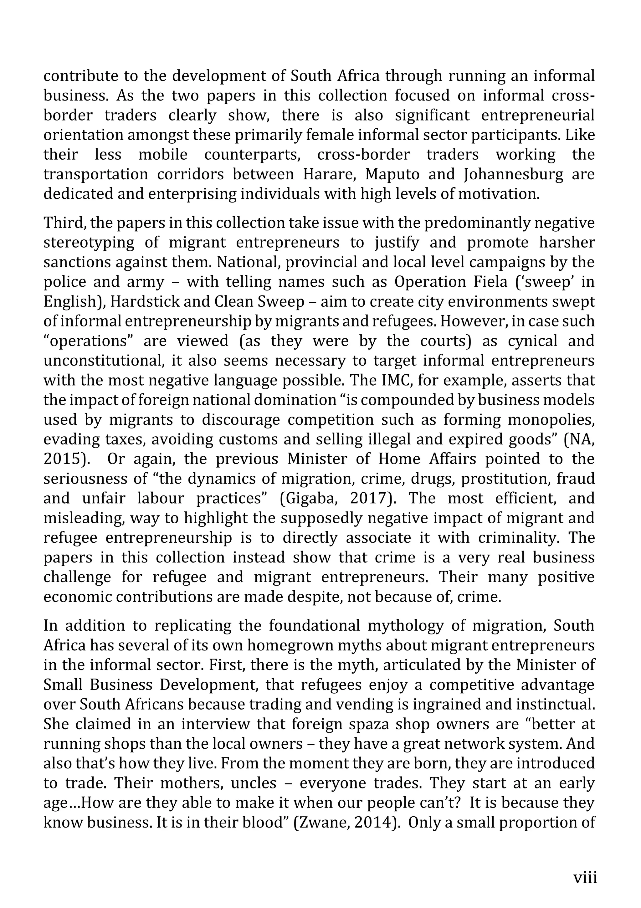 viii
contribute to the development of South Africa through running an informal
business. As the two papers in this collection focused on informal cross-
border traders clearly show, there is also significant entrepreneurial
orientation amongst these primarily female informal sector participants. Like
their less mobile counterparts, cross-border traders working the
transportation corridors between Harare, Maputo and Johannesburg are
dedicated and enterprising individuals with high levels of motivation.
Third, the papers in this collection take issue with the predominantly negative
stereotyping of migrant entrepreneurs to justify and promote harsher
sanctions against them. National, provincial and local level campaigns by the
police and army – with telling names such as Operation Fiela (‘sweep’ in
English), Hardstick and Clean Sweep – aim to create city environments swept
of informal entrepreneurship by migrants and refugees. However, in case such
“operations” are viewed (as they were by the courts) as cynical and
unconstitutional, it also seems necessary to target informal entrepreneurs
with the most negative language possible. The IMC, for example, asserts that
the impact of foreign national domination “is compounded by business models
used by migrants to discourage competition such as forming monopolies,
evading taxes, avoiding customs and selling illegal and expired goods” (NA,
2015). Or again, the previous Minister of Home Affairs pointed to the
seriousness of “the dynamics of migration, crime, drugs, prostitution, fraud
and unfair labour practices” (Gigaba, 2017). The most efficient, and
misleading, way to highlight the supposedly negative impact of migrant and
refugee entrepreneurship is to directly associate it with criminality. The
papers in this collection instead show that crime is a very real business
challenge for refugee and migrant entrepreneurs. Their many positive
economic contributions are made despite, not because of, crime.
In addition to replicating the foundational mythology of migration, South
Africa has several of its own homegrown myths about migrant entrepreneurs
in the informal sector. First, there is the myth, articulated by the Minister of
Small Business Development, that refugees enjoy a competitive advantage
over South Africans because trading and vending is ingrained and instinctual.
She claimed in an interview that foreign spaza shop owners are “better at
running shops than the local owners – they have a great network system. And
also that’s how they live. From the moment they are born, they are introduced
to trade. Their mothers, uncles – everyone trades. They start at an early
age…How are they able to make it when our people can’t? It is because they
know business. It is in their blood” (Zwane, 2014). Only a small proportion of
 
