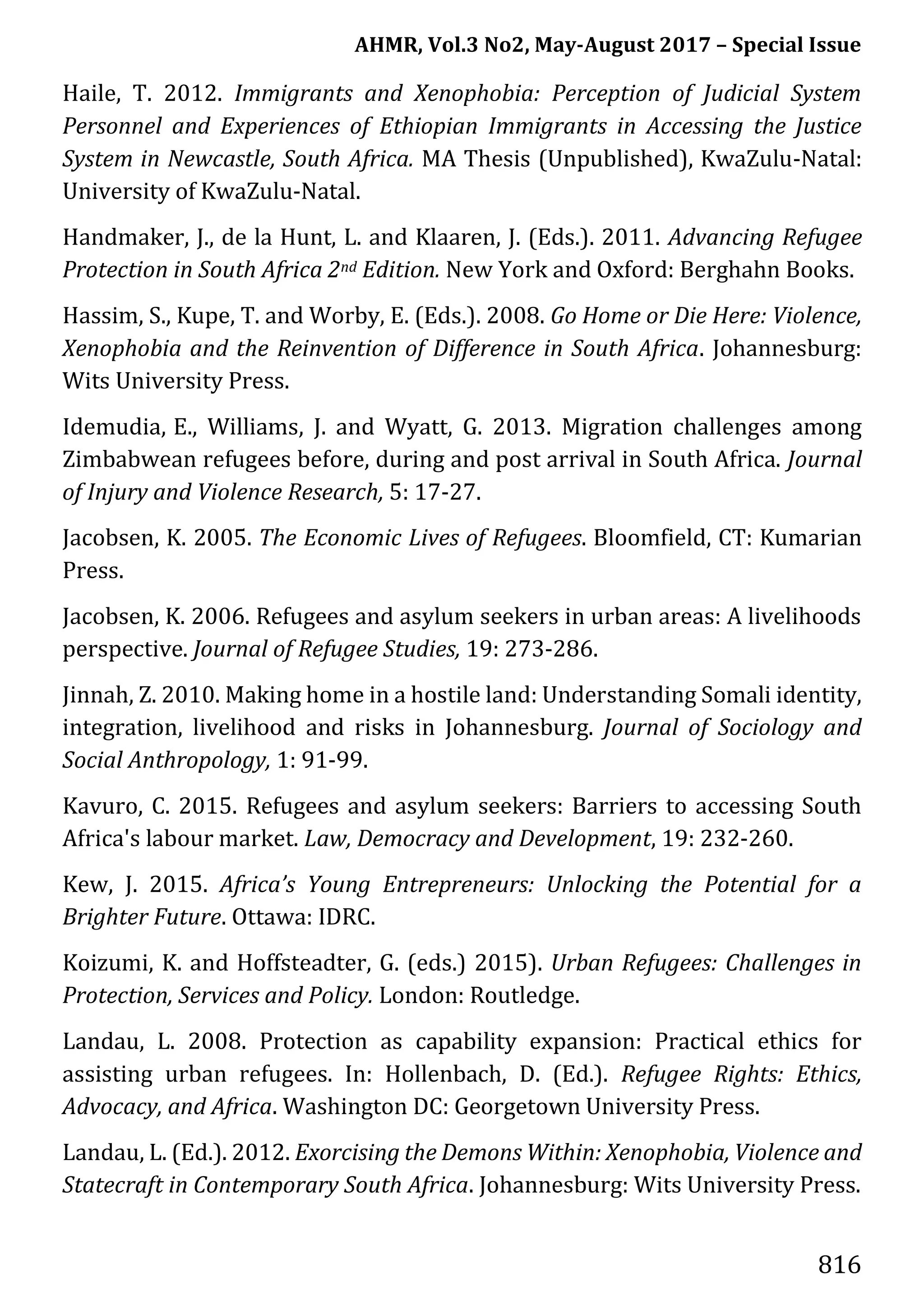 AHMR, Vol.3 No2, May-August 2017 – Special Issue
816
Haile, T. 2012. Immigrants and Xenophobia: Perception of Judicial System
Personnel and Experiences of Ethiopian Immigrants in Accessing the Justice
System in Newcastle, South Africa. MA Thesis (Unpublished), KwaZulu-Natal:
University of KwaZulu-Natal.
Handmaker, J., de la Hunt, L. and Klaaren, J. (Eds.). 2011. Advancing Refugee
Protection in South Africa 2nd Edition. New York and Oxford: Berghahn Books.
Hassim, S., Kupe, T. and Worby, E. (Eds.). 2008. Go Home or Die Here: Violence,
Xenophobia and the Reinvention of Difference in South Africa. Johannesburg:
Wits University Press.
Idemudia, E., Williams, J. and Wyatt, G. 2013. Migration challenges among
Zimbabwean refugees before, during and post arrival in South Africa. Journal
of Injury and Violence Research, 5: 17-27.
Jacobsen, K. 2005. The Economic Lives of Refugees. Bloomfield, CT: Kumarian
Press.
Jacobsen, K. 2006. Refugees and asylum seekers in urban areas: A livelihoods
perspective. Journal of Refugee Studies, 19: 273-286.
Jinnah, Z. 2010. Making home in a hostile land: Understanding Somali identity,
integration, livelihood and risks in Johannesburg. Journal of Sociology and
Social Anthropology, 1: 91-99.
Kavuro, C. 2015. Refugees and asylum seekers: Barriers to accessing South
Africa's labour market. Law, Democracy and Development, 19: 232-260.
Kew, J. 2015. Africa’s Young Entrepreneurs: Unlocking the Potential for a
Brighter Future. Ottawa: IDRC.
Koizumi, K. and Hoffsteadter, G. (eds.) 2015). Urban Refugees: Challenges in
Protection, Services and Policy. London: Routledge.
Landau, L. 2008. Protection as capability expansion: Practical ethics for
assisting urban refugees. In: Hollenbach, D. (Ed.). Refugee Rights: Ethics,
Advocacy, and Africa. Washington DC: Georgetown University Press.
Landau, L. (Ed.). 2012. Exorcising the Demons Within: Xenophobia, Violence and
Statecraft in Contemporary South Africa. Johannesburg: Wits University Press.
 