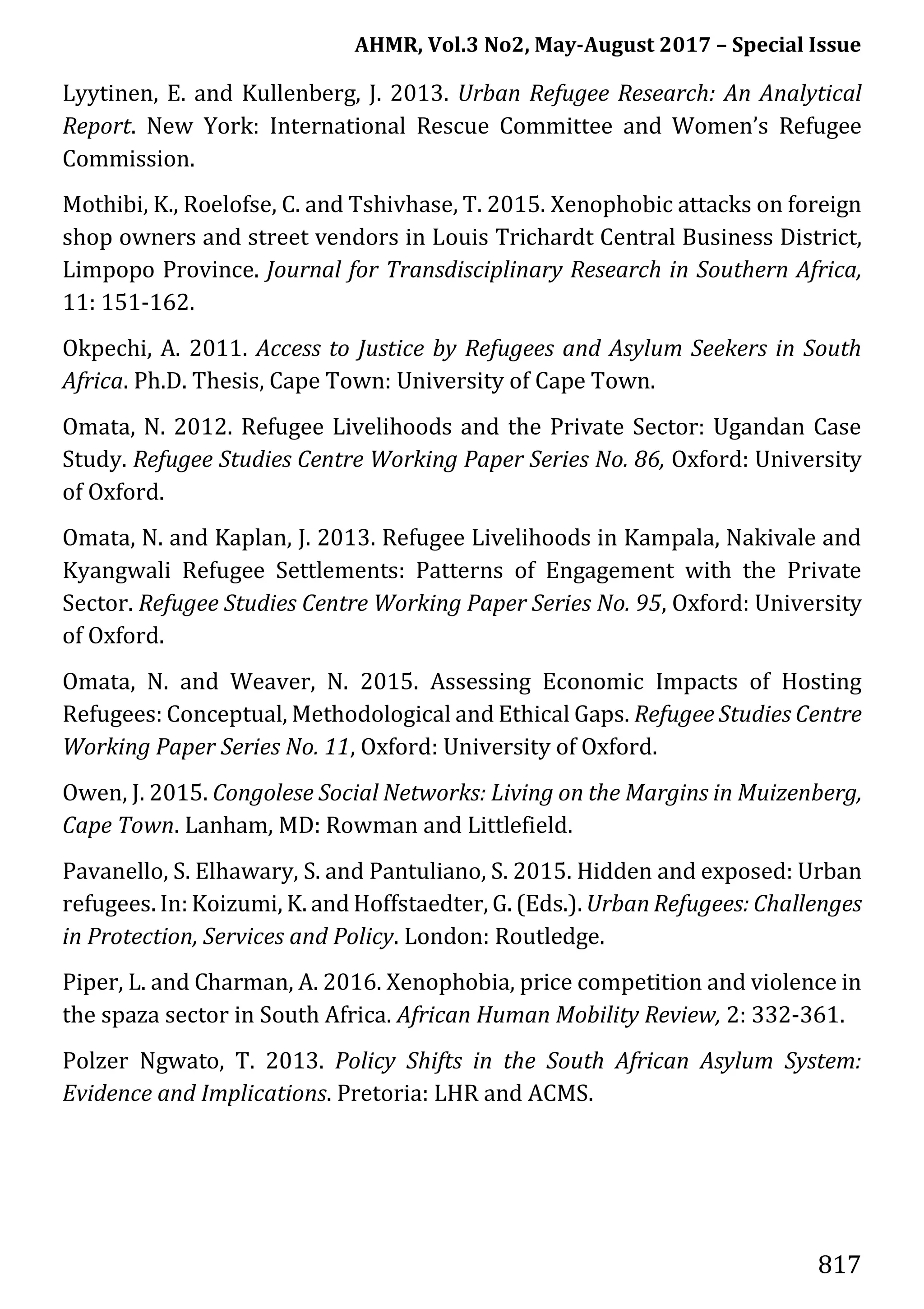 AHMR, Vol.3 No2, May-August 2017 – Special Issue
817
Lyytinen, E. and Kullenberg, J. 2013. Urban Refugee Research: An Analytical
Report. New York: International Rescue Committee and Women’s Refugee
Commission.
Mothibi, K., Roelofse, C. and Tshivhase, T. 2015. Xenophobic attacks on foreign
shop owners and street vendors in Louis Trichardt Central Business District,
Limpopo Province. Journal for Transdisciplinary Research in Southern Africa,
11: 151-162.
Okpechi, A. 2011. Access to Justice by Refugees and Asylum Seekers in South
Africa. Ph.D. Thesis, Cape Town: University of Cape Town.
Omata, N. 2012. Refugee Livelihoods and the Private Sector: Ugandan Case
Study. Refugee Studies Centre Working Paper Series No. 86, Oxford: University
of Oxford.
Omata, N. and Kaplan, J. 2013. Refugee Livelihoods in Kampala, Nakivale and
Kyangwali Refugee Settlements: Patterns of Engagement with the Private
Sector. Refugee Studies Centre Working Paper Series No. 95, Oxford: University
of Oxford.
Omata, N. and Weaver, N. 2015. Assessing Economic Impacts of Hosting
Refugees: Conceptual, Methodological and Ethical Gaps. Refugee Studies Centre
Working Paper Series No. 11, Oxford: University of Oxford.
Owen, J. 2015. Congolese Social Networks: Living on the Margins in Muizenberg,
Cape Town. Lanham, MD: Rowman and Littlefield.
Pavanello, S. Elhawary, S. and Pantuliano, S. 2015. Hidden and exposed: Urban
refugees. In: Koizumi, K. and Hoffstaedter, G. (Eds.). Urban Refugees: Challenges
in Protection, Services and Policy. London: Routledge.
Piper, L. and Charman, A. 2016. Xenophobia, price competition and violence in
the spaza sector in South Africa. African Human Mobility Review, 2: 332-361.
Polzer Ngwato, T. 2013. Policy Shifts in the South African Asylum System:
Evidence and Implications. Pretoria: LHR and ACMS.
 