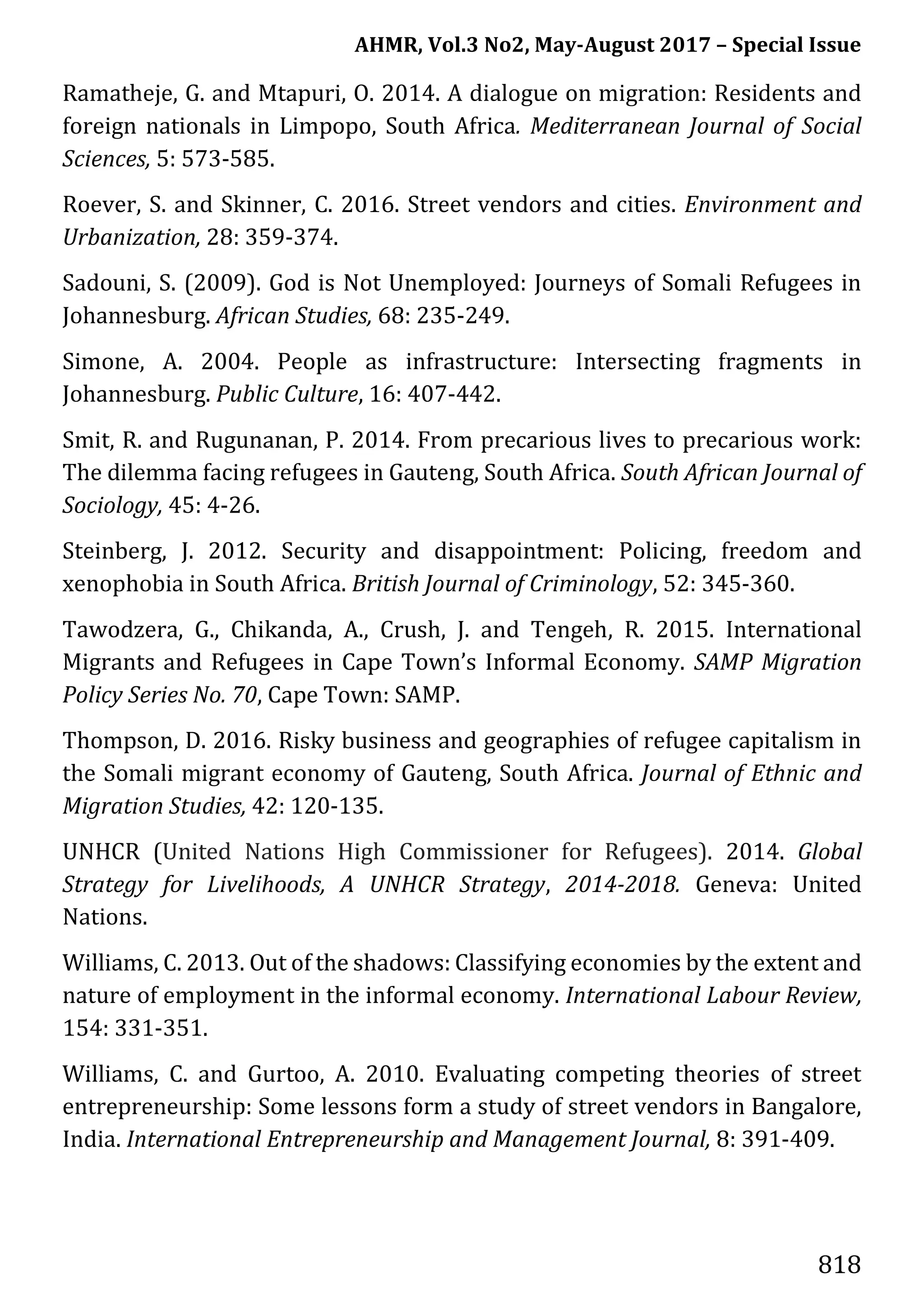 AHMR, Vol.3 No2, May-August 2017 – Special Issue
818
Ramatheje, G. and Mtapuri, O. 2014. A dialogue on migration: Residents and
foreign nationals in Limpopo, South Africa. Mediterranean Journal of Social
Sciences, 5: 573-585.
Roever, S. and Skinner, C. 2016. Street vendors and cities. Environment and
Urbanization, 28: 359-374.
Sadouni, S. (2009). God is Not Unemployed: Journeys of Somali Refugees in
Johannesburg. African Studies, 68: 235-249.
Simone, A. 2004. People as infrastructure: Intersecting fragments in
Johannesburg. Public Culture, 16: 407-442.
Smit, R. and Rugunanan, P. 2014. From precarious lives to precarious work:
The dilemma facing refugees in Gauteng, South Africa. South African Journal of
Sociology, 45: 4-26.
Steinberg, J. 2012. Security and disappointment: Policing, freedom and
xenophobia in South Africa. British Journal of Criminology, 52: 345-360.
Tawodzera, G., Chikanda, A., Crush, J. and Tengeh, R. 2015. International
Migrants and Refugees in Cape Town’s Informal Economy. SAMP Migration
Policy Series No. 70, Cape Town: SAMP.
Thompson, D. 2016. Risky business and geographies of refugee capitalism in
the Somali migrant economy of Gauteng, South Africa. Journal of Ethnic and
Migration Studies, 42: 120-135.
UNHCR (United Nations High Commissioner for Refugees). 2014. Global
Strategy for Livelihoods, A UNHCR Strategy, 2014-2018. Geneva: United
Nations.
Williams, C. 2013. Out of the shadows: Classifying economies by the extent and
nature of employment in the informal economy. International Labour Review,
154: 331-351.
Williams, C. and Gurtoo, A. 2010. Evaluating competing theories of street
entrepreneurship: Some lessons form a study of street vendors in Bangalore,
India. International Entrepreneurship and Management Journal, 8: 391-409.
 