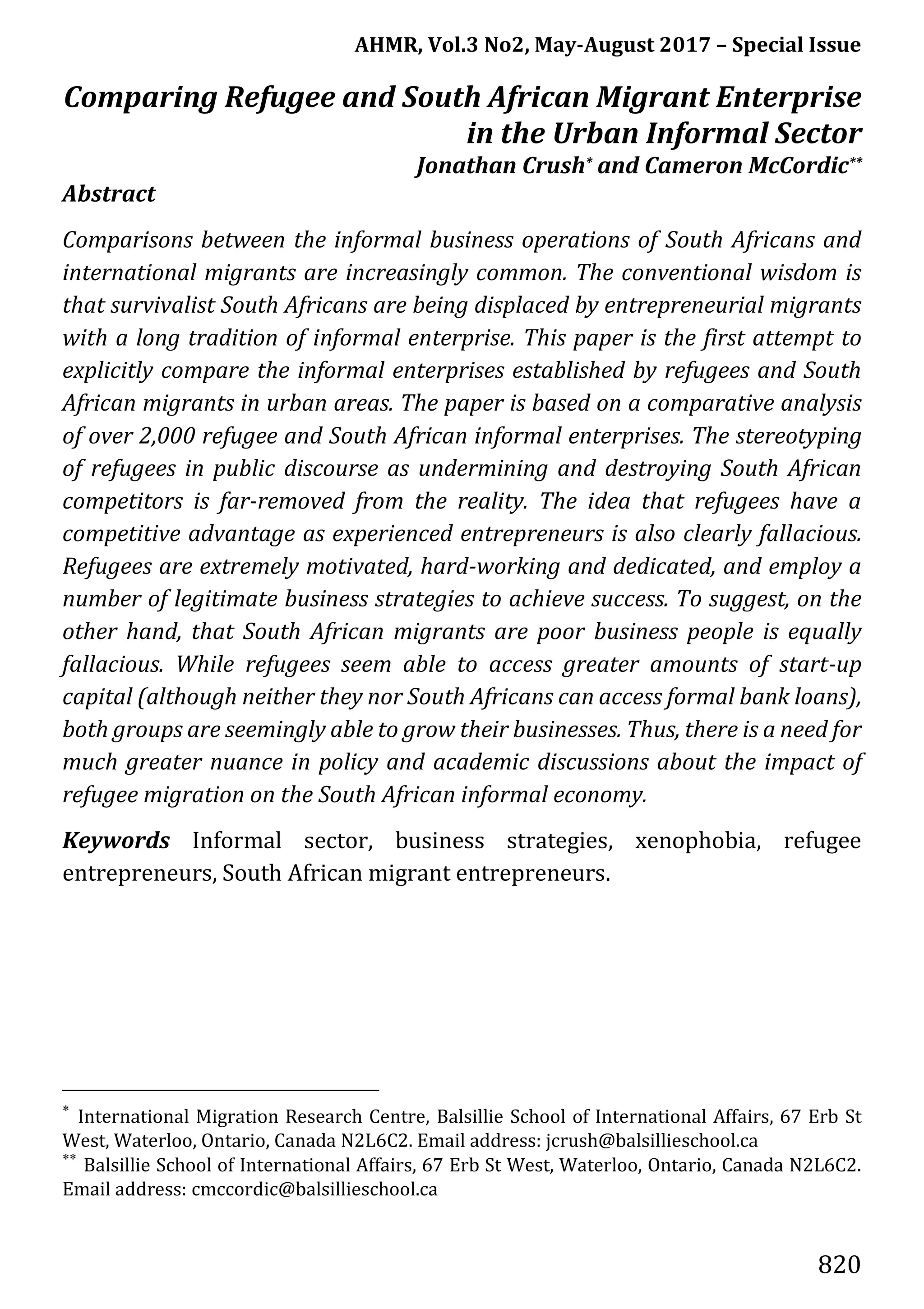 AHMR, Vol.3 No2, May-August 2017 – Special Issue
820
Comparing Refugee and South African Migrant Enterprise
in the Urban Informal Sector
Jonathan Crush* and Cameron McCordic**
Abstract
Comparisons between the informal business operations of South Africans and
international migrants are increasingly common. The conventional wisdom is
that survivalist South Africans are being displaced by entrepreneurial migrants
with a long tradition of informal enterprise. This paper is the first attempt to
explicitly compare the informal enterprises established by refugees and South
African migrants in urban areas. The paper is based on a comparative analysis
of over 2,000 refugee and South African informal enterprises. The stereotyping
of refugees in public discourse as undermining and destroying South African
competitors is far-removed from the reality. The idea that refugees have a
competitive advantage as experienced entrepreneurs is also clearly fallacious.
Refugees are extremely motivated, hard-working and dedicated, and employ a
number of legitimate business strategies to achieve success. To suggest, on the
other hand, that South African migrants are poor business people is equally
fallacious. While refugees seem able to access greater amounts of start-up
capital (although neither they nor South Africans can access formal bank loans),
both groups are seemingly able to grow their businesses. Thus, there is a need for
much greater nuance in policy and academic discussions about the impact of
refugee migration on the South African informal economy.
Keywords Informal sector, business strategies, xenophobia, refugee
entrepreneurs, South African migrant entrepreneurs.
*
International Migration Research Centre, Balsillie School of International Affairs, 67 Erb St
West, Waterloo, Ontario, Canada N2L6C2. Email address: jcrush@balsillieschool.ca
**
Balsillie School of International Affairs, 67 Erb St West, Waterloo, Ontario, Canada N2L6C2.
Email address: cmccordic@balsillieschool.ca
 
