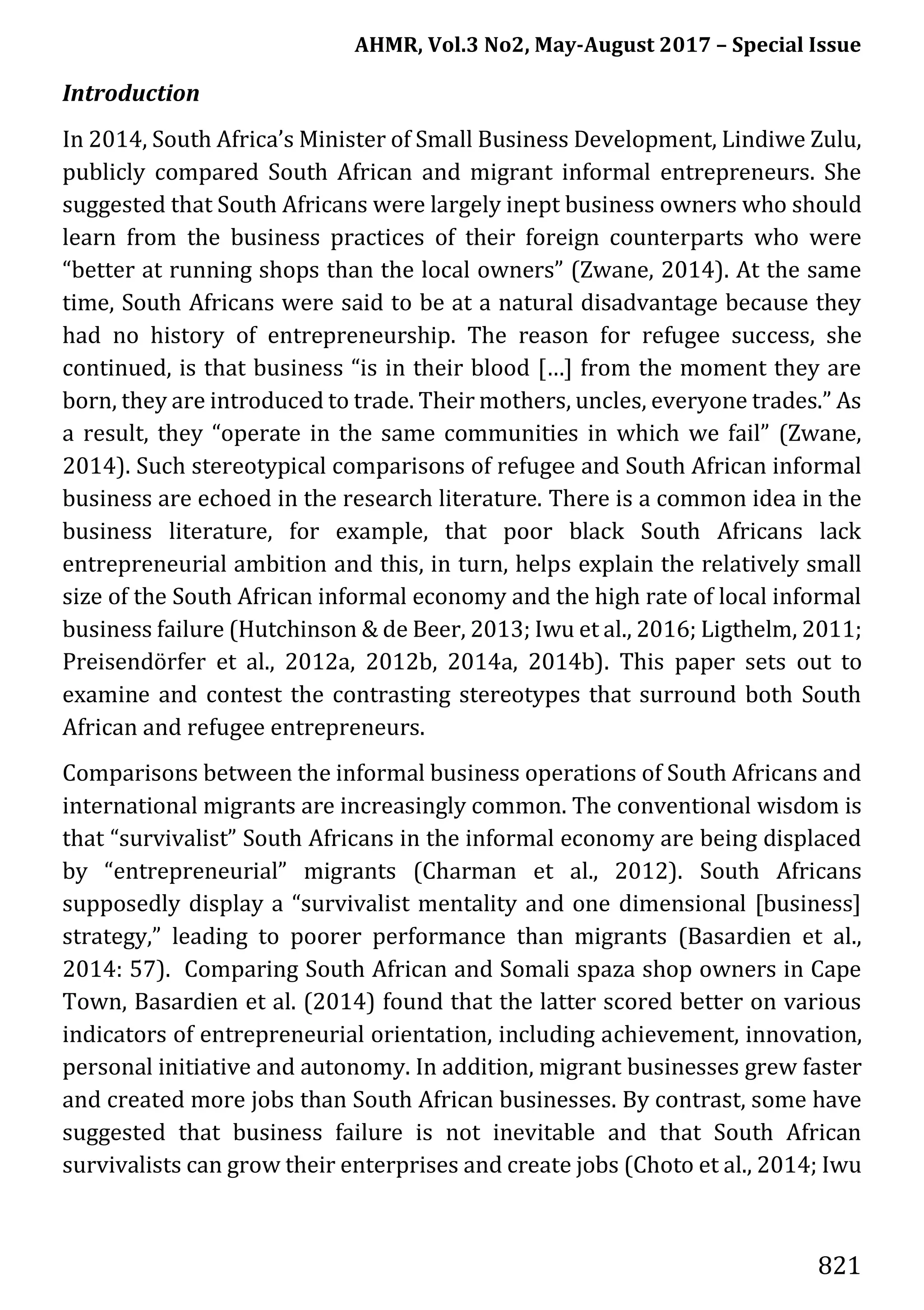 AHMR, Vol.3 No2, May-August 2017 – Special Issue
821
Introduction
In 2014, South Africa’s Minister of Small Business Development, Lindiwe Zulu,
publicly compared South African and migrant informal entrepreneurs. She
suggested that South Africans were largely inept business owners who should
learn from the business practices of their foreign counterparts who were
“better at running shops than the local owners” (Zwane, 2014). At the same
time, South Africans were said to be at a natural disadvantage because they
had no history of entrepreneurship. The reason for refugee success, she
continued, is that business “is in their blood […] from the moment they are
born, they are introduced to trade. Their mothers, uncles, everyone trades.” As
a result, they “operate in the same communities in which we fail” (Zwane,
2014). Such stereotypical comparisons of refugee and South African informal
business are echoed in the research literature. There is a common idea in the
business literature, for example, that poor black South Africans lack
entrepreneurial ambition and this, in turn, helps explain the relatively small
size of the South African informal economy and the high rate of local informal
business failure (Hutchinson & de Beer, 2013; Iwu et al., 2016; Ligthelm, 2011;
Preisendörfer et al., 2012a, 2012b, 2014a, 2014b). This paper sets out to
examine and contest the contrasting stereotypes that surround both South
African and refugee entrepreneurs.
Comparisons between the informal business operations of South Africans and
international migrants are increasingly common. The conventional wisdom is
that “survivalist” South Africans in the informal economy are being displaced
by “entrepreneurial” migrants (Charman et al., 2012). South Africans
supposedly display a “survivalist mentality and one dimensional [business]
strategy,” leading to poorer performance than migrants (Basardien et al.,
2014: 57). Comparing South African and Somali spaza shop owners in Cape
Town, Basardien et al. (2014) found that the latter scored better on various
indicators of entrepreneurial orientation, including achievement, innovation,
personal initiative and autonomy. In addition, migrant businesses grew faster
and created more jobs than South African businesses. By contrast, some have
suggested that business failure is not inevitable and that South African
survivalists can grow their enterprises and create jobs (Choto et al., 2014; Iwu
 