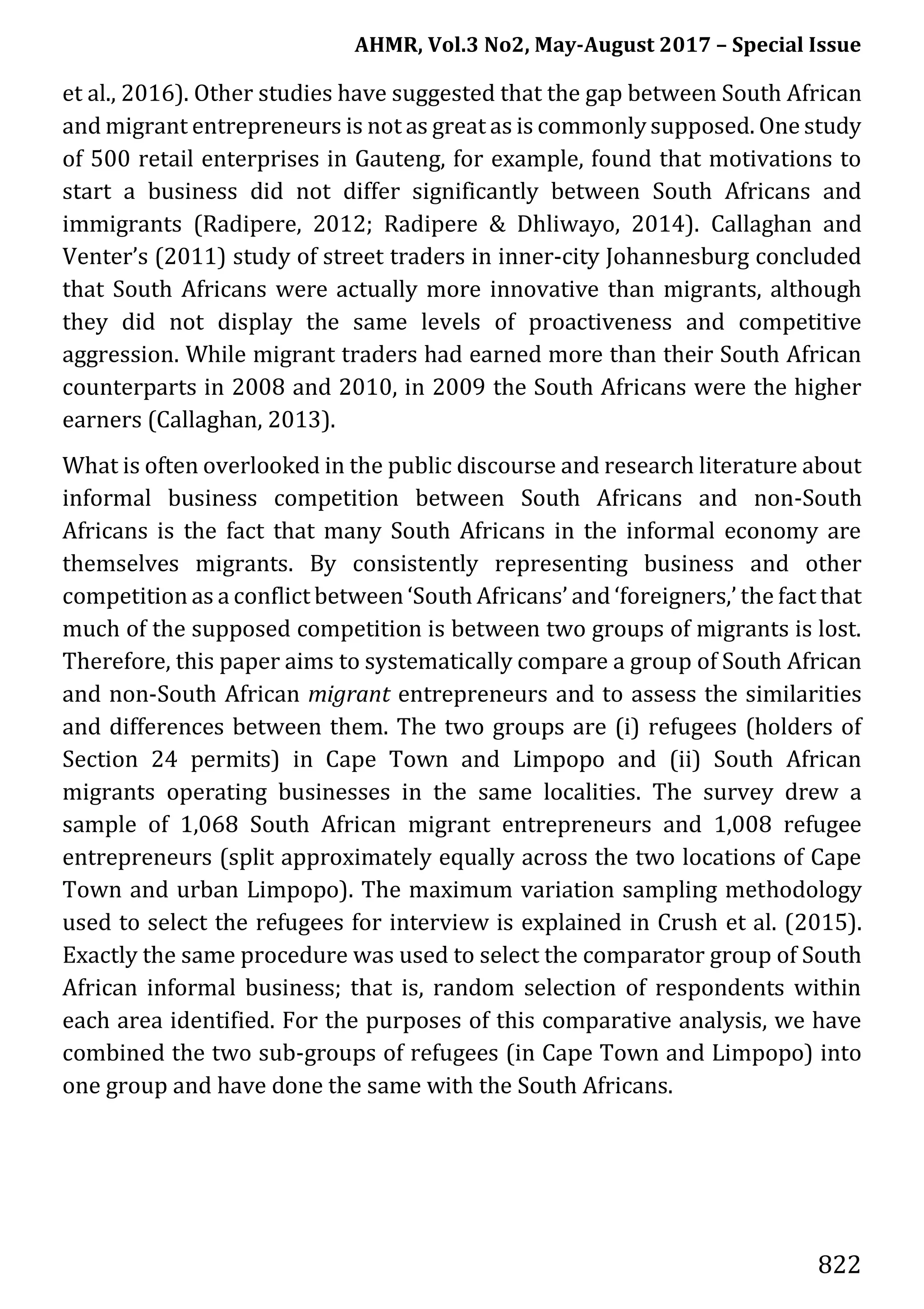 AHMR, Vol.3 No2, May-August 2017 – Special Issue
822
et al., 2016). Other studies have suggested that the gap between South African
and migrant entrepreneurs is not as great as is commonly supposed. One study
of 500 retail enterprises in Gauteng, for example, found that motivations to
start a business did not differ significantly between South Africans and
immigrants (Radipere, 2012; Radipere & Dhliwayo, 2014). Callaghan and
Venter’s (2011) study of street traders in inner-city Johannesburg concluded
that South Africans were actually more innovative than migrants, although
they did not display the same levels of proactiveness and competitive
aggression. While migrant traders had earned more than their South African
counterparts in 2008 and 2010, in 2009 the South Africans were the higher
earners (Callaghan, 2013).
What is often overlooked in the public discourse and research literature about
informal business competition between South Africans and non-South
Africans is the fact that many South Africans in the informal economy are
themselves migrants. By consistently representing business and other
competition as a conflict between ‘South Africans’ and ‘foreigners,’ the fact that
much of the supposed competition is between two groups of migrants is lost.
Therefore, this paper aims to systematically compare a group of South African
and non-South African migrant entrepreneurs and to assess the similarities
and differences between them. The two groups are (i) refugees (holders of
Section 24 permits) in Cape Town and Limpopo and (ii) South African
migrants operating businesses in the same localities. The survey drew a
sample of 1,068 South African migrant entrepreneurs and 1,008 refugee
entrepreneurs (split approximately equally across the two locations of Cape
Town and urban Limpopo). The maximum variation sampling methodology
used to select the refugees for interview is explained in Crush et al. (2015).
Exactly the same procedure was used to select the comparator group of South
African informal business; that is, random selection of respondents within
each area identified. For the purposes of this comparative analysis, we have
combined the two sub-groups of refugees (in Cape Town and Limpopo) into
one group and have done the same with the South Africans.
 