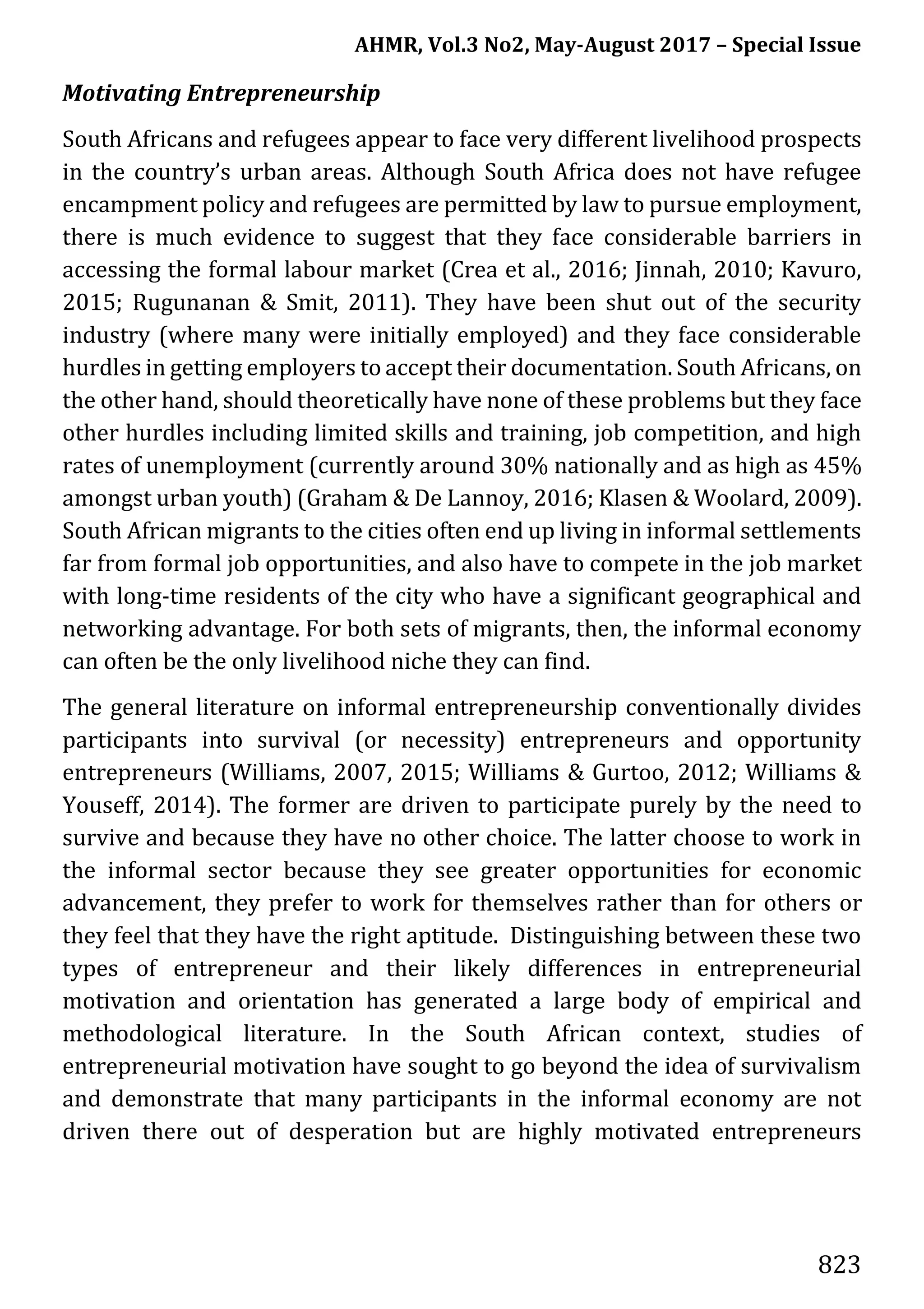 AHMR, Vol.3 No2, May-August 2017 – Special Issue
823
Motivating Entrepreneurship
South Africans and refugees appear to face very different livelihood prospects
in the country’s urban areas. Although South Africa does not have refugee
encampment policy and refugees are permitted by law to pursue employment,
there is much evidence to suggest that they face considerable barriers in
accessing the formal labour market (Crea et al., 2016; Jinnah, 2010; Kavuro,
2015; Rugunanan & Smit, 2011). They have been shut out of the security
industry (where many were initially employed) and they face considerable
hurdles in getting employers to accept their documentation. South Africans, on
the other hand, should theoretically have none of these problems but they face
other hurdles including limited skills and training, job competition, and high
rates of unemployment (currently around 30% nationally and as high as 45%
amongst urban youth) (Graham & De Lannoy, 2016; Klasen & Woolard, 2009).
South African migrants to the cities often end up living in informal settlements
far from formal job opportunities, and also have to compete in the job market
with long-time residents of the city who have a significant geographical and
networking advantage. For both sets of migrants, then, the informal economy
can often be the only livelihood niche they can find.
The general literature on informal entrepreneurship conventionally divides
participants into survival (or necessity) entrepreneurs and opportunity
entrepreneurs (Williams, 2007, 2015; Williams & Gurtoo, 2012; Williams &
Youseff, 2014). The former are driven to participate purely by the need to
survive and because they have no other choice. The latter choose to work in
the informal sector because they see greater opportunities for economic
advancement, they prefer to work for themselves rather than for others or
they feel that they have the right aptitude. Distinguishing between these two
types of entrepreneur and their likely differences in entrepreneurial
motivation and orientation has generated a large body of empirical and
methodological literature. In the South African context, studies of
entrepreneurial motivation have sought to go beyond the idea of survivalism
and demonstrate that many participants in the informal economy are not
driven there out of desperation but are highly motivated entrepreneurs
 
