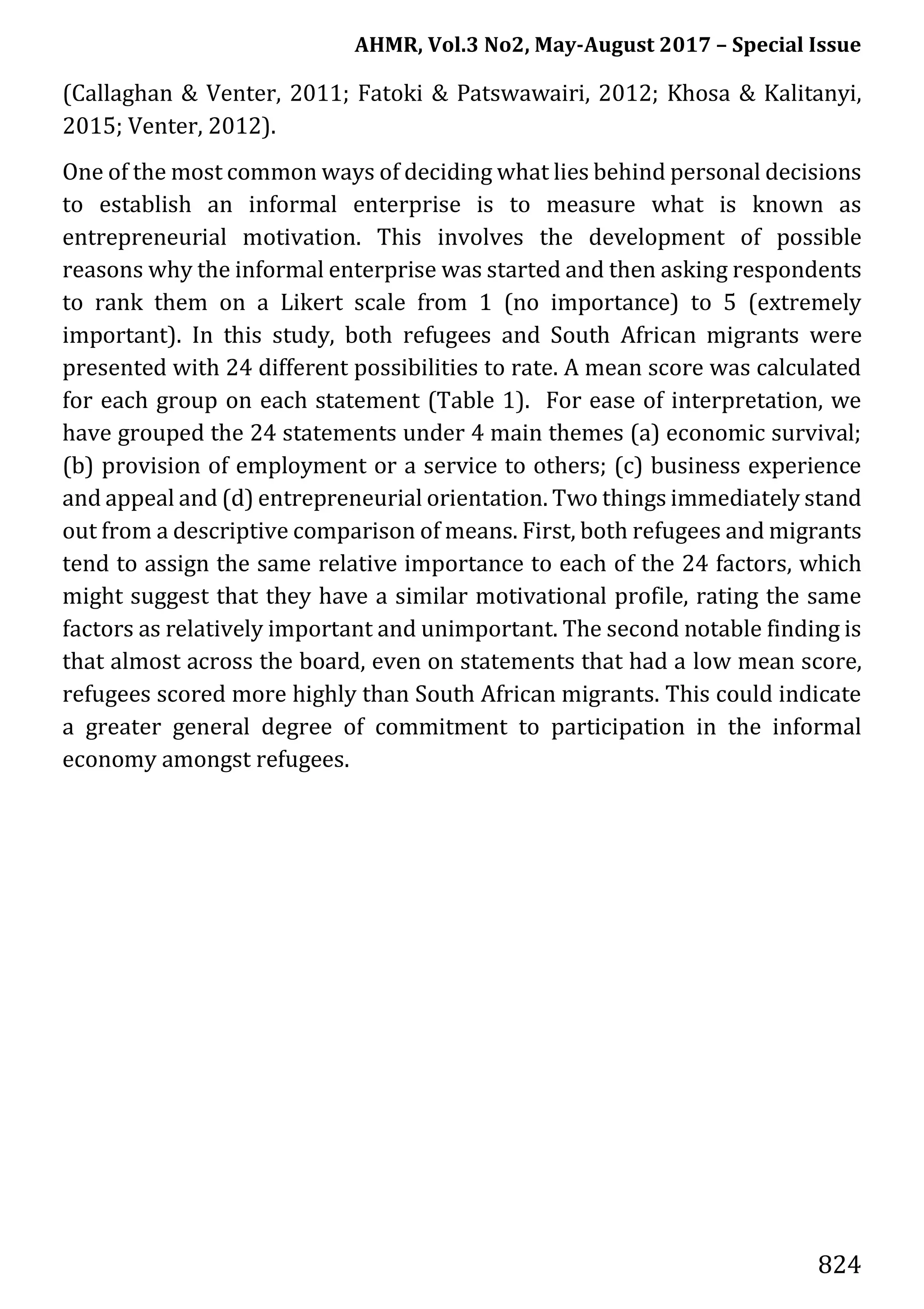 AHMR, Vol.3 No2, May-August 2017 – Special Issue
824
(Callaghan & Venter, 2011; Fatoki & Patswawairi, 2012; Khosa & Kalitanyi,
2015; Venter, 2012).
One of the most common ways of deciding what lies behind personal decisions
to establish an informal enterprise is to measure what is known as
entrepreneurial motivation. This involves the development of possible
reasons why the informal enterprise was started and then asking respondents
to rank them on a Likert scale from 1 (no importance) to 5 (extremely
important). In this study, both refugees and South African migrants were
presented with 24 different possibilities to rate. A mean score was calculated
for each group on each statement (Table 1). For ease of interpretation, we
have grouped the 24 statements under 4 main themes (a) economic survival;
(b) provision of employment or a service to others; (c) business experience
and appeal and (d) entrepreneurial orientation. Two things immediately stand
out from a descriptive comparison of means. First, both refugees and migrants
tend to assign the same relative importance to each of the 24 factors, which
might suggest that they have a similar motivational profile, rating the same
factors as relatively important and unimportant. The second notable finding is
that almost across the board, even on statements that had a low mean score,
refugees scored more highly than South African migrants. This could indicate
a greater general degree of commitment to participation in the informal
economy amongst refugees.
 