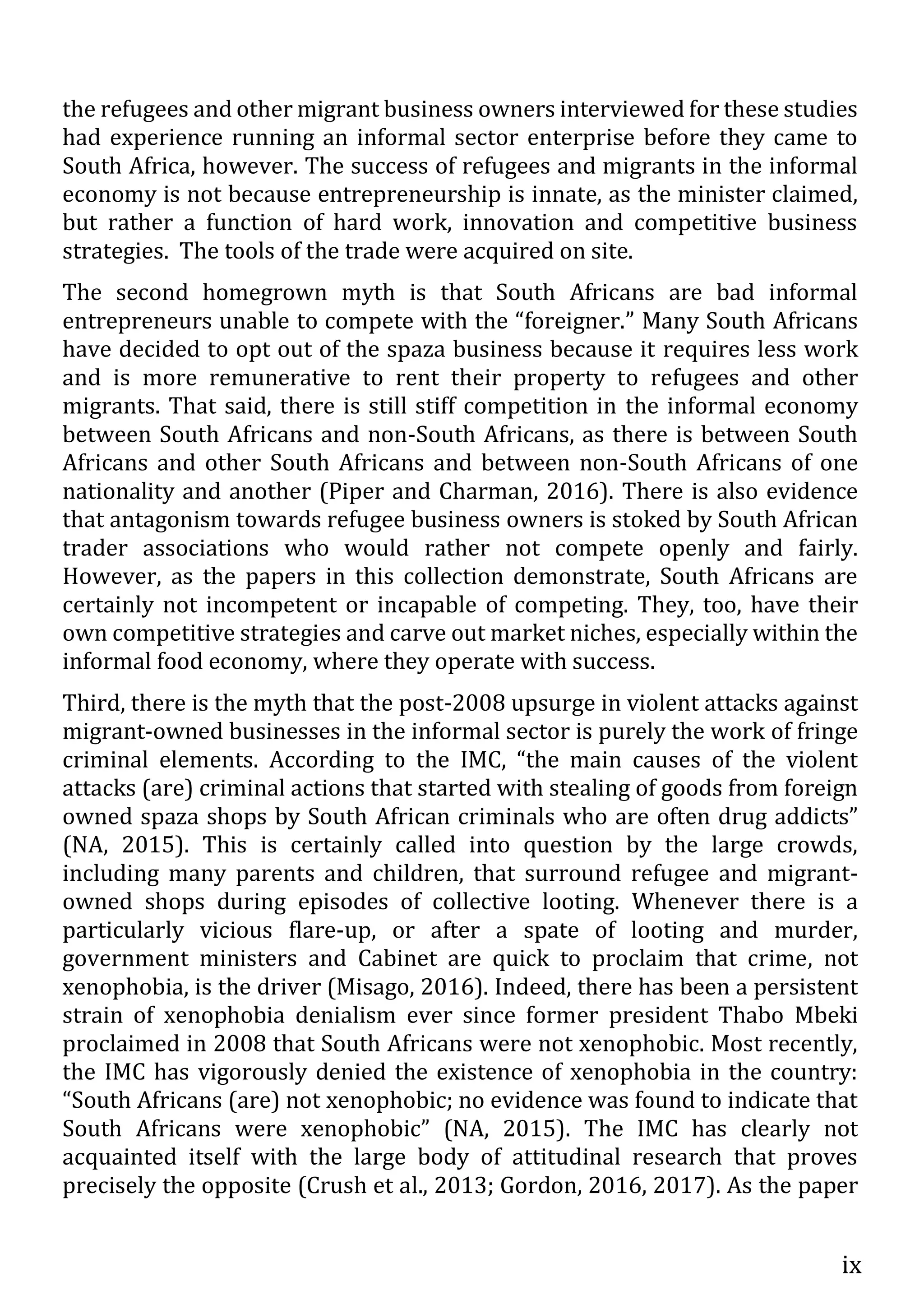 ix
the refugees and other migrant business owners interviewed for these studies
had experience running an informal sector enterprise before they came to
South Africa, however. The success of refugees and migrants in the informal
economy is not because entrepreneurship is innate, as the minister claimed,
but rather a function of hard work, innovation and competitive business
strategies. The tools of the trade were acquired on site.
The second homegrown myth is that South Africans are bad informal
entrepreneurs unable to compete with the “foreigner.” Many South Africans
have decided to opt out of the spaza business because it requires less work
and is more remunerative to rent their property to refugees and other
migrants. That said, there is still stiff competition in the informal economy
between South Africans and non-South Africans, as there is between South
Africans and other South Africans and between non-South Africans of one
nationality and another (Piper and Charman, 2016). There is also evidence
that antagonism towards refugee business owners is stoked by South African
trader associations who would rather not compete openly and fairly.
However, as the papers in this collection demonstrate, South Africans are
certainly not incompetent or incapable of competing. They, too, have their
own competitive strategies and carve out market niches, especially within the
informal food economy, where they operate with success.
Third, there is the myth that the post-2008 upsurge in violent attacks against
migrant-owned businesses in the informal sector is purely the work of fringe
criminal elements. According to the IMC, “the main causes of the violent
attacks (are) criminal actions that started with stealing of goods from foreign
owned spaza shops by South African criminals who are often drug addicts”
(NA, 2015). This is certainly called into question by the large crowds,
including many parents and children, that surround refugee and migrant-
owned shops during episodes of collective looting. Whenever there is a
particularly vicious flare-up, or after a spate of looting and murder,
government ministers and Cabinet are quick to proclaim that crime, not
xenophobia, is the driver (Misago, 2016). Indeed, there has been a persistent
strain of xenophobia denialism ever since former president Thabo Mbeki
proclaimed in 2008 that South Africans were not xenophobic. Most recently,
the IMC has vigorously denied the existence of xenophobia in the country:
“South Africans (are) not xenophobic; no evidence was found to indicate that
South Africans were xenophobic” (NA, 2015). The IMC has clearly not
acquainted itself with the large body of attitudinal research that proves
precisely the opposite (Crush et al., 2013; Gordon, 2016, 2017). As the paper
 