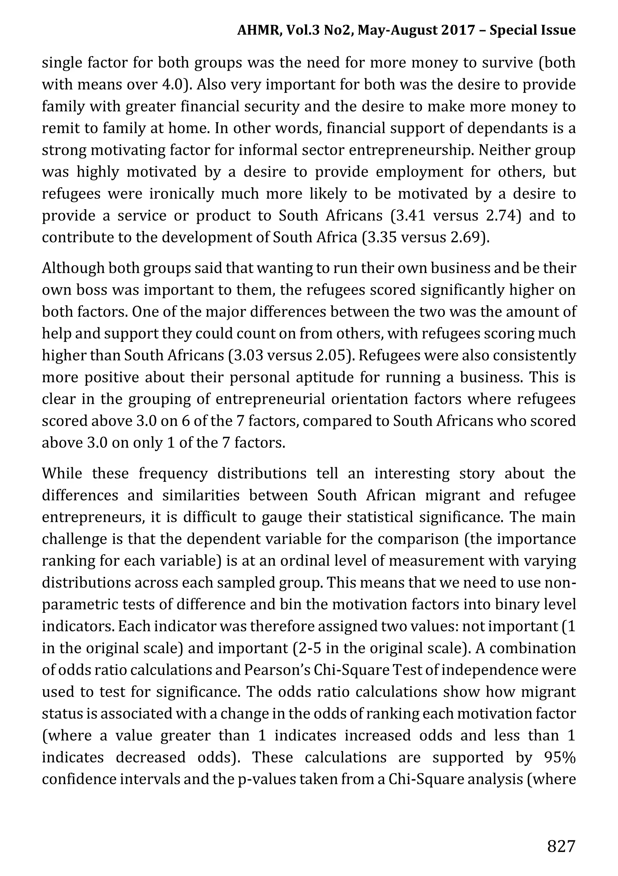 AHMR, Vol.3 No2, May-August 2017 – Special Issue
827
single factor for both groups was the need for more money to survive (both
with means over 4.0). Also very important for both was the desire to provide
family with greater financial security and the desire to make more money to
remit to family at home. In other words, financial support of dependants is a
strong motivating factor for informal sector entrepreneurship. Neither group
was highly motivated by a desire to provide employment for others, but
refugees were ironically much more likely to be motivated by a desire to
provide a service or product to South Africans (3.41 versus 2.74) and to
contribute to the development of South Africa (3.35 versus 2.69).
Although both groups said that wanting to run their own business and be their
own boss was important to them, the refugees scored significantly higher on
both factors. One of the major differences between the two was the amount of
help and support they could count on from others, with refugees scoring much
higher than South Africans (3.03 versus 2.05). Refugees were also consistently
more positive about their personal aptitude for running a business. This is
clear in the grouping of entrepreneurial orientation factors where refugees
scored above 3.0 on 6 of the 7 factors, compared to South Africans who scored
above 3.0 on only 1 of the 7 factors.
While these frequency distributions tell an interesting story about the
differences and similarities between South African migrant and refugee
entrepreneurs, it is difficult to gauge their statistical significance. The main
challenge is that the dependent variable for the comparison (the importance
ranking for each variable) is at an ordinal level of measurement with varying
distributions across each sampled group. This means that we need to use non-
parametric tests of difference and bin the motivation factors into binary level
indicators. Each indicator was therefore assigned two values: not important (1
in the original scale) and important (2-5 in the original scale). A combination
of odds ratio calculations and Pearson’s Chi-Square Test of independence were
used to test for significance. The odds ratio calculations show how migrant
status is associated with a change in the odds of ranking each motivation factor
(where a value greater than 1 indicates increased odds and less than 1
indicates decreased odds). These calculations are supported by 95%
confidence intervals and the p-values taken from a Chi-Square analysis (where
 