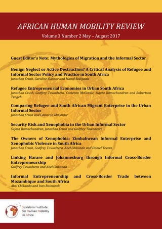 AFRICAN HUMAN MOBILITY REVIEW
Volume 3 Number 2 May – August 2017
Guest Editor’s Note: Mythologies of Migration and the Informal Sector
Benign Neglect or Active Destruction? A Critical Analysis of Refugee and
Informal Sector Policy and Practice in South Africa
Jonathan Crush, Caroline Skinner and Manal Stulgaitis
Refugee Entrepreneurial Economies in Urban South Africa
Jonathan Crush, Godfrey Tawodzera, Cameron McCordic, Sujata Ramachandran and Robertson
Tengeh
Comparing Refugee and South African Migrant Enterprise in the Urban
Informal Sector
Jonathan Crush and Cameron McCordic
Security Risk and Xenophobia in the Urban Informal Sector
Sujata Ramachandran, Jonathan Crush and Godfrey Tawodzera
The Owners of Xenophobia: Zimbabwean Informal Enterprise and
Xenophobic Violence in South Africa
Jonathan Crush, Godfrey Tawodzera, Abel Chikanda and Daniel Tevera
Linking Harare and Johannesburg through Informal Cross-Border
Entrepreneurship
Godfrey Tawodzera and Abel Chikanda
Informal Entrepreneurship and Cross-Border Trade between
Mozambique and South Africa
Abel Chikanda and Ines Raimundo
 