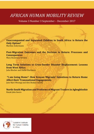 AFRICAN HUMAN MOBILITY REVIEW
Volume 3 Number 3 September – December 2017
Unaccompanied and Separated Children in South Africa: is Return the
Only Option?
Marilize Ackermann
Post-Migration Outcomes and the Decision to Return: Processes and
Consequences
Mary Boatemaa Setrana
Long Term Solutions to Cross-border Disaster Displacement: Lessons
from West Africa
Julia Blocher and Dalila Gharbaoui
“I am Going Home”: How Kenyan Migrants’ Intentions to Return Home
Affect their Transnational Engagements
Jane Njeri Mwangi and Alex Boakye Asiedu
North-South Migration and Problems of Migrant Traders in Agbogbloshie
Razak Jaha Imoro
 