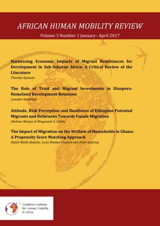 AFRICAN HUMAN MOBILITY REVIEW
Volume 3 Number 1 January– April 2017
Harnessing Economic Impacts of Migrant Remittances for
Development in Sub-Saharan Africa: A Critical Review of the
Literature
Themba Nyasulu
The Role of Trust and Migrant Investments in Diaspora-
Homeland Development Relations
Leander Kandilige
Attitude, Risk Perception and Readiness of Ethiopian Potential
Migrants and Returnees Towards Unsafe Migration
Abebaw Minaye & Waganesh A. Zeleke
The Impact of Migration on the Welfare of Households in Ghana:
A Propensity Score Matching Approach
Abdul-Malik Abdulai, Louis Boakye-Yiadom and Peter Quartey
 
