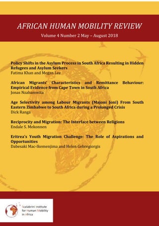 AFRICAN HUMAN MOBILITY REVIEW
Volume 4 Number 2 May – August 2018
Policy Shifts in the Asylum Process in South Africa Resulting in Hidden
Refugees and Asylum Seekers
Fatima Khan and Megan Lee
African Migrants’ Characteristics and Remittance Behaviour:
Empirical Evidence from Cape Town in South Africa
Jonas Nzabamwita
Age Selectivity among Labour Migrants (Majoni Joni) From South
Eastern Zimbabwe to South Africa during a Prolonged Crisis
Dick Ranga
Reciprocity and Migration: The Interface between Religions
Endale S. Mekonnen
Eritrea’s Youth Migration Challenge: The Role of Aspirations and
Opportunities
Dabesaki Mac-Ikemenjima and Helen Gebregiorgis
 