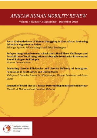 AFRICAN HUMAN MOBILITY REVIEW
Volume 4 Number 3 September – December 2018
Social Embeddedness of Human Smuggling in East Africa: Brokering
Ethiopian Migration to Sudan
Tekalign Ayalew, Fekadu Adugna and Priya Deshingkar
Refugee Integration between a Rock and a Hard Place: Challenges and
Possibilities of Local Integration as a Durable Solution for Eritrean and
Somali Refugees in Ethiopia
Wogene Berhanu Mena
Evaluating System Efficiencies and Service Delivery of Immigrant
Population in South Africa and United States
Mulugeta F. Dinbabo, Isioma Ile, Wilson Majee, Michael Belebema and Evans
Boadu
Strength of Social Ties as a Factor Determining Remittance Behaviour
Thebeth, R. Mukwembi and Pranitha Maharaj
 