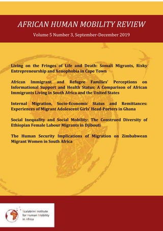 AFRICAN HUMAN MOBILITY REVIEW
Volume 5 Number 3, September-December 2019
Living on the Fringes of Life and Death: Somali Migrants, Risky
Entrepreneurship and Xenophobia in Cape Town
African Immigrant and Refugee Families’ Perceptions on
Informational Support and Health Status: A Comparison of African
Immigrants Living in South Africa and the United States
Internal Migration, Socio-Economic Status and Remittances:
Experiences of Migrant Adolescent Girls’ Head-Porters in Ghana
Social Inequality and Social Mobility: The Construed Diversity of
Ethiopian Female Labour Migrants in Djibouti
The Human Security Implications of Migration on Zimbabwean
Migrant Women in South Africa
 