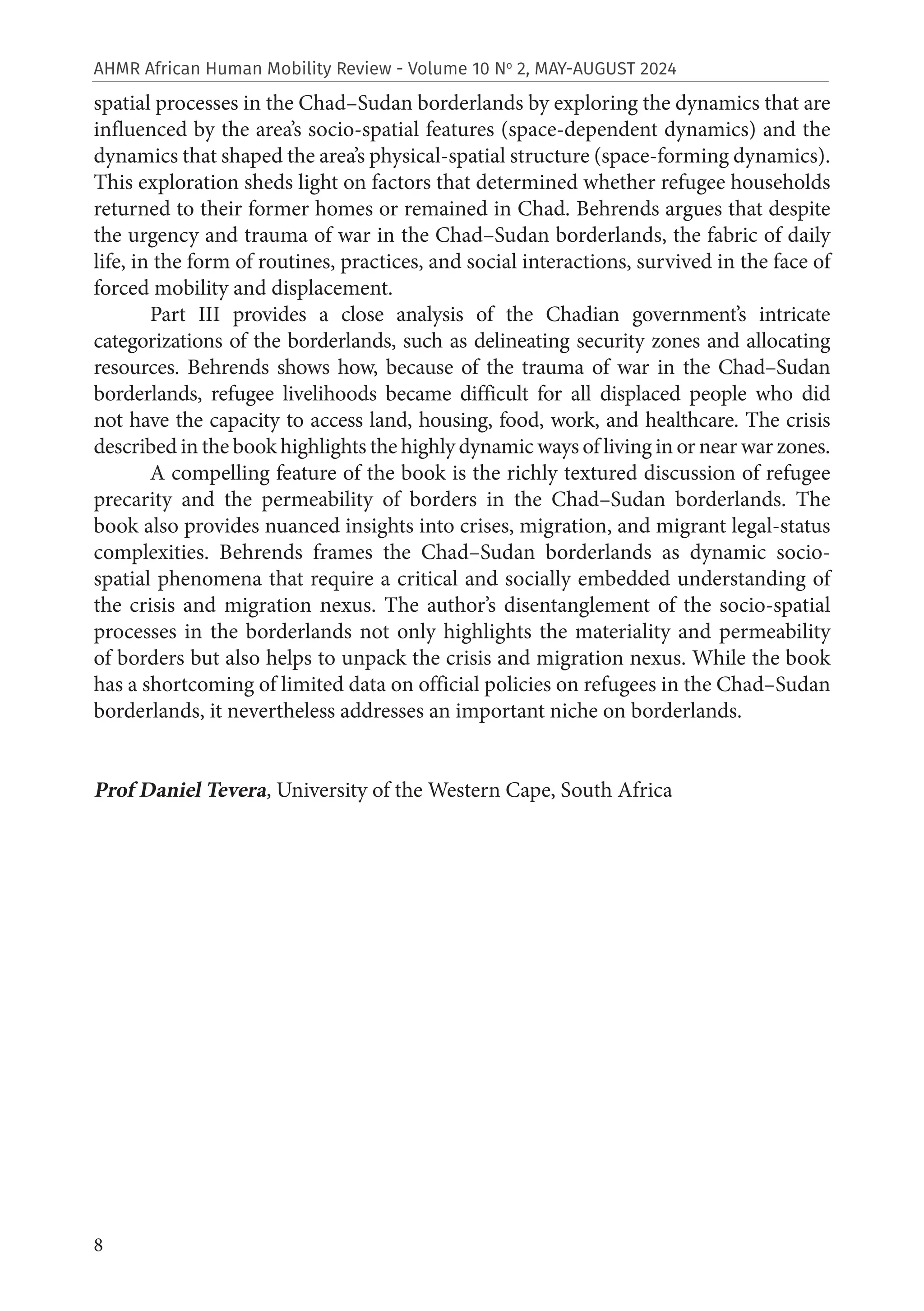 8
AHMR African Human Mobility Review - Volume 10 No
2, MAY-AUGUST 2024
spatial processes in the Chad–Sudan borderlands by exploring the dynamics that are
influenced by the area’s socio-spatial features (space-dependent dynamics) and the
dynamics that shaped the area’s physical-spatial structure (space-forming dynamics).
This exploration sheds light on factors that determined whether refugee households
returned to their former homes or remained in Chad. Behrends argues that despite
the urgency and trauma of war in the Chad–Sudan borderlands, the fabric of daily
life, in the form of routines, practices, and social interactions, survived in the face of
forced mobility and displacement.
Part III provides a close analysis of the Chadian government’s intricate
categorizations of the borderlands, such as delineating security zones and allocating
resources. Behrends shows how, because of the trauma of war in the Chad–Sudan
borderlands, refugee livelihoods became difficult for all displaced people who did
not have the capacity to access land, housing, food, work, and healthcare. The crisis
described in the book highlights the highly dynamic ways of living in or near war zones.
A compelling feature of the book is the richly textured discussion of refugee
precarity and the permeability of borders in the Chad–Sudan borderlands. The
book also provides nuanced insights into crises, migration, and migrant legal-status
complexities. Behrends frames the Chad–Sudan borderlands as dynamic socio-
spatial phenomena that require a critical and socially embedded understanding of
the crisis and migration nexus. The author’s disentanglement of the socio-spatial
processes in the borderlands not only highlights the materiality and permeability
of borders but also helps to unpack the crisis and migration nexus. While the book
has a shortcoming of limited data on official policies on refugees in the Chad–Sudan
borderlands, it nevertheless addresses an important niche on borderlands.
Prof Daniel Tevera, University of the Western Cape, South Africa
 