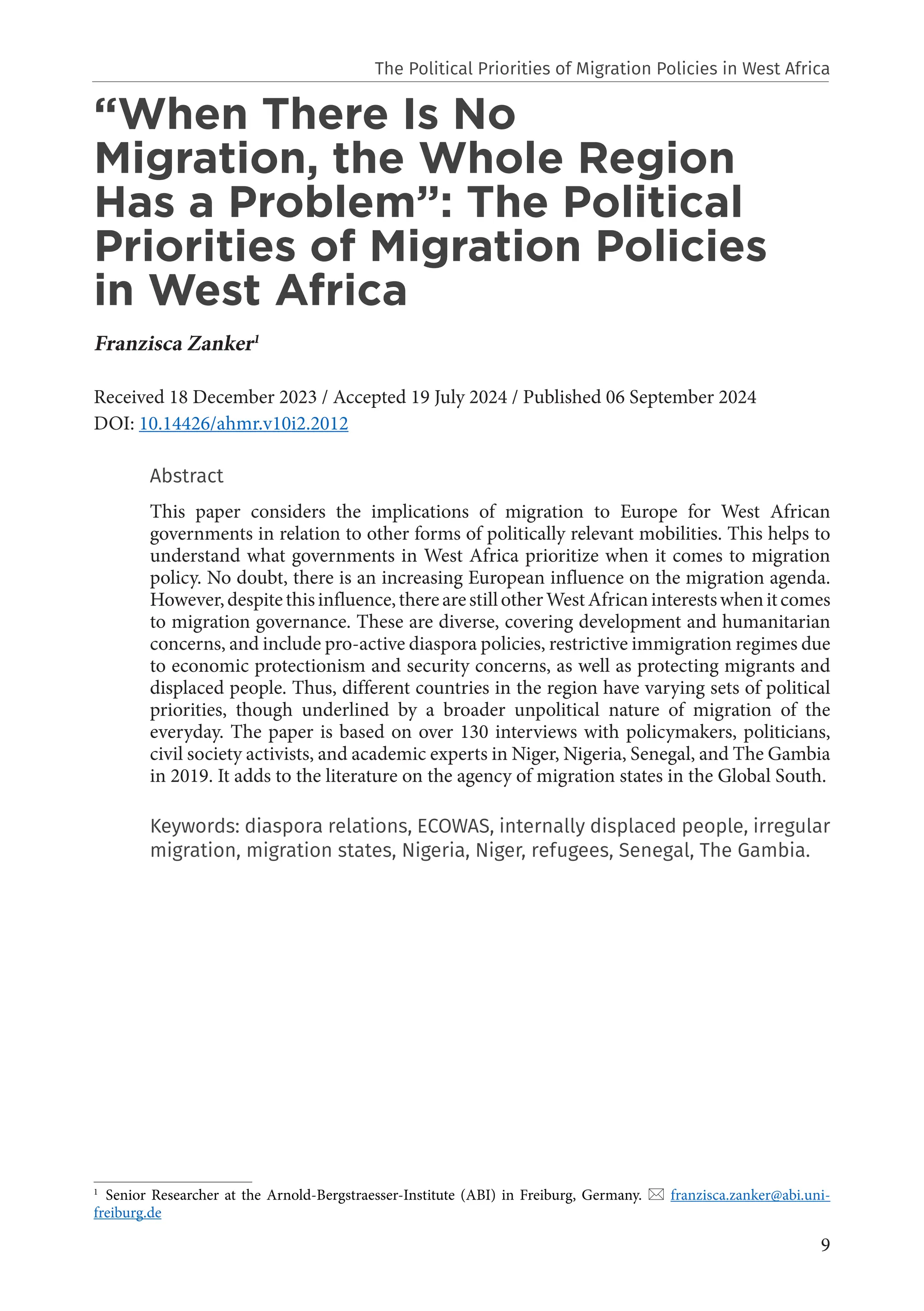 9
“When There Is No
Migration, the Whole Region
Has a Problem”: The Political
Priorities of Migration Policies
in West Africa
Franzisca Zanker1
Received 18 December 2023 / Accepted 19 July 2024 / Published 06 September 2024
DOI: 10.14426/ahmr.v10i2.2012
Abstract
This paper considers the implications of migration to Europe for West African
governments in relation to other forms of politically relevant mobilities. This helps to
understand what governments in West Africa prioritize when it comes to migration
policy. No doubt, there is an increasing European influence on the migration agenda.
However,despitethisinfluence,therearestillotherWestAfricaninterestswhenitcomes
to migration governance. These are diverse, covering development and humanitarian
concerns, and include pro-active diaspora policies, restrictive immigration regimes due
to economic protectionism and security concerns, as well as protecting migrants and
displaced people. Thus, different countries in the region have varying sets of political
priorities, though underlined by a broader unpolitical nature of migration of the
everyday. The paper is based on over 130 interviews with policymakers, politicians,
civil society activists, and academic experts in Niger, Nigeria, Senegal, and The Gambia
in 2019. It adds to the literature on the agency of migration states in the Global South.
Keywords: diaspora relations, ECOWAS, internally displaced people, irregular
migration, migration states, Nigeria, Niger, refugees, Senegal, The Gambia.
1
Senior Researcher at the Arnold-Bergstraesser-Institute (ABI) in Freiburg, Germany.  franzisca.zanker@abi.uni-
freiburg.de
The Political Priorities of Migration Policies in West Africa
 