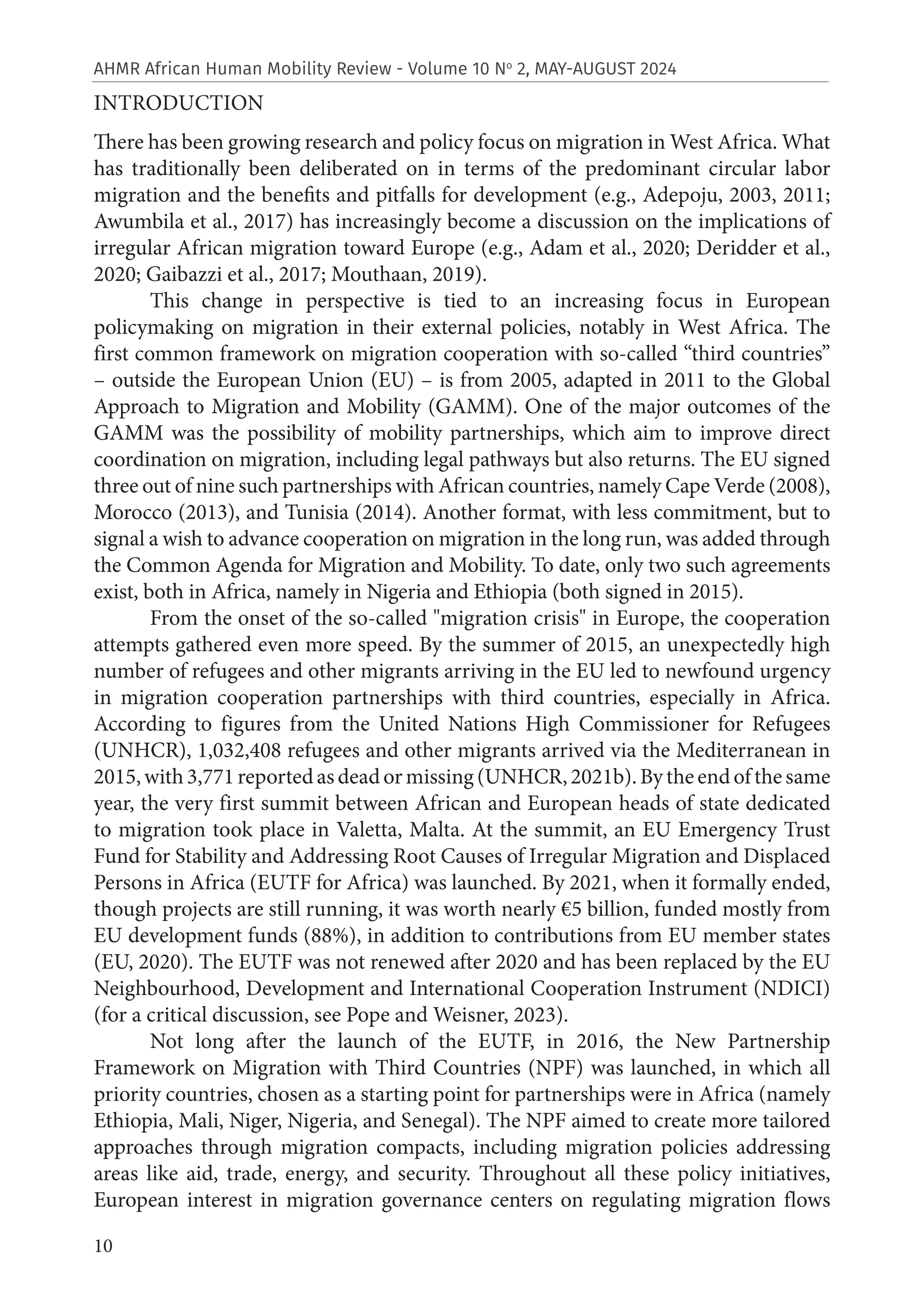 10
AHMR African Human Mobility Review - Volume 10 No
2, MAY-AUGUST 2024
INTRODUCTION
There has been growing research and policy focus on migration in West Africa. What
has traditionally been deliberated on in terms of the predominant circular labor
migration and the benefits and pitfalls for development (e.g., Adepoju, 2003, 2011;
Awumbila et al., 2017) has increasingly become a discussion on the implications of
irregular African migration toward Europe (e.g., Adam et al., 2020; Deridder et al.,
2020; Gaibazzi et al., 2017; Mouthaan, 2019).
This change in perspective is tied to an increasing focus in European
policymaking on migration in their external policies, notably in West Africa. The
first common framework on migration cooperation with so-called “third countries”
– outside the European Union (EU) – is from 2005, adapted in 2011 to the Global
Approach to Migration and Mobility (GAMM). One of the major outcomes of the
GAMM was the possibility of mobility partnerships, which aim to improve direct
coordination on migration, including legal pathways but also returns. The EU signed
three out of nine such partnerships with African countries, namely Cape Verde (2008),
Morocco (2013), and Tunisia (2014). Another format, with less commitment, but to
signal a wish to advance cooperation on migration in the long run, was added through
the Common Agenda for Migration and Mobility. To date, only two such agreements
exist, both in Africa, namely in Nigeria and Ethiopia (both signed in 2015).
From the onset of the so-called "migration crisis" in Europe, the cooperation
attempts gathered even more speed. By the summer of 2015, an unexpectedly high
number of refugees and other migrants arriving in the EU led to newfound urgency
in migration cooperation partnerships with third countries, especially in Africa.
According to figures from the United Nations High Commissioner for Refugees
(UNHCR), 1,032,408 refugees and other migrants arrived via the Mediterranean in
2015,with3,771reportedasdeadormissing(UNHCR,2021b).Bytheendofthesame
year, the very first summit between African and European heads of state dedicated
to migration took place in Valetta, Malta. At the summit, an EU Emergency Trust
Fund for Stability and Addressing Root Causes of Irregular Migration and Displaced
Persons in Africa (EUTF for Africa) was launched. By 2021, when it formally ended,
though projects are still running, it was worth nearly €5 billion, funded mostly from
EU development funds (88%), in addition to contributions from EU member states
(EU, 2020). The EUTF was not renewed after 2020 and has been replaced by the EU
Neighbourhood, Development and International Cooperation Instrument (NDICI)
(for a critical discussion, see Pope and Weisner, 2023).
Not long after the launch of the EUTF, in 2016, the New Partnership
Framework on Migration with Third Countries (NPF) was launched, in which all
priority countries, chosen as a starting point for partnerships were in Africa (namely
Ethiopia, Mali, Niger, Nigeria, and Senegal). The NPF aimed to create more tailored
approaches through migration compacts, including migration policies addressing
areas like aid, trade, energy, and security. Throughout all these policy initiatives,
European interest in migration governance centers on regulating migration flows
 