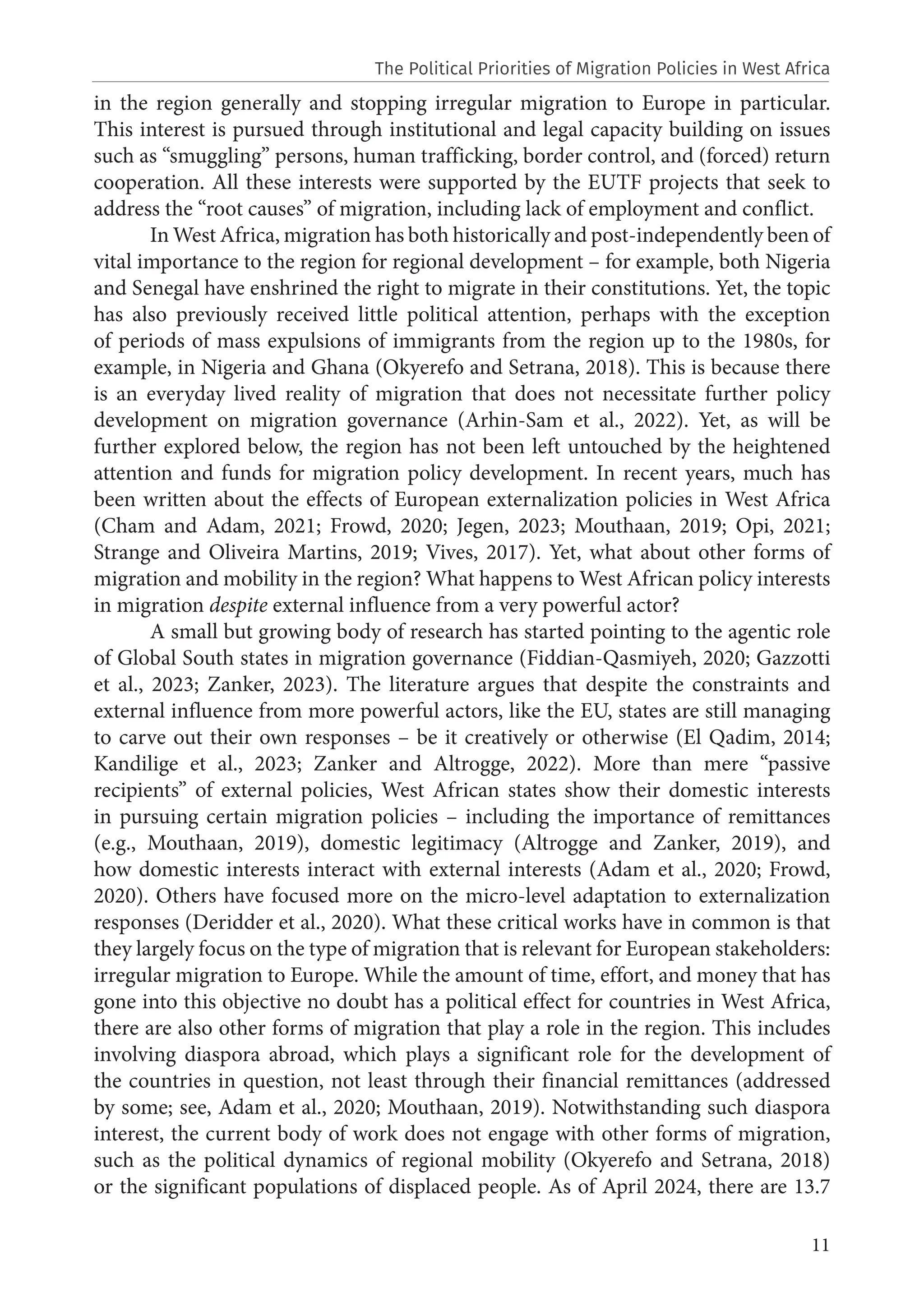 11
in the region generally and stopping irregular migration to Europe in particular.
This interest is pursued through institutional and legal capacity building on issues
such as “smuggling” persons, human trafficking, border control, and (forced) return
cooperation. All these interests were supported by the EUTF projects that seek to
address the “root causes” of migration, including lack of employment and conflict.
In West Africa, migration has both historically and post-independently been of
vital importance to the region for regional development – for example, both Nigeria
and Senegal have enshrined the right to migrate in their constitutions. Yet, the topic
has also previously received little political attention, perhaps with the exception
of periods of mass expulsions of immigrants from the region up to the 1980s, for
example, in Nigeria and Ghana (Okyerefo and Setrana, 2018). This is because there
is an everyday lived reality of migration that does not necessitate further policy
development on migration governance (Arhin-Sam et al., 2022). Yet, as will be
further explored below, the region has not been left untouched by the heightened
attention and funds for migration policy development. In recent years, much has
been written about the effects of European externalization policies in West Africa
(Cham and Adam, 2021; Frowd, 2020; Jegen, 2023; Mouthaan, 2019; Opi, 2021;
Strange and Oliveira Martins, 2019; Vives, 2017). Yet, what about other forms of
migration and mobility in the region? What happens to West African policy interests
in migration despite external influence from a very powerful actor?
A small but growing body of research has started pointing to the agentic role
of Global South states in migration governance (Fiddian-Qasmiyeh, 2020; Gazzotti
et al., 2023; Zanker, 2023). The literature argues that despite the constraints and
external influence from more powerful actors, like the EU, states are still managing
to carve out their own responses – be it creatively or otherwise (El Qadim, 2014;
Kandilige et al., 2023; Zanker and Altrogge, 2022). More than mere “passive
recipients” of external policies, West African states show their domestic interests
in pursuing certain migration policies – including the importance of remittances
(e.g., Mouthaan, 2019), domestic legitimacy (Altrogge and Zanker, 2019), and
how domestic interests interact with external interests (Adam et al., 2020; Frowd,
2020). Others have focused more on the micro-level adaptation to externalization
responses (Deridder et al., 2020). What these critical works have in common is that
they largely focus on the type of migration that is relevant for European stakeholders:
irregular migration to Europe. While the amount of time, effort, and money that has
gone into this objective no doubt has a political effect for countries in West Africa,
there are also other forms of migration that play a role in the region. This includes
involving diaspora abroad, which plays a significant role for the development of
the countries in question, not least through their financial remittances (addressed
by some; see, Adam et al., 2020; Mouthaan, 2019). Notwithstanding such diaspora
interest, the current body of work does not engage with other forms of migration,
such as the political dynamics of regional mobility (Okyerefo and Setrana, 2018)
or the significant populations of displaced people. As of April 2024, there are 13.7
The Political Priorities of Migration Policies in West Africa
 