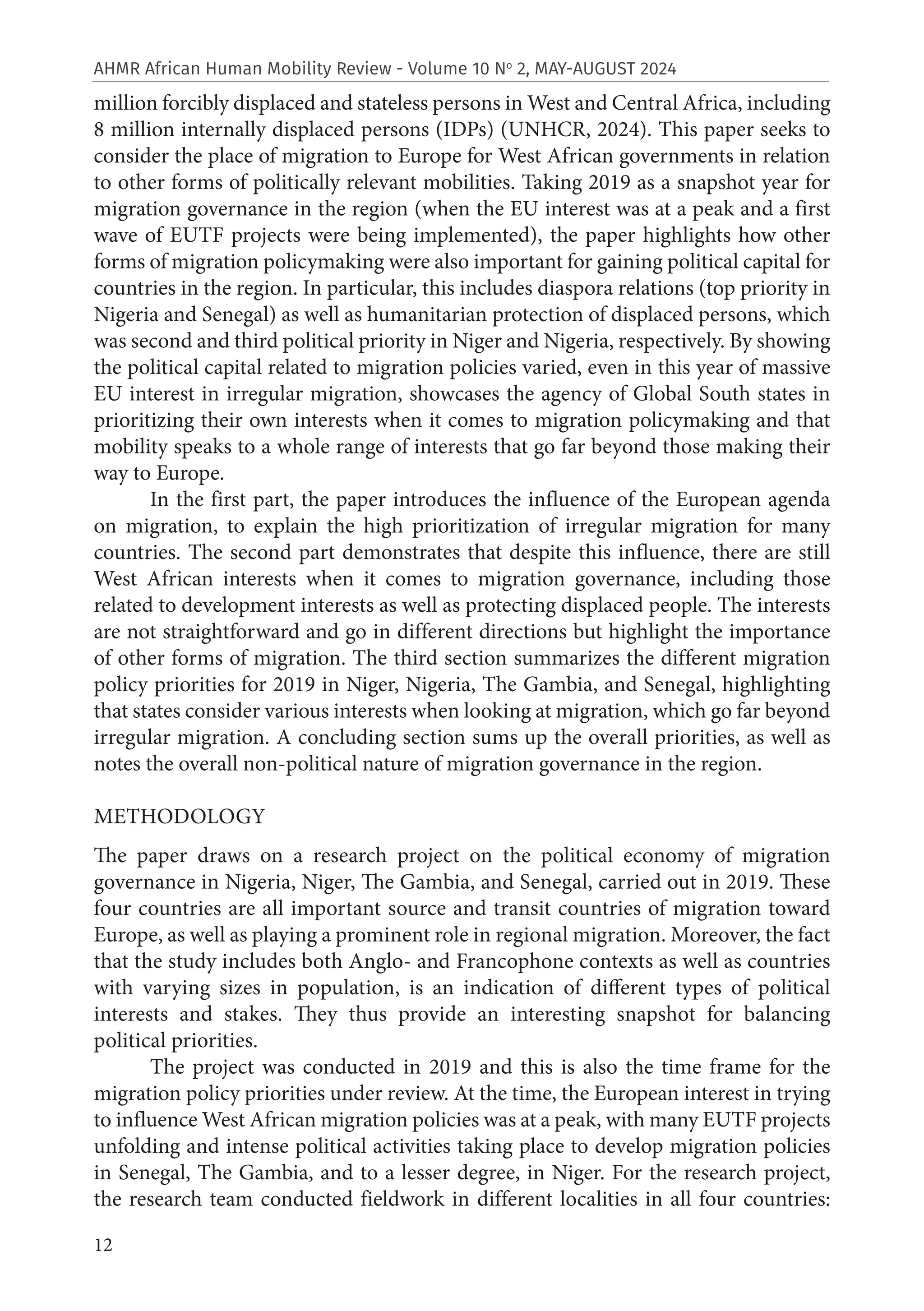 12
AHMR African Human Mobility Review - Volume 10 No
2, MAY-AUGUST 2024
million forcibly displaced and stateless persons in West and Central Africa, including
8 million internally displaced persons (IDPs) (UNHCR, 2024). This paper seeks to
consider the place of migration to Europe for West African governments in relation
to other forms of politically relevant mobilities. Taking 2019 as a snapshot year for
migration governance in the region (when the EU interest was at a peak and a first
wave of EUTF projects were being implemented), the paper highlights how other
forms of migration policymaking were also important for gaining political capital for
countries in the region. In particular, this includes diaspora relations (top priority in
Nigeria and Senegal) as well as humanitarian protection of displaced persons, which
was second and third political priority in Niger and Nigeria, respectively. By showing
the political capital related to migration policies varied, even in this year of massive
EU interest in irregular migration, showcases the agency of Global South states in
prioritizing their own interests when it comes to migration policymaking and that
mobility speaks to a whole range of interests that go far beyond those making their
way to Europe.
In the first part, the paper introduces the influence of the European agenda
on migration, to explain the high prioritization of irregular migration for many
countries. The second part demonstrates that despite this influence, there are still
West African interests when it comes to migration governance, including those
related to development interests as well as protecting displaced people. The interests
are not straightforward and go in different directions but highlight the importance
of other forms of migration. The third section summarizes the different migration
policy priorities for 2019 in Niger, Nigeria, The Gambia, and Senegal, highlighting
that states consider various interests when looking at migration, which go far beyond
irregular migration. A concluding section sums up the overall priorities, as well as
notes the overall non-political nature of migration governance in the region.
METHODOLOGY
The paper draws on a research project on the political economy of migration
governance in Nigeria, Niger, The Gambia, and Senegal, carried out in 2019. These
four countries are all important source and transit countries of migration toward
Europe, as well as playing a prominent role in regional migration. Moreover, the fact
that the study includes both Anglo- and Francophone contexts as well as countries
with varying sizes in population, is an indication of different types of political
interests and stakes. They thus provide an interesting snapshot for balancing
political priorities.
The project was conducted in 2019 and this is also the time frame for the
migration policy priorities under review. At the time, the European interest in trying
to influence West African migration policies was at a peak, with many EUTF projects
unfolding and intense political activities taking place to develop migration policies
in Senegal, The Gambia, and to a lesser degree, in Niger. For the research project,
the research team conducted fieldwork in different localities in all four countries:
 