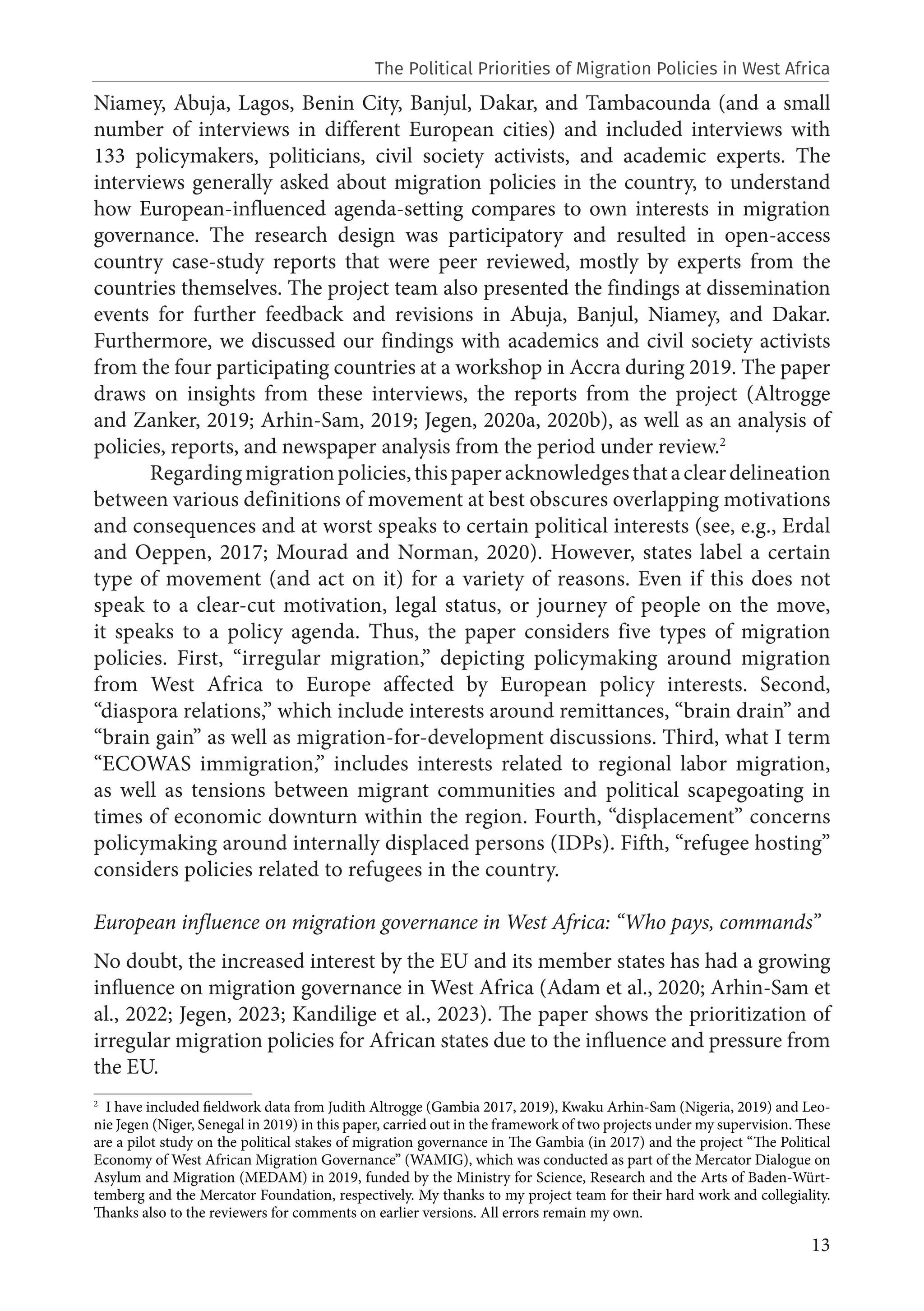 13
Niamey, Abuja, Lagos, Benin City, Banjul, Dakar, and Tambacounda (and a small
number of interviews in different European cities) and included interviews with
133 policymakers, politicians, civil society activists, and academic experts. The
interviews generally asked about migration policies in the country, to understand
how European-influenced agenda-setting compares to own interests in migration
governance. The research design was participatory and resulted in open-access
country case-study reports that were peer reviewed, mostly by experts from the
countries themselves. The project team also presented the findings at dissemination
events for further feedback and revisions in Abuja, Banjul, Niamey, and Dakar.
Furthermore, we discussed our findings with academics and civil society activists
from the four participating countries at a workshop in Accra during 2019. The paper
draws on insights from these interviews, the reports from the project (Altrogge
and Zanker, 2019; Arhin-Sam, 2019; Jegen, 2020a, 2020b), as well as an analysis of
policies, reports, and newspaper analysis from the period under review.2
Regardingmigrationpolicies,thispaperacknowledgesthatacleardelineation
between various definitions of movement at best obscures overlapping motivations
and consequences and at worst speaks to certain political interests (see, e.g., Erdal
and Oeppen, 2017; Mourad and Norman, 2020). However, states label a certain
type of movement (and act on it) for a variety of reasons. Even if this does not
speak to a clear-cut motivation, legal status, or journey of people on the move,
it speaks to a policy agenda. Thus, the paper considers five types of migration
policies. First, “irregular migration,” depicting policymaking around migration
from West Africa to Europe affected by European policy interests. Second,
“diaspora relations,” which include interests around remittances, “brain drain” and
“brain gain” as well as migration-for-development discussions. Third, what I term
“ECOWAS immigration,” includes interests related to regional labor migration,
as well as tensions between migrant communities and political scapegoating in
times of economic downturn within the region. Fourth, “displacement” concerns
policymaking around internally displaced persons (IDPs). Fifth, “refugee hosting”
considers policies related to refugees in the country.
European influence on migration governance in West Africa: “Who pays, commands”
No doubt, the increased interest by the EU and its member states has had a growing
influence on migration governance in West Africa (Adam et al., 2020; Arhin-Sam et
al., 2022; Jegen, 2023; Kandilige et al., 2023). The paper shows the prioritization of
irregular migration policies for African states due to the influence and pressure from
the EU.
2
I have included fieldwork data from Judith Altrogge (Gambia 2017, 2019), Kwaku Arhin-Sam (Nigeria, 2019) and Leo-
nie Jegen (Niger, Senegal in 2019) in this paper, carried out in the framework of two projects under my supervision. These
are a pilot study on the political stakes of migration governance in The Gambia (in 2017) and the project “The Political
Economy of West African Migration Governance” (WAMIG), which was conducted as part of the Mercator Dialogue on
Asylum and Migration (MEDAM) in 2019, funded by the Ministry for Science, Research and the Arts of Baden-Würt-
temberg and the Mercator Foundation, respectively. My thanks to my project team for their hard work and collegiality.
Thanks also to the reviewers for comments on earlier versions. All errors remain my own.
The Political Priorities of Migration Policies in West Africa
 