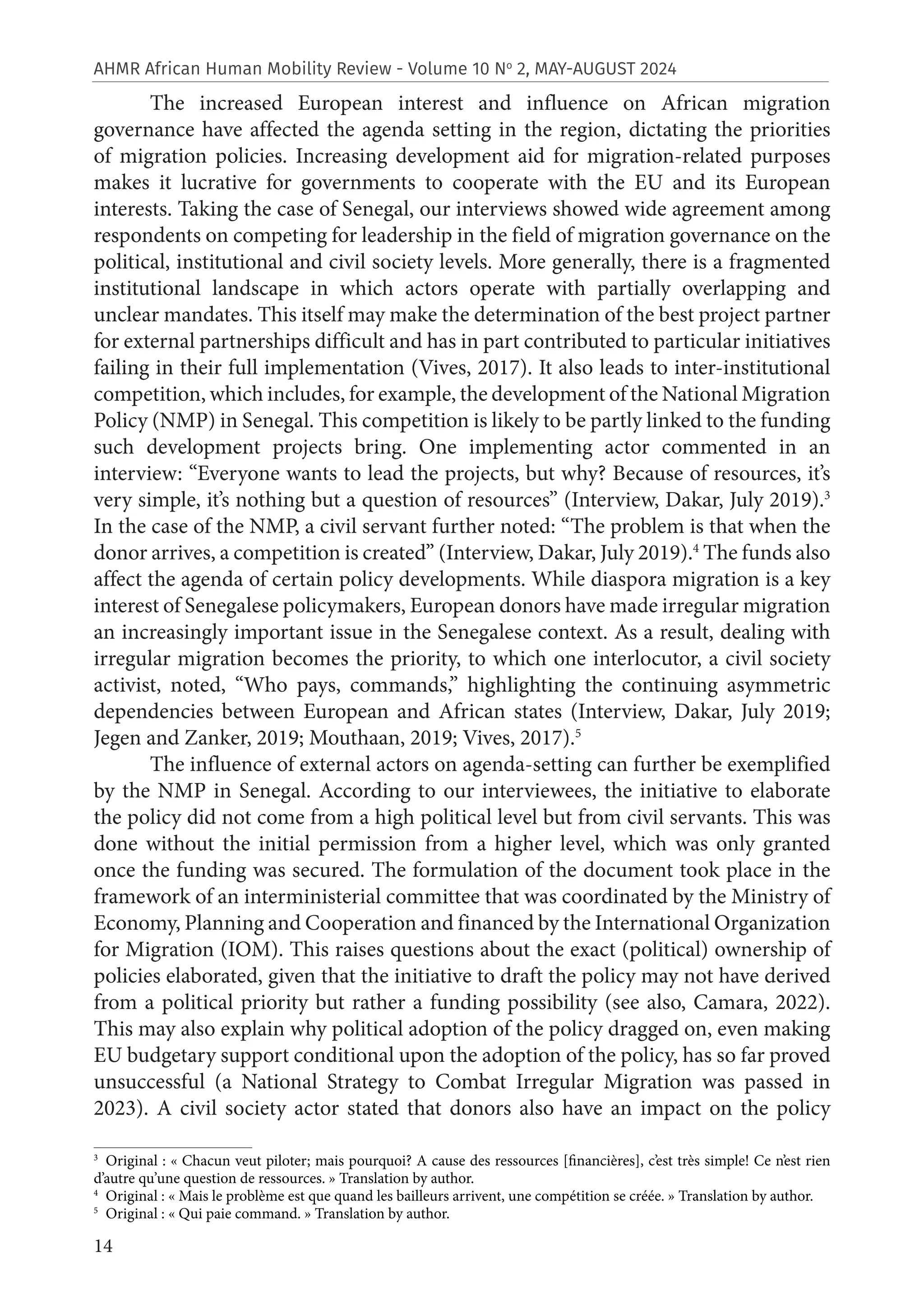 14
AHMR African Human Mobility Review - Volume 10 No
2, MAY-AUGUST 2024
The increased European interest and influence on African migration
governance have affected the agenda setting in the region, dictating the priorities
of migration policies. Increasing development aid for migration-related purposes
makes it lucrative for governments to cooperate with the EU and its European
interests. Taking the case of Senegal, our interviews showed wide agreement among
respondents on competing for leadership in the field of migration governance on the
political, institutional and civil society levels. More generally, there is a fragmented
institutional landscape in which actors operate with partially overlapping and
unclear mandates. This itself may make the determination of the best project partner
for external partnerships difficult and has in part contributed to particular initiatives
failing in their full implementation (Vives, 2017). It also leads to inter-institutional
competition, which includes, for example, the development of the National Migration
Policy (NMP) in Senegal. This competition is likely to be partly linked to the funding
such development projects bring. One implementing actor commented in an
interview: “Everyone wants to lead the projects, but why? Because of resources, it’s
very simple, it’s nothing but a question of resources” (Interview, Dakar, July 2019).3
In the case of the NMP, a civil servant further noted: “The problem is that when the
donor arrives, a competition is created” (Interview, Dakar, July 2019).4
The funds also
affect the agenda of certain policy developments. While diaspora migration is a key
interest of Senegalese policymakers, European donors have made irregular migration
an increasingly important issue in the Senegalese context. As a result, dealing with
irregular migration becomes the priority, to which one interlocutor, a civil society
activist, noted, “Who pays, commands,” highlighting the continuing asymmetric
dependencies between European and African states (Interview, Dakar, July 2019;
Jegen and Zanker, 2019; Mouthaan, 2019; Vives, 2017).5
The influence of external actors on agenda-setting can further be exemplified
by the NMP in Senegal. According to our interviewees, the initiative to elaborate
the policy did not come from a high political level but from civil servants. This was
done without the initial permission from a higher level, which was only granted
once the funding was secured. The formulation of the document took place in the
framework of an interministerial committee that was coordinated by the Ministry of
Economy, Planning and Cooperation and financed by the International Organization
for Migration (IOM). This raises questions about the exact (political) ownership of
policies elaborated, given that the initiative to draft the policy may not have derived
from a political priority but rather a funding possibility (see also, Camara, 2022).
This may also explain why political adoption of the policy dragged on, even making
EU budgetary support conditional upon the adoption of the policy, has so far proved
unsuccessful (a National Strategy to Combat Irregular Migration was passed in
2023). A civil society actor stated that donors also have an impact on the policy
3
Original : « Chacun veut piloter; mais pourquoi? A cause des ressources [financières], c’est très simple! Ce n’est rien
d’autre qu’une question de ressources. » Translation by author.
4
Original : « Mais le problème est que quand les bailleurs arrivent, une compétition se créée. » Translation by author.
5
Original : « Qui paie command. » Translation by author.
 