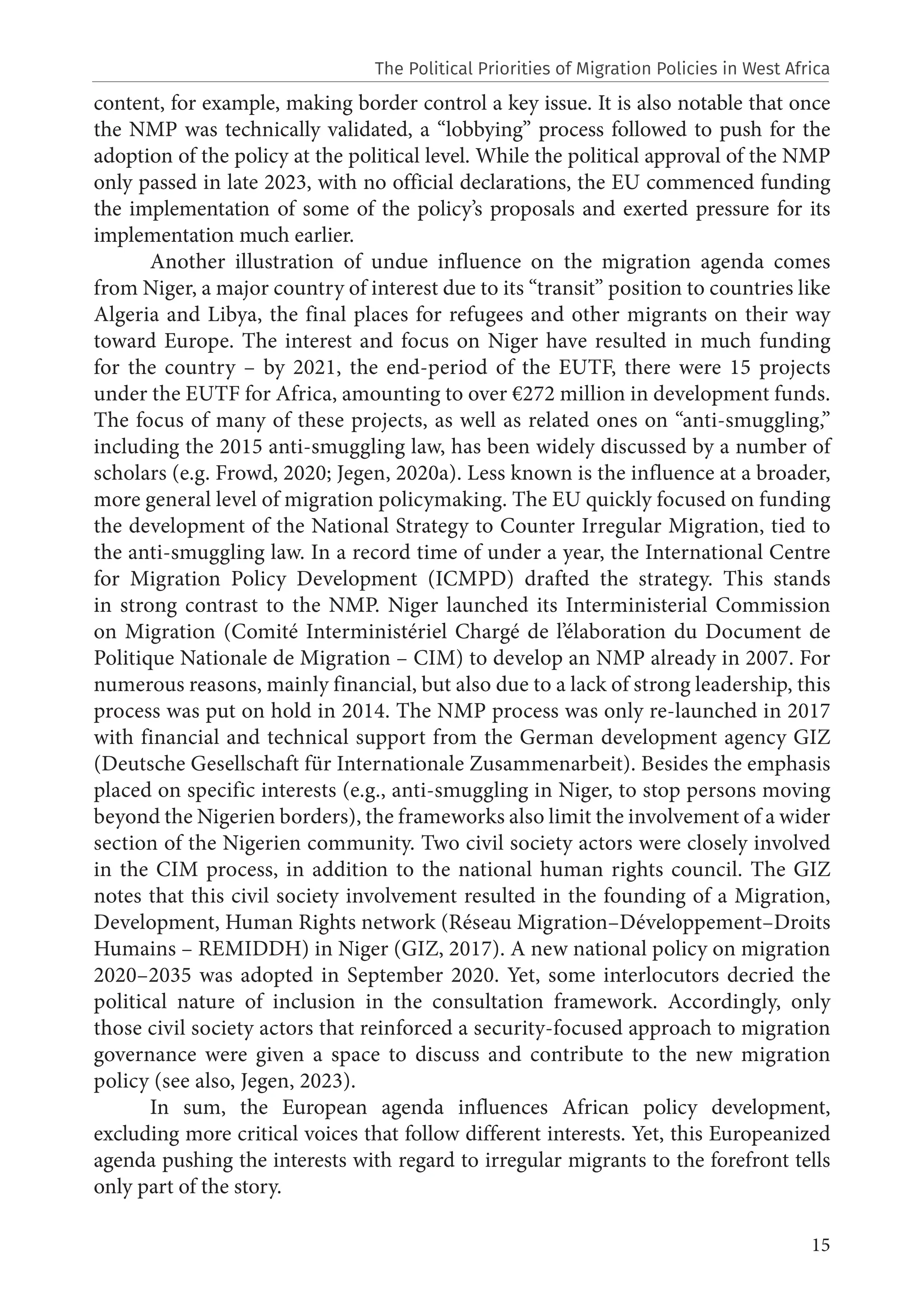 15
content, for example, making border control a key issue. It is also notable that once
the NMP was technically validated, a “lobbying” process followed to push for the
adoption of the policy at the political level. While the political approval of the NMP
only passed in late 2023, with no official declarations, the EU commenced funding
the implementation of some of the policy’s proposals and exerted pressure for its
implementation much earlier.
Another illustration of undue influence on the migration agenda comes
from Niger, a major country of interest due to its “transit” position to countries like
Algeria and Libya, the final places for refugees and other migrants on their way
toward Europe. The interest and focus on Niger have resulted in much funding
for the country – by 2021, the end-period of the EUTF, there were 15 projects
under the EUTF for Africa, amounting to over €272 million in development funds.
The focus of many of these projects, as well as related ones on “anti-smuggling,”
including the 2015 anti-smuggling law, has been widely discussed by a number of
scholars (e.g. Frowd, 2020; Jegen, 2020a). Less known is the influence at a broader,
more general level of migration policymaking. The EU quickly focused on funding
the development of the National Strategy to Counter Irregular Migration, tied to
the anti-smuggling law. In a record time of under a year, the International Centre
for Migration Policy Development (ICMPD) drafted the strategy. This stands
in strong contrast to the NMP. Niger launched its Interministerial Commission
on Migration (Comité Interministériel Chargé de l’élaboration du Document de
Politique Nationale de Migration – CIM) to develop an NMP already in 2007. For
numerous reasons, mainly financial, but also due to a lack of strong leadership, this
process was put on hold in 2014. The NMP process was only re-launched in 2017
with financial and technical support from the German development agency GIZ
(Deutsche Gesellschaft für Internationale Zusammenarbeit). Besides the emphasis
placed on specific interests (e.g., anti-smuggling in Niger, to stop persons moving
beyond the Nigerien borders), the frameworks also limit the involvement of a wider
section of the Nigerien community. Two civil society actors were closely involved
in the CIM process, in addition to the national human rights council. The GIZ
notes that this civil society involvement resulted in the founding of a Migration,
Development, Human Rights network (Réseau Migration–Développement–Droits
Humains – REMIDDH) in Niger (GIZ, 2017). A new national policy on migration
2020–2035 was adopted in September 2020. Yet, some interlocutors decried the
political nature of inclusion in the consultation framework. Accordingly, only
those civil society actors that reinforced a security-focused approach to migration
governance were given a space to discuss and contribute to the new migration
policy (see also, Jegen, 2023).
In sum, the European agenda influences African policy development,
excluding more critical voices that follow different interests. Yet, this Europeanized
agenda pushing the interests with regard to irregular migrants to the forefront tells
only part of the story.
The Political Priorities of Migration Policies in West Africa
 