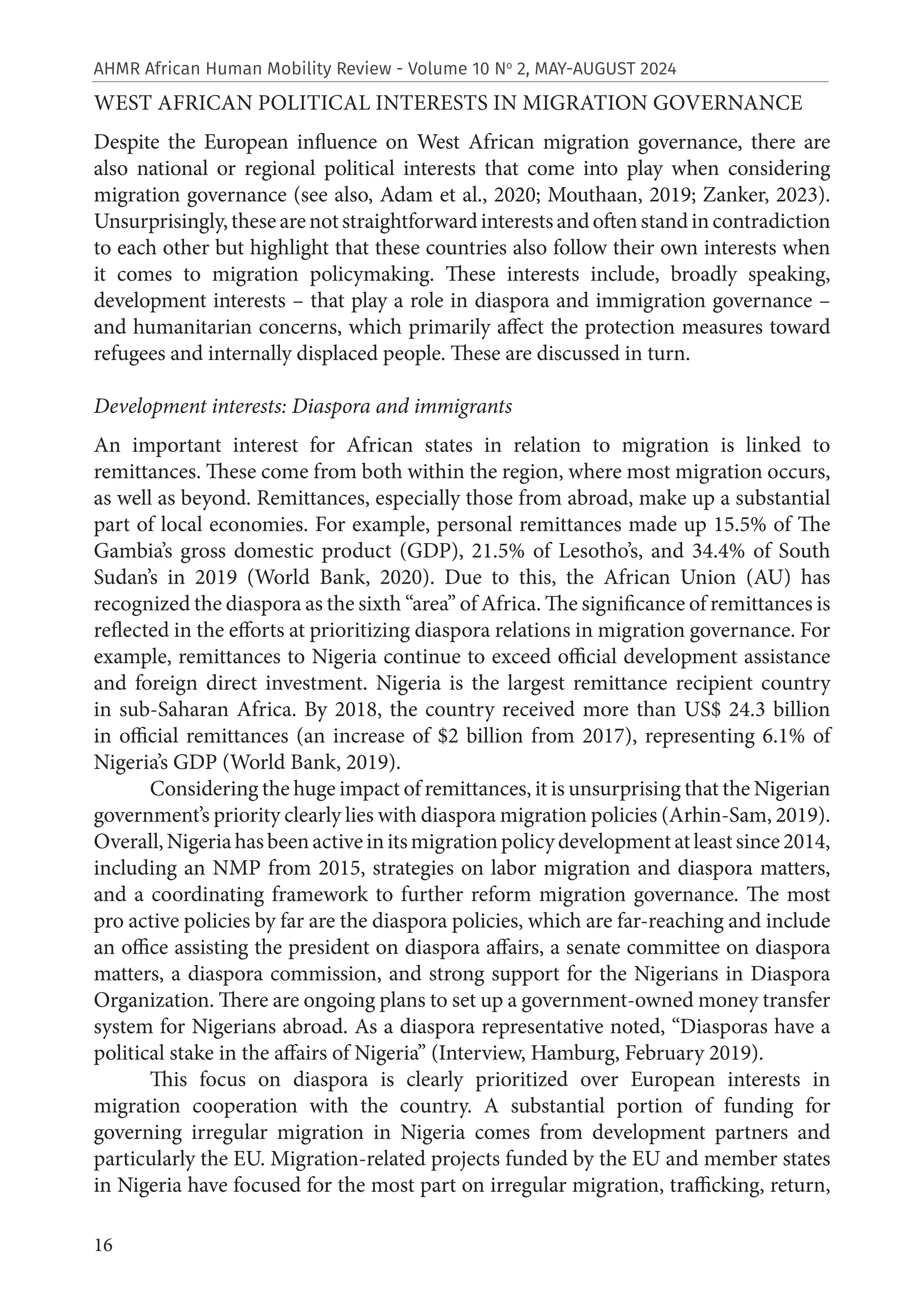 16
AHMR African Human Mobility Review - Volume 10 No
2, MAY-AUGUST 2024
WEST AFRICAN POLITICAL INTERESTS IN MIGRATION GOVERNANCE
Despite the European influence on West African migration governance, there are
also national or regional political interests that come into play when considering
migration governance (see also, Adam et al., 2020; Mouthaan, 2019; Zanker, 2023).
Unsurprisingly,thesearenotstraightforwardinterestsandoftenstandincontradiction
to each other but highlight that these countries also follow their own interests when
it comes to migration policymaking. These interests include, broadly speaking,
development interests – that play a role in diaspora and immigration governance –
and humanitarian concerns, which primarily affect the protection measures toward
refugees and internally displaced people. These are discussed in turn.
Development interests: Diaspora and immigrants
An important interest for African states in relation to migration is linked to
remittances. These come from both within the region, where most migration occurs,
as well as beyond. Remittances, especially those from abroad, make up a substantial
part of local economies. For example, personal remittances made up 15.5% of The
Gambia’s gross domestic product (GDP), 21.5% of Lesotho’s, and 34.4% of South
Sudan’s in 2019 (World Bank, 2020). Due to this, the African Union (AU) has
recognized the diaspora as the sixth “area” of Africa. The significance of remittances is
reflected in the efforts at prioritizing diaspora relations in migration governance. For
example, remittances to Nigeria continue to exceed official development assistance
and foreign direct investment. Nigeria is the largest remittance recipient country
in sub-Saharan Africa. By 2018, the country received more than US$ 24.3 billion
in official remittances (an increase of $2 billion from 2017), representing 6.1% of
Nigeria’s GDP (World Bank, 2019).
Considering the huge impact of remittances, it is unsurprising that the Nigerian
government’s priority clearly lies with diaspora migration policies (Arhin-Sam, 2019).
Overall,Nigeriahasbeenactiveinitsmigrationpolicydevelopmentatleastsince2014,
including an NMP from 2015, strategies on labor migration and diaspora matters,
and a coordinating framework to further reform migration governance. The most
pro active policies by far are the diaspora policies, which are far-reaching and include
an office assisting the president on diaspora affairs, a senate committee on diaspora
matters, a diaspora commission, and strong support for the Nigerians in Diaspora
Organization. There are ongoing plans to set up a government-owned money transfer
system for Nigerians abroad. As a diaspora representative noted, “Diasporas have a
political stake in the affairs of Nigeria” (Interview, Hamburg, February 2019).
This focus on diaspora is clearly prioritized over European interests in
migration cooperation with the country. A substantial portion of funding for
governing irregular migration in Nigeria comes from development partners and
particularly the EU. Migration-related projects funded by the EU and member states
in Nigeria have focused for the most part on irregular migration, trafficking, return,
 