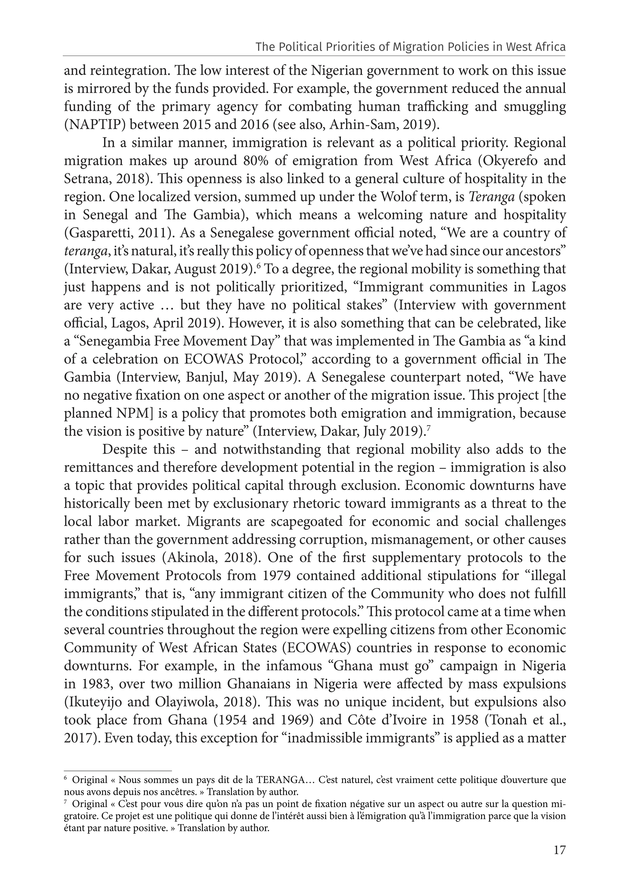 17
and reintegration. The low interest of the Nigerian government to work on this issue
is mirrored by the funds provided. For example, the government reduced the annual
funding of the primary agency for combating human trafficking and smuggling
(NAPTIP) between 2015 and 2016 (see also, Arhin-Sam, 2019).
In a similar manner, immigration is relevant as a political priority. Regional
migration makes up around 80% of emigration from West Africa (Okyerefo and
Setrana, 2018). This openness is also linked to a general culture of hospitality in the
region. One localized version, summed up under the Wolof term, is Teranga (spoken
in Senegal and The Gambia), which means a welcoming nature and hospitality
(Gasparetti, 2011). As a Senegalese government official noted, “We are a country of
teranga,it’snatural,it’sreallythispolicyofopennessthatwe’vehadsinceourancestors”
(Interview, Dakar, August 2019).6
To a degree, the regional mobility is something that
just happens and is not politically prioritized, “Immigrant communities in Lagos
are very active … but they have no political stakes” (Interview with government
official, Lagos, April 2019). However, it is also something that can be celebrated, like
a “Senegambia Free Movement Day” that was implemented in The Gambia as “a kind
of a celebration on ECOWAS Protocol,” according to a government official in The
Gambia (Interview, Banjul, May 2019). A Senegalese counterpart noted, “We have
no negative fixation on one aspect or another of the migration issue. This project [the
planned NPM] is a policy that promotes both emigration and immigration, because
the vision is positive by nature” (Interview, Dakar, July 2019).7
Despite this – and notwithstanding that regional mobility also adds to the
remittances and therefore development potential in the region – immigration is also
a topic that provides political capital through exclusion. Economic downturns have
historically been met by exclusionary rhetoric toward immigrants as a threat to the
local labor market. Migrants are scapegoated for economic and social challenges
rather than the government addressing corruption, mismanagement, or other causes
for such issues (Akinola, 2018). One of the first supplementary protocols to the
Free Movement Protocols from 1979 contained additional stipulations for “illegal
immigrants,” that is, “any immigrant citizen of the Community who does not fulfill
the conditions stipulated in the different protocols.” This protocol came at a time when
several countries throughout the region were expelling citizens from other Economic
Community of West African States (ECOWAS) countries in response to economic
downturns. For example, in the infamous “Ghana must go” campaign in Nigeria
in 1983, over two million Ghanaians in Nigeria were affected by mass expulsions
(Ikuteyijo and Olayiwola, 2018). This was no unique incident, but expulsions also
took place from Ghana (1954 and 1969) and Côte d’Ivoire in 1958 (Tonah et al.,
2017). Even today, this exception for “inadmissible immigrants” is applied as a matter
6
Original « Nous sommes un pays dit de la TERANGA… C’est naturel, c’est vraiment cette politique d’ouverture que
nous avons depuis nos ancêtres. » Translation by author.
7
Original « C’est pour vous dire qu’on n’a pas un point de fixation négative sur un aspect ou autre sur la question mi-
gratoire. Ce projet est une politique qui donne de l’intérêt aussi bien à l’émigration qu’à l’immigration parce que la vision
étant par nature positive. » Translation by author.
The Political Priorities of Migration Policies in West Africa
 