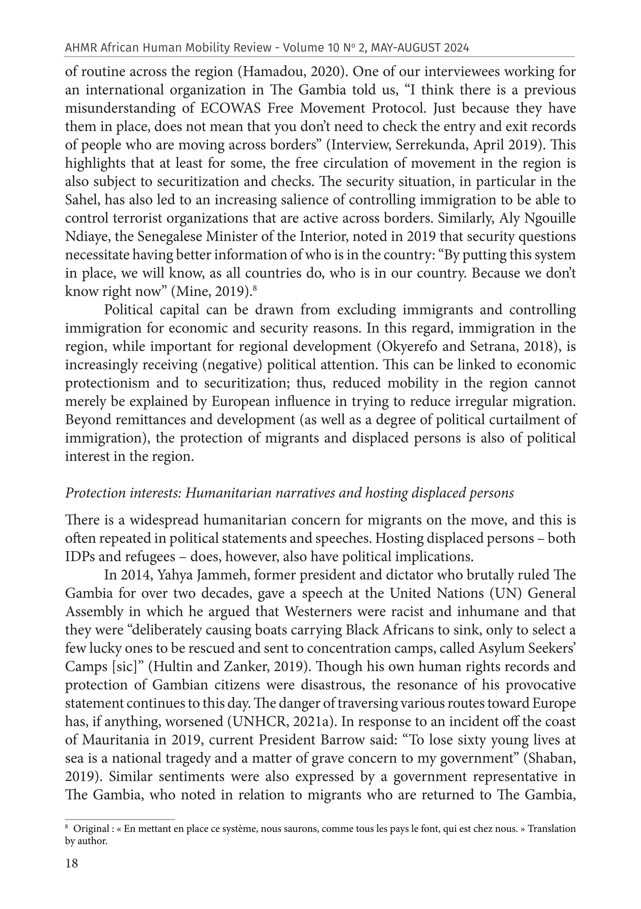18
AHMR African Human Mobility Review - Volume 10 No
2, MAY-AUGUST 2024
of routine across the region (Hamadou, 2020). One of our interviewees working for
an international organization in The Gambia told us, “I think there is a previous
misunderstanding of ECOWAS Free Movement Protocol. Just because they have
them in place, does not mean that you don’t need to check the entry and exit records
of people who are moving across borders” (Interview, Serrekunda, April 2019). This
highlights that at least for some, the free circulation of movement in the region is
also subject to securitization and checks. The security situation, in particular in the
Sahel, has also led to an increasing salience of controlling immigration to be able to
control terrorist organizations that are active across borders. Similarly, Aly Ngouille
Ndiaye, the Senegalese Minister of the Interior, noted in 2019 that security questions
necessitate having better information of who is in the country: “By putting this system
in place, we will know, as all countries do, who is in our country. Because we don’t
know right now” (Mine, 2019).8
Political capital can be drawn from excluding immigrants and controlling
immigration for economic and security reasons. In this regard, immigration in the
region, while important for regional development (Okyerefo and Setrana, 2018), is
increasingly receiving (negative) political attention. This can be linked to economic
protectionism and to securitization; thus, reduced mobility in the region cannot
merely be explained by European influence in trying to reduce irregular migration.
Beyond remittances and development (as well as a degree of political curtailment of
immigration), the protection of migrants and displaced persons is also of political
interest in the region.
Protection interests: Humanitarian narratives and hosting displaced persons
There is a widespread humanitarian concern for migrants on the move, and this is
often repeated in political statements and speeches. Hosting displaced persons – both
IDPs and refugees – does, however, also have political implications.
In 2014, Yahya Jammeh, former president and dictator who brutally ruled The
Gambia for over two decades, gave a speech at the United Nations (UN) General
Assembly in which he argued that Westerners were racist and inhumane and that
they were “deliberately causing boats carrying Black Africans to sink, only to select a
few lucky ones to be rescued and sent to concentration camps, called Asylum Seekers’
Camps [sic]” (Hultin and Zanker, 2019). Though his own human rights records and
protection of Gambian citizens were disastrous, the resonance of his provocative
statement continues to this day. The danger of traversing various routes toward Europe
has, if anything, worsened (UNHCR, 2021a). In response to an incident off the coast
of Mauritania in 2019, current President Barrow said: “To lose sixty young lives at
sea is a national tragedy and a matter of grave concern to my government” (Shaban,
2019). Similar sentiments were also expressed by a government representative in
The Gambia, who noted in relation to migrants who are returned to The Gambia,
8
Original : « En mettant en place ce système, nous saurons, comme tous les pays le font, qui est chez nous. » Translation
by author.
 