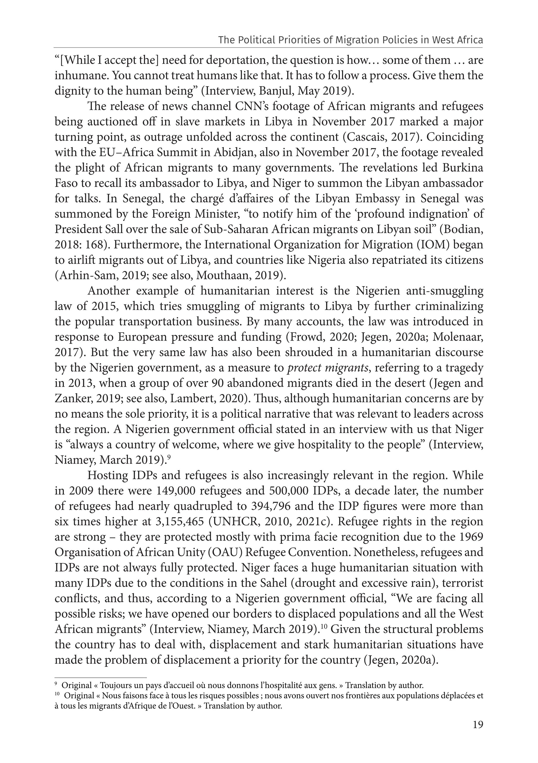 19
“[While I accept the] need for deportation, the question is how… some of them … are
inhumane. You cannot treat humans like that. It has to follow a process. Give them the
dignity to the human being” (Interview, Banjul, May 2019).
The release of news channel CNN’s footage of African migrants and refugees
being auctioned off in slave markets in Libya in November 2017 marked a major
turning point, as outrage unfolded across the continent (Cascais, 2017). Coinciding
with the EU–Africa Summit in Abidjan, also in November 2017, the footage revealed
the plight of African migrants to many governments. The revelations led Burkina
Faso to recall its ambassador to Libya, and Niger to summon the Libyan ambassador
for talks. In Senegal, the chargé d’affaires of the Libyan Embassy in Senegal was
summoned by the Foreign Minister, “to notify him of the ‘profound indignation’ of
President Sall over the sale of Sub-Saharan African migrants on Libyan soil” (Bodian,
2018: 168). Furthermore, the International Organization for Migration (IOM) began
to airlift migrants out of Libya, and countries like Nigeria also repatriated its citizens
(Arhin-Sam, 2019; see also, Mouthaan, 2019).
Another example of humanitarian interest is the Nigerien anti-smuggling
law of 2015, which tries smuggling of migrants to Libya by further criminalizing
the popular transportation business. By many accounts, the law was introduced in
response to European pressure and funding (Frowd, 2020; Jegen, 2020a; Molenaar,
2017). But the very same law has also been shrouded in a humanitarian discourse
by the Nigerien government, as a measure to protect migrants, referring to a tragedy
in 2013, when a group of over 90 abandoned migrants died in the desert (Jegen and
Zanker, 2019; see also, Lambert, 2020). Thus, although humanitarian concerns are by
no means the sole priority, it is a political narrative that was relevant to leaders across
the region. A Nigerien government official stated in an interview with us that Niger
is “always a country of welcome, where we give hospitality to the people” (Interview,
Niamey, March 2019).9
Hosting IDPs and refugees is also increasingly relevant in the region. While
in 2009 there were 149,000 refugees and 500,000 IDPs, a decade later, the number
of refugees had nearly quadrupled to 394,796 and the IDP figures were more than
six times higher at 3,155,465 (UNHCR, 2010, 2021c). Refugee rights in the region
are strong – they are protected mostly with prima facie recognition due to the 1969
Organisation of African Unity (OAU) Refugee Convention. Nonetheless, refugees and
IDPs are not always fully protected. Niger faces a huge humanitarian situation with
many IDPs due to the conditions in the Sahel (drought and excessive rain), terrorist
conflicts, and thus, according to a Nigerien government official, “We are facing all
possible risks; we have opened our borders to displaced populations and all the West
African migrants” (Interview, Niamey, March 2019).10
Given the structural problems
the country has to deal with, displacement and stark humanitarian situations have
made the problem of displacement a priority for the country (Jegen, 2020a).
9
Original « Toujours un pays d’accueil où nous donnons l’hospitalité aux gens. » Translation by author.
10
Original « Nous faisons face à tous les risques possibles ; nous avons ouvert nos frontières aux populations déplacées et
à tous les migrants d’Afrique de l’Ouest. » Translation by author.
The Political Priorities of Migration Policies in West Africa
 