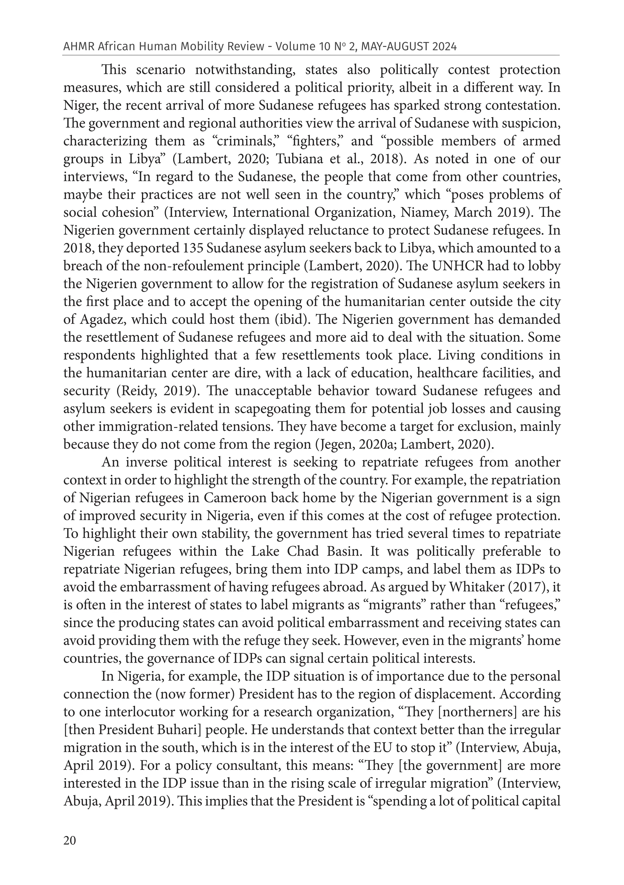 20
AHMR African Human Mobility Review - Volume 10 No
2, MAY-AUGUST 2024
This scenario notwithstanding, states also politically contest protection
measures, which are still considered a political priority, albeit in a different way. In
Niger, the recent arrival of more Sudanese refugees has sparked strong contestation.
The government and regional authorities view the arrival of Sudanese with suspicion,
characterizing them as “criminals,” “fighters,” and “possible members of armed
groups in Libya” (Lambert, 2020; Tubiana et al., 2018). As noted in one of our
interviews, “In regard to the Sudanese, the people that come from other countries,
maybe their practices are not well seen in the country,” which “poses problems of
social cohesion” (Interview, International Organization, Niamey, March 2019). The
Nigerien government certainly displayed reluctance to protect Sudanese refugees. In
2018, they deported 135 Sudanese asylum seekers back to Libya, which amounted to a
breach of the non-refoulement principle (Lambert, 2020). The UNHCR had to lobby
the Nigerien government to allow for the registration of Sudanese asylum seekers in
the first place and to accept the opening of the humanitarian center outside the city
of Agadez, which could host them (ibid). The Nigerien government has demanded
the resettlement of Sudanese refugees and more aid to deal with the situation. Some
respondents highlighted that a few resettlements took place. Living conditions in
the humanitarian center are dire, with a lack of education, healthcare facilities, and
security (Reidy, 2019). The unacceptable behavior toward Sudanese refugees and
asylum seekers is evident in scapegoating them for potential job losses and causing
other immigration-related tensions. They have become a target for exclusion, mainly
because they do not come from the region (Jegen, 2020a; Lambert, 2020).
An inverse political interest is seeking to repatriate refugees from another
context in order to highlight the strength of the country. For example, the repatriation
of Nigerian refugees in Cameroon back home by the Nigerian government is a sign
of improved security in Nigeria, even if this comes at the cost of refugee protection.
To highlight their own stability, the government has tried several times to repatriate
Nigerian refugees within the Lake Chad Basin. It was politically preferable to
repatriate Nigerian refugees, bring them into IDP camps, and label them as IDPs to
avoid the embarrassment of having refugees abroad. As argued by Whitaker (2017), it
is often in the interest of states to label migrants as “migrants” rather than “refugees,”
since the producing states can avoid political embarrassment and receiving states can
avoid providing them with the refuge they seek. However, even in the migrants’ home
countries, the governance of IDPs can signal certain political interests.
In Nigeria, for example, the IDP situation is of importance due to the personal
connection the (now former) President has to the region of displacement. According
to one interlocutor working for a research organization, “They [northerners] are his
[then President Buhari] people. He understands that context better than the irregular
migration in the south, which is in the interest of the EU to stop it” (Interview, Abuja,
April 2019). For a policy consultant, this means: “They [the government] are more
interested in the IDP issue than in the rising scale of irregular migration” (Interview,
Abuja, April 2019). This implies that the President is “spending a lot of political capital
 