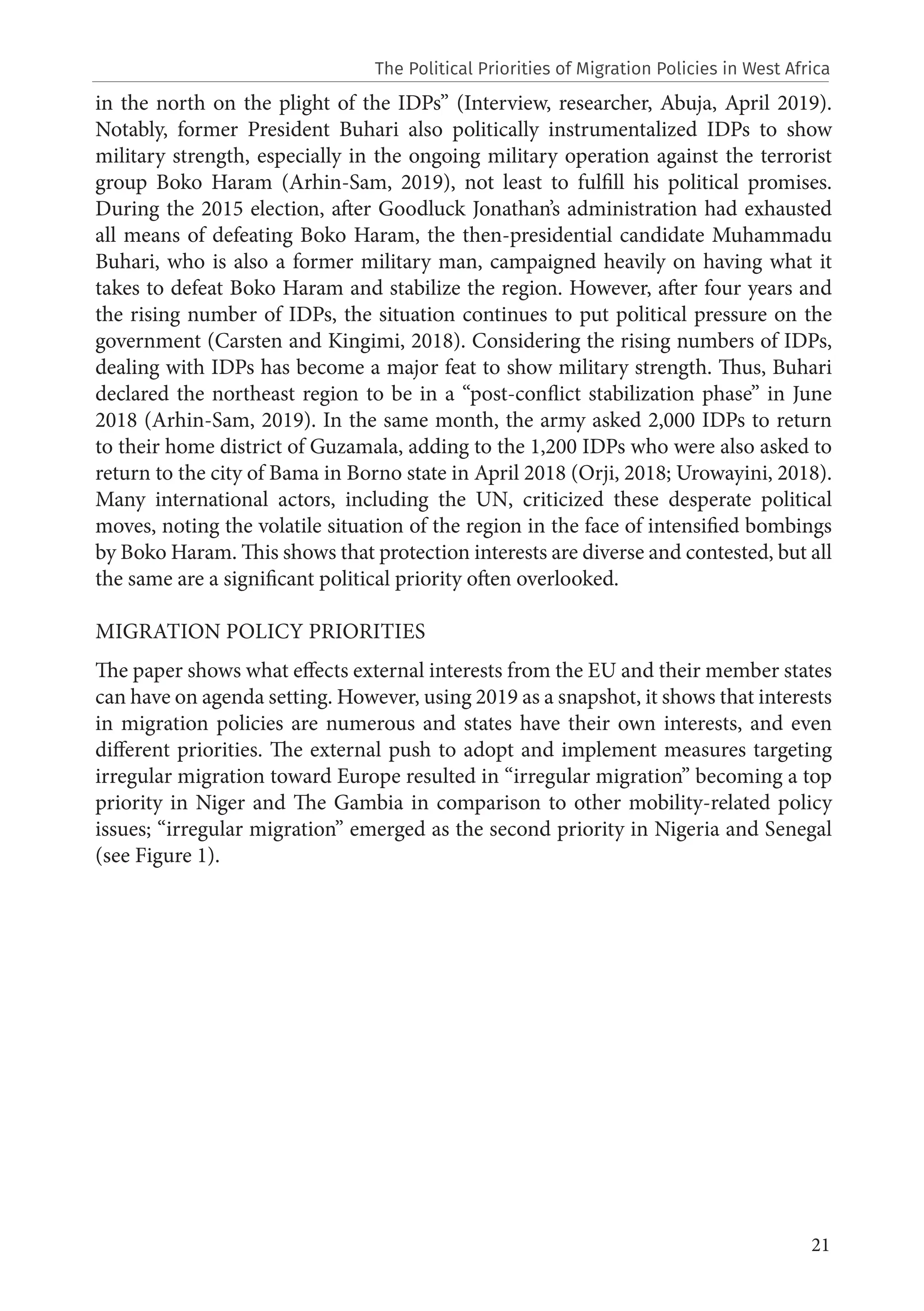 21
in the north on the plight of the IDPs” (Interview, researcher, Abuja, April 2019).
Notably, former President Buhari also politically instrumentalized IDPs to show
military strength, especially in the ongoing military operation against the terrorist
group Boko Haram (Arhin-Sam, 2019), not least to fulfill his political promises.
During the 2015 election, after Goodluck Jonathan’s administration had exhausted
all means of defeating Boko Haram, the then-presidential candidate Muhammadu
Buhari, who is also a former military man, campaigned heavily on having what it
takes to defeat Boko Haram and stabilize the region. However, after four years and
the rising number of IDPs, the situation continues to put political pressure on the
government (Carsten and Kingimi, 2018). Considering the rising numbers of IDPs,
dealing with IDPs has become a major feat to show military strength. Thus, Buhari
declared the northeast region to be in a “post-conflict stabilization phase” in June
2018 (Arhin-Sam, 2019). In the same month, the army asked 2,000 IDPs to return
to their home district of Guzamala, adding to the 1,200 IDPs who were also asked to
return to the city of Bama in Borno state in April 2018 (Orji, 2018; Urowayini, 2018).
Many international actors, including the UN, criticized these desperate political
moves, noting the volatile situation of the region in the face of intensified bombings
by Boko Haram. This shows that protection interests are diverse and contested, but all
the same are a significant political priority often overlooked.
MIGRATION POLICY PRIORITIES
The paper shows what effects external interests from the EU and their member states
can have on agenda setting. However, using 2019 as a snapshot, it shows that interests
in migration policies are numerous and states have their own interests, and even
different priorities. The external push to adopt and implement measures targeting
irregular migration toward Europe resulted in “irregular migration” becoming a top
priority in Niger and The Gambia in comparison to other mobility-related policy
issues; “irregular migration” emerged as the second priority in Nigeria and Senegal
(see Figure 1).
The Political Priorities of Migration Policies in West Africa
 