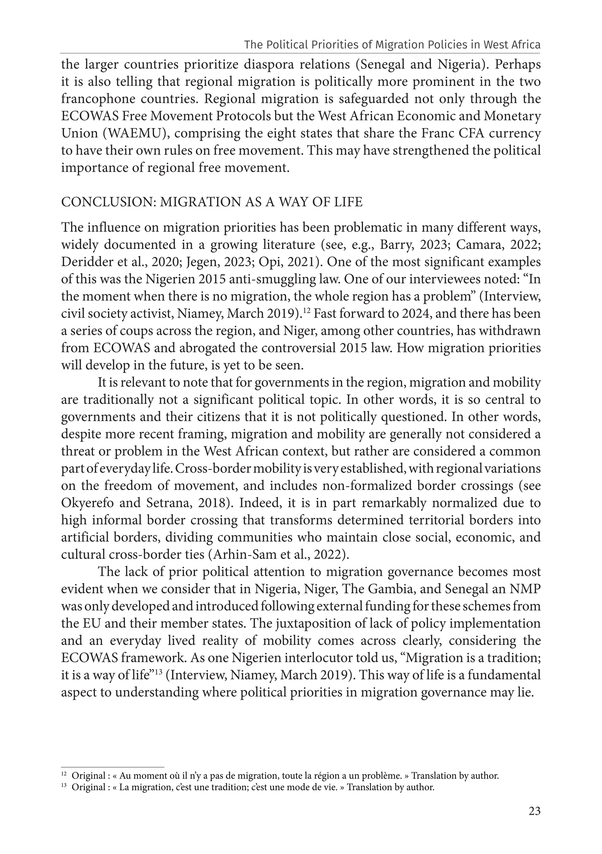 23
the larger countries prioritize diaspora relations (Senegal and Nigeria). Perhaps
it is also telling that regional migration is politically more prominent in the two
francophone countries. Regional migration is safeguarded not only through the
ECOWAS Free Movement Protocols but the West African Economic and Monetary
Union (WAEMU), comprising the eight states that share the Franc CFA currency
to have their own rules on free movement. This may have strengthened the political
importance of regional free movement.
CONCLUSION: MIGRATION AS A WAY OF LIFE
The influence on migration priorities has been problematic in many different ways,
widely documented in a growing literature (see, e.g., Barry, 2023; Camara, 2022;
Deridder et al., 2020; Jegen, 2023; Opi, 2021). One of the most significant examples
of this was the Nigerien 2015 anti-smuggling law. One of our interviewees noted: “In
the moment when there is no migration, the whole region has a problem” (Interview,
civil society activist, Niamey, March 2019).12
Fast forward to 2024, and there has been
a series of coups across the region, and Niger, among other countries, has withdrawn
from ECOWAS and abrogated the controversial 2015 law. How migration priorities
will develop in the future, is yet to be seen.
It is relevant to note that for governments in the region, migration and mobility
are traditionally not a significant political topic. In other words, it is so central to
governments and their citizens that it is not politically questioned. In other words,
despite more recent framing, migration and mobility are generally not considered a
threat or problem in the West African context, but rather are considered a common
partofeverydaylife.Cross-bordermobilityisveryestablished,withregionalvariations
on the freedom of movement, and includes non-formalized border crossings (see
Okyerefo and Setrana, 2018). Indeed, it is in part remarkably normalized due to
high informal border crossing that transforms determined territorial borders into
artificial borders, dividing communities who maintain close social, economic, and
cultural cross-border ties (Arhin-Sam et al., 2022).
The lack of prior political attention to migration governance becomes most
evident when we consider that in Nigeria, Niger, The Gambia, and Senegal an NMP
wasonlydevelopedandintroducedfollowingexternalfundingfortheseschemesfrom
the EU and their member states. The juxtaposition of lack of policy implementation
and an everyday lived reality of mobility comes across clearly, considering the
ECOWAS framework. As one Nigerien interlocutor told us, “Migration is a tradition;
it is a way of life”13
(Interview, Niamey, March 2019). This way of life is a fundamental
aspect to understanding where political priorities in migration governance may lie.
12
Original : « Au moment où il n’y a pas de migration, toute la région a un problème. » Translation by author.
13
Original : « La migration, c’est une tradition; c’est une mode de vie. » Translation by author.
The Political Priorities of Migration Policies in West Africa
 