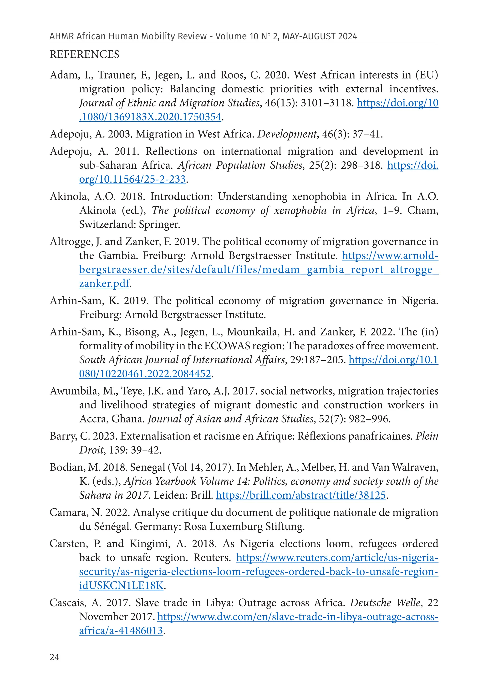 24
AHMR African Human Mobility Review - Volume 10 No
2, MAY-AUGUST 2024
REFERENCES
Adam, I., Trauner, F., Jegen, L. and Roos, C. 2020. West African interests in (EU)
migration policy: Balancing domestic priorities with external incentives.
Journal of Ethnic and Migration Studies, 46(15): 3101–3118. https://doi.org/10
.1080/1369183X.2020.1750354.
Adepoju, A. 2003. Migration in West Africa. Development, 46(3): 37–41.
Adepoju, A. 2011. Reflections on international migration and development in
sub-Saharan Africa. African Population Studies, 25(2): 298–318. https://doi.
org/10.11564/25-2-233.
Akinola, A.O. 2018. Introduction: Understanding xenophobia in Africa. In A.O.
Akinola (ed.), The political economy of xenophobia in Africa, 1–9. Cham,
Switzerland: Springer.
Altrogge, J. and Zanker, F. 2019. The political economy of migration governance in
the Gambia. Freiburg: Arnold Bergstraesser Institute. https://www.arnold-
bergstraesser.de/sites/default/files/medam_gambia_report_altrogge_
zanker.pdf.
Arhin-Sam, K. 2019. The political economy of migration governance in Nigeria.
Freiburg: Arnold Bergstraesser Institute.
Arhin-Sam, K., Bisong, A., Jegen, L., Mounkaila, H. and Zanker, F. 2022. The (in)
formality of mobility in the ECOWAS region: The paradoxes of free movement.
South African Journal of International Affairs, 29:187–205. https://doi.org/10.1
080/10220461.2022.2084452.
Awumbila, M., Teye, J.K. and Yaro, A.J. 2017. social networks, migration trajectories
and livelihood strategies of migrant domestic and construction workers in
Accra, Ghana. Journal of Asian and African Studies, 52(7): 982–996.
Barry, C. 2023. Externalisation et racisme en Afrique: Réflexions panafricaines. Plein
Droit, 139: 39–42.
Bodian, M. 2018. Senegal (Vol 14, 2017). In Mehler, A., Melber, H. and Van Walraven,
K. (eds.), Africa Yearbook Volume 14: Politics, economy and society south of the
Sahara in 2017. Leiden: Brill. https://brill.com/abstract/title/38125.
Camara, N. 2022. Analyse critique du document de politique nationale de migration
du Sénégal. Germany: Rosa Luxemburg Stiftung.
Carsten, P. and Kingimi, A. 2018. As Nigeria elections loom, refugees ordered
back to unsafe region. Reuters. https://www.reuters.com/article/us-nigeria-
security/as-nigeria-elections-loom-refugees-ordered-back-to-unsafe-region-
idUSKCN1LE18K.
Cascais, A. 2017. Slave trade in Libya: Outrage across Africa. Deutsche Welle, 22
November 2017. https://www.dw.com/en/slave-trade-in-libya-outrage-across-
africa/a-41486013.
 