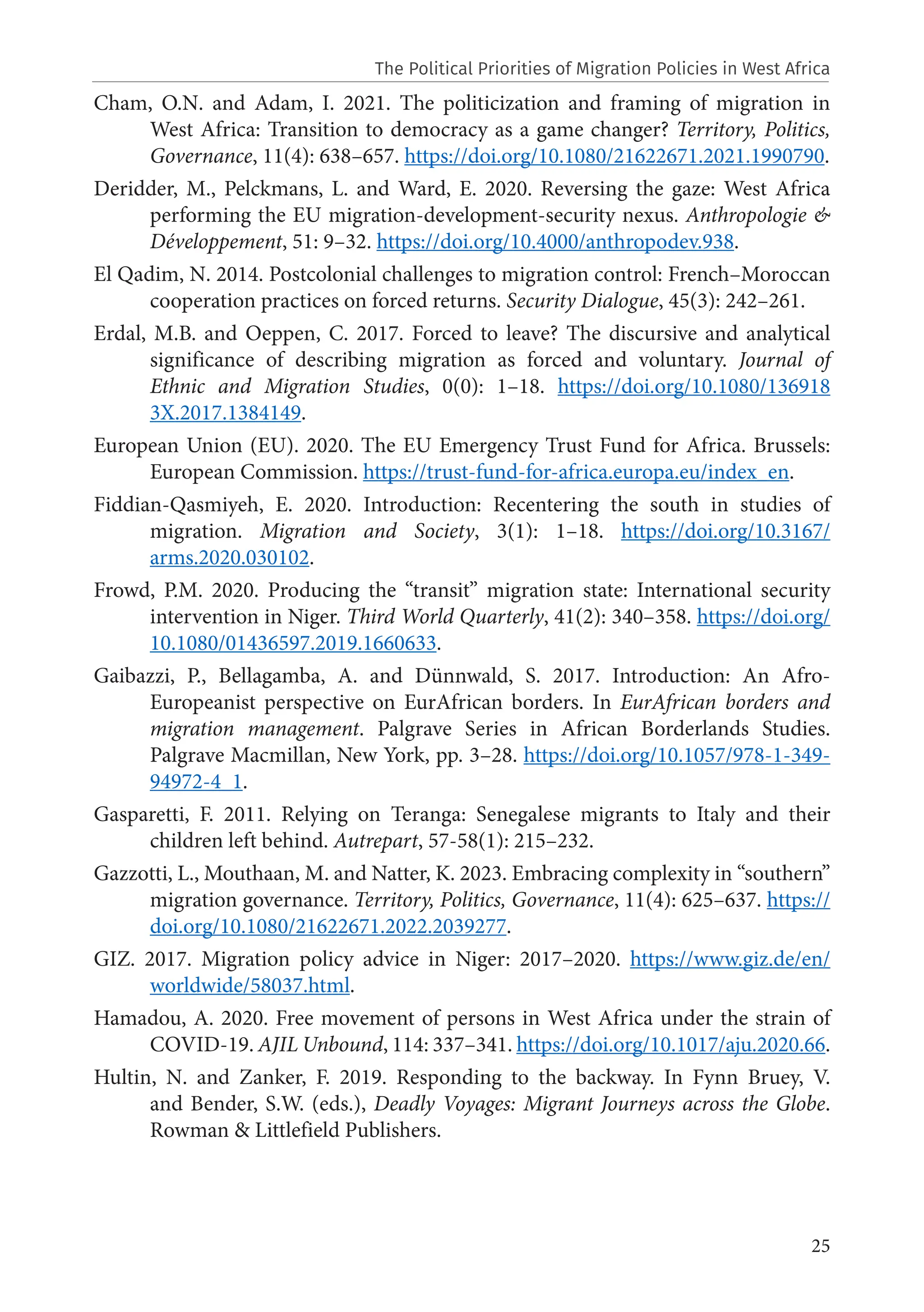 25
Cham, O.N. and Adam, I. 2021. The politicization and framing of migration in
West Africa: Transition to democracy as a game changer? Territory, Politics,
Governance, 11(4): 638–657. https://doi.org/10.1080/21622671.2021.1990790.
Deridder, M., Pelckmans, L. and Ward, E. 2020. Reversing the gaze: West Africa
performing the EU migration-development-security nexus. Anthropologie &
Développement, 51: 9–32. https://doi.org/10.4000/anthropodev.938.
El Qadim, N. 2014. Postcolonial challenges to migration control: French–Moroccan
cooperation practices on forced returns. Security Dialogue, 45(3): 242–261.
Erdal, M.B. and Oeppen, C. 2017. Forced to leave? The discursive and analytical
significance of describing migration as forced and voluntary. Journal of
Ethnic and Migration Studies, 0(0): 1–18. https://doi.org/10.1080/136918
3X.2017.1384149.
European Union (EU). 2020. The EU Emergency Trust Fund for Africa. Brussels:
European Commission. https://trust-fund-for-africa.europa.eu/index_en.
Fiddian-Qasmiyeh, E. 2020. Introduction: Recentering the south in studies of
migration. Migration and Society, 3(1): 1–18. https://doi.org/10.3167/
arms.2020.030102.
Frowd, P.M. 2020. Producing the “transit” migration state: International security
intervention in Niger. Third World Quarterly, 41(2): 340–358. https://doi.org/
10.1080/01436597.2019.1660633.
Gaibazzi, P., Bellagamba, A. and Dünnwald, S. 2017. Introduction: An Afro-
Europeanist perspective on EurAfrican borders. In EurAfrican borders and
migration management. Palgrave Series in African Borderlands Studies.
Palgrave Macmillan, New York, pp. 3–28. https://doi.org/10.1057/978-1-349-
94972-4_1.
Gasparetti, F. 2011. Relying on Teranga: Senegalese migrants to Italy and their
children left behind. Autrepart, 57-58(1): 215–232.
Gazzotti, L., Mouthaan, M. and Natter, K. 2023. Embracing complexity in “southern”
migration governance. Territory, Politics, Governance, 11(4): 625–637. https://
doi.org/10.1080/21622671.2022.2039277.
GIZ. 2017. Migration policy advice in Niger: 2017–2020. https://www.giz.de/en/
worldwide/58037.html.
Hamadou, A. 2020. Free movement of persons in West Africa under the strain of
COVID-19. AJIL Unbound, 114: 337–341. https://doi.org/10.1017/aju.2020.66.
Hultin, N. and Zanker, F. 2019. Responding to the backway. In Fynn Bruey, V.
and Bender, S.W. (eds.), Deadly Voyages: Migrant Journeys across the Globe.
Rowman & Littlefield Publishers.
The Political Priorities of Migration Policies in West Africa
 