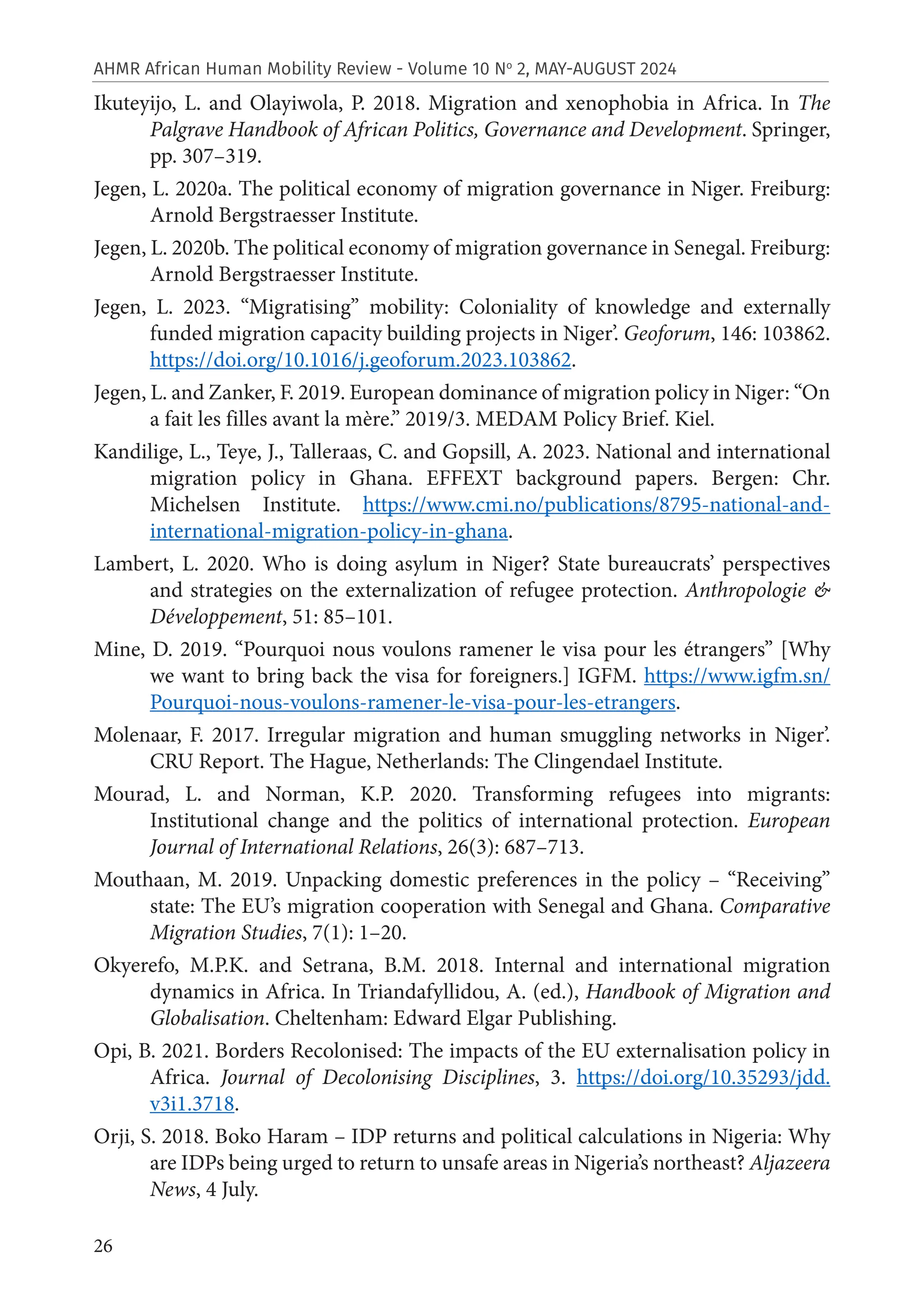 26
AHMR African Human Mobility Review - Volume 10 No
2, MAY-AUGUST 2024
Ikuteyijo, L. and Olayiwola, P. 2018. Migration and xenophobia in Africa. In The
Palgrave Handbook of African Politics, Governance and Development. Springer,
pp. 307–319.
Jegen, L. 2020a. The political economy of migration governance in Niger. Freiburg:
Arnold Bergstraesser Institute.
Jegen, L. 2020b. The political economy of migration governance in Senegal. Freiburg:
Arnold Bergstraesser Institute.
Jegen, L. 2023. “Migratising” mobility: Coloniality of knowledge and externally
funded migration capacity building projects in Niger’. Geoforum, 146: 103862.
https://doi.org/10.1016/j.geoforum.2023.103862.
Jegen, L. and Zanker, F. 2019. European dominance of migration policy in Niger: “On
a fait les filles avant la mère.” 2019/3. MEDAM Policy Brief. Kiel.
Kandilige, L., Teye, J., Talleraas, C. and Gopsill, A. 2023. National and international
migration policy in Ghana. EFFEXT background papers. Bergen: Chr.
Michelsen Institute. https://www.cmi.no/publications/8795-national-and-
international-migration-policy-in-ghana.
Lambert, L. 2020. Who is doing asylum in Niger? State bureaucrats’ perspectives
and strategies on the externalization of refugee protection. Anthropologie &
Développement, 51: 85–101.
Mine, D. 2019. “Pourquoi nous voulons ramener le visa pour les étrangers” [Why
we want to bring back the visa for foreigners.] IGFM. https://www.igfm.sn/
Pourquoi-nous-voulons-ramener-le-visa-pour-les-etrangers.
Molenaar, F. 2017. Irregular migration and human smuggling networks in Niger’.
CRU Report. The Hague, Netherlands: The Clingendael Institute.
Mourad, L. and Norman, K.P. 2020. Transforming refugees into migrants:
Institutional change and the politics of international protection. European
Journal of International Relations, 26(3): 687–713.
Mouthaan, M. 2019. Unpacking domestic preferences in the policy – “Receiving”
state: The EU’s migration cooperation with Senegal and Ghana. Comparative
Migration Studies, 7(1): 1–20.
Okyerefo, M.P.K. and Setrana, B.M. 2018. Internal and international migration
dynamics in Africa. In Triandafyllidou, A. (ed.), Handbook of Migration and
Globalisation. Cheltenham: Edward Elgar Publishing.
Opi, B. 2021. Borders Recolonised: The impacts of the EU externalisation policy in
Africa. Journal of Decolonising Disciplines, 3. https://doi.org/10.35293/jdd.
v3i1.3718.
Orji, S. 2018. Boko Haram – IDP returns and political calculations in Nigeria: Why
are IDPs being urged to return to unsafe areas in Nigeria’s northeast? Aljazeera
News, 4 July.
 
