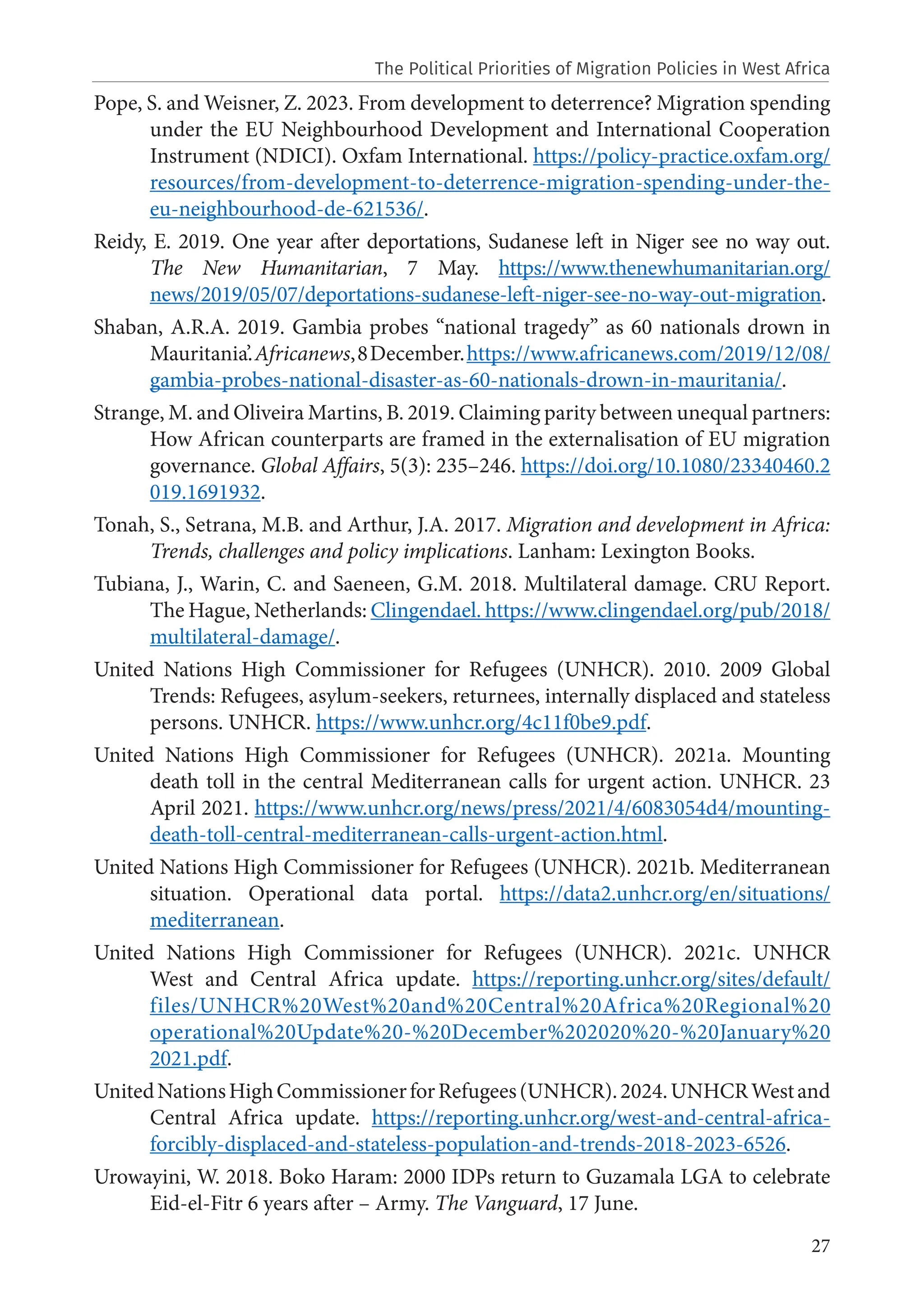27
Pope, S. and Weisner, Z. 2023. From development to deterrence? Migration spending
under the EU Neighbourhood Development and International Cooperation
Instrument (NDICI). Oxfam International. https://policy-practice.oxfam.org/
resources/from-development-to-deterrence-migration-spending-under-the-
eu-neighbourhood-de-621536/.
Reidy, E. 2019. One year after deportations, Sudanese left in Niger see no way out.
The New Humanitarian, 7 May. https://www.thenewhumanitarian.org/
news/2019/05/07/deportations-sudanese-left-niger-see-no-way-out-migration.
Shaban, A.R.A. 2019. Gambia probes “national tragedy” as 60 nationals drown in
Mauritania’.Africanews,8December.https://www.africanews.com/2019/12/08/
gambia-probes-national-disaster-as-60-nationals-drown-in-mauritania/.
Strange, M. and Oliveira Martins, B. 2019. Claiming parity between unequal partners:
How African counterparts are framed in the externalisation of EU migration
governance. Global Affairs, 5(3): 235–246. https://doi.org/10.1080/23340460.2
019.1691932.
Tonah, S., Setrana, M.B. and Arthur, J.A. 2017. Migration and development in Africa:
Trends, challenges and policy implications. Lanham: Lexington Books.
Tubiana, J., Warin, C. and Saeneen, G.M. 2018. Multilateral damage. CRU Report.
The Hague, Netherlands: Clingendael. https://www.clingendael.org/pub/2018/
multilateral-damage/.
United Nations High Commissioner for Refugees (UNHCR). 2010. 2009 Global
Trends: Refugees, asylum-seekers, returnees, internally displaced and stateless
persons. UNHCR. https://www.unhcr.org/4c11f0be9.pdf.
United Nations High Commissioner for Refugees (UNHCR). 2021a. Mounting
death toll in the central Mediterranean calls for urgent action. UNHCR. 23
April 2021. https://www.unhcr.org/news/press/2021/4/6083054d4/mounting-
death-toll-central-mediterranean-calls-urgent-action.html.
United Nations High Commissioner for Refugees (UNHCR). 2021b. Mediterranean
situation. Operational data portal. https://data2.unhcr.org/en/situations/
mediterranean.
United Nations High Commissioner for Refugees (UNHCR). 2021c. UNHCR
West and Central Africa update. https://reporting.unhcr.org/sites/default/
files/UNHCR%20West%20and%20Central%20Africa%20Regional%20
operational%20Update%20-%20December%202020%20-%20January%20
2021.pdf.
UnitedNationsHighCommissionerforRefugees(UNHCR).2024.UNHCRWestand
Central Africa update. https://reporting.unhcr.org/west-and-central-africa-
forcibly-displaced-and-stateless-population-and-trends-2018-2023-6526.
Urowayini, W. 2018. Boko Haram: 2000 IDPs return to Guzamala LGA to celebrate
Eid-el-Fitr 6 years after – Army. The Vanguard, 17 June.
The Political Priorities of Migration Policies in West Africa
 