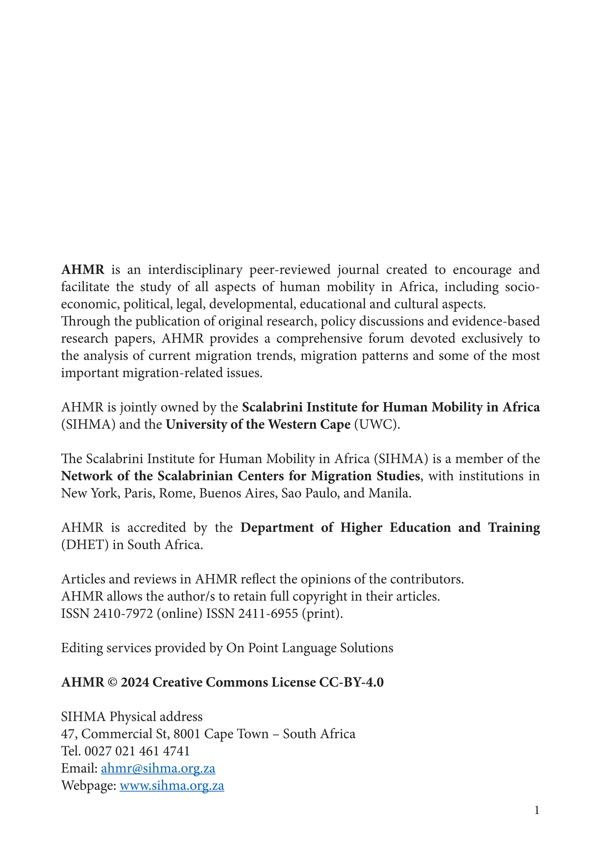 1
AHMR is an interdisciplinary peer-reviewed journal created to encourage and
facilitate the study of all aspects of human mobility in Africa, including socio-
economic, political, legal, developmental, educational and cultural aspects.
Through the publication of original research, policy discussions and evidence-based
research papers, AHMR provides a comprehensive forum devoted exclusively to
the analysis of current migration trends, migration patterns and some of the most
important migration-related issues.
AHMR is jointly owned by the Scalabrini Institute for Human Mobility in Africa
(SIHMA) and the University of the Western Cape (UWC).
The Scalabrini Institute for Human Mobility in Africa (SIHMA) is a member of the
Network of the Scalabrinian Centers for Migration Studies, with institutions in
New York, Paris, Rome, Buenos Aires, Sao Paulo, and Manila.
AHMR is accredited by the Department of Higher Education and Training
(DHET) in South Africa.
Articles and reviews in AHMR reflect the opinions of the contributors.
AHMR allows the author/s to retain full copyright in their articles.
ISSN 2410-7972 (online) ISSN 2411-6955 (print).
Editing services provided by On Point Language Solutions
AHMR © 2024 Creative Commons License CC-BY-4.0
SIHMA Physical address
47, Commercial St, 8001 Cape Town – South Africa
Tel. 0027 021 461 4741
Email: ahmr@sihma.org.za
Webpage: www.sihma.org.za
 