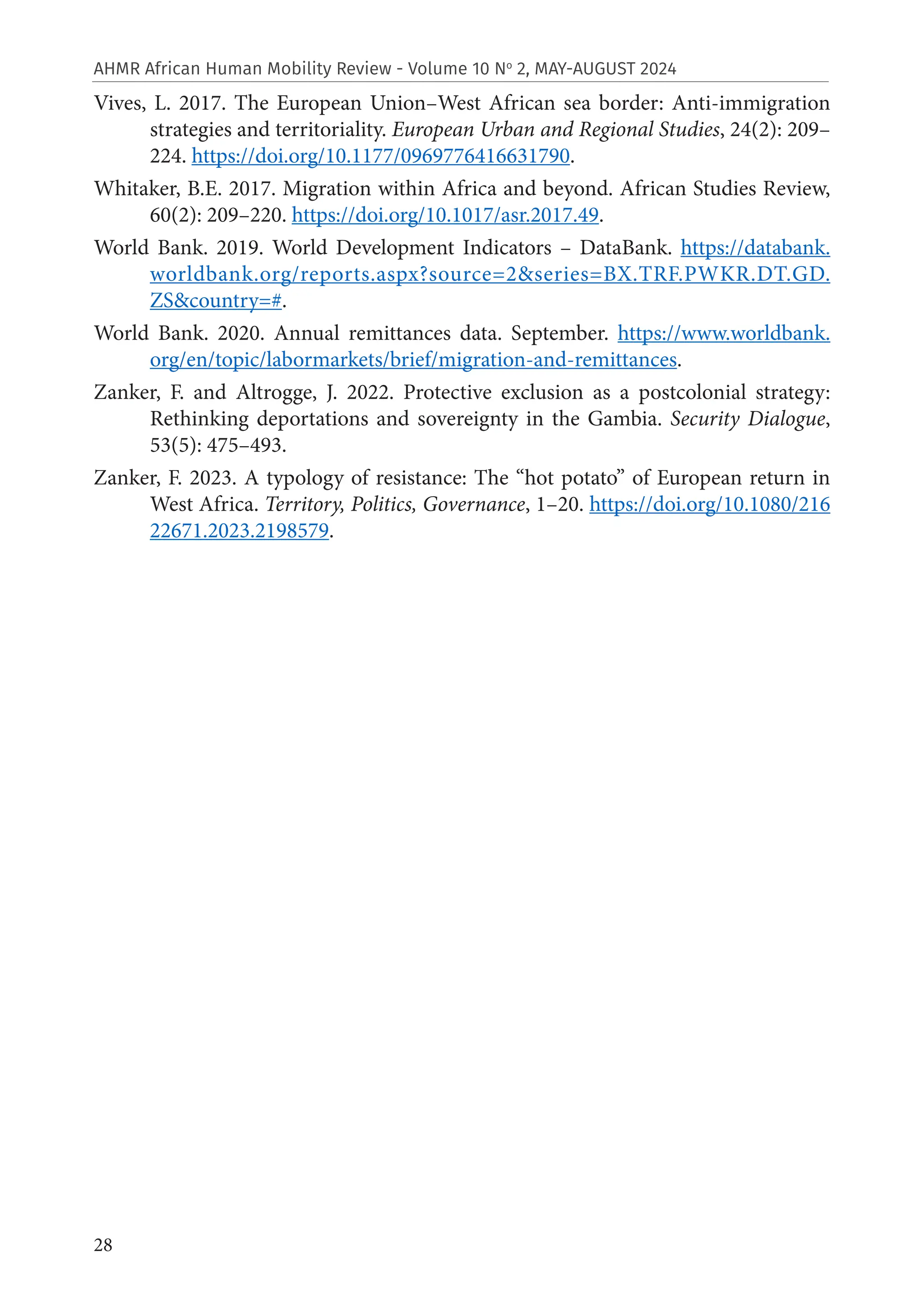 28
AHMR African Human Mobility Review - Volume 10 No
2, MAY-AUGUST 2024
Vives, L. 2017. The European Union–West African sea border: Anti-immigration
strategies and territoriality. European Urban and Regional Studies, 24(2): 209–
224. https://doi.org/10.1177/0969776416631790.
Whitaker, B.E. 2017. Migration within Africa and beyond. African Studies Review,
60(2): 209–220. https://doi.org/10.1017/asr.2017.49.
World Bank. 2019. World Development Indicators – DataBank. https://databank.
worldbank.org/reports.aspx?source=2&series=BX.TRF.PWKR.DT.GD.
ZS&country=#.
World Bank. 2020. Annual remittances data. September. https://www.worldbank.
org/en/topic/labormarkets/brief/migration-and-remittances.
Zanker, F. and Altrogge, J. 2022. Protective exclusion as a postcolonial strategy:
Rethinking deportations and sovereignty in the Gambia. Security Dialogue,
53(5): 475–493.
Zanker, F. 2023. A typology of resistance: The “hot potato” of European return in
West Africa. Territory, Politics, Governance, 1–20. https://doi.org/10.1080/216
22671.2023.2198579.
 