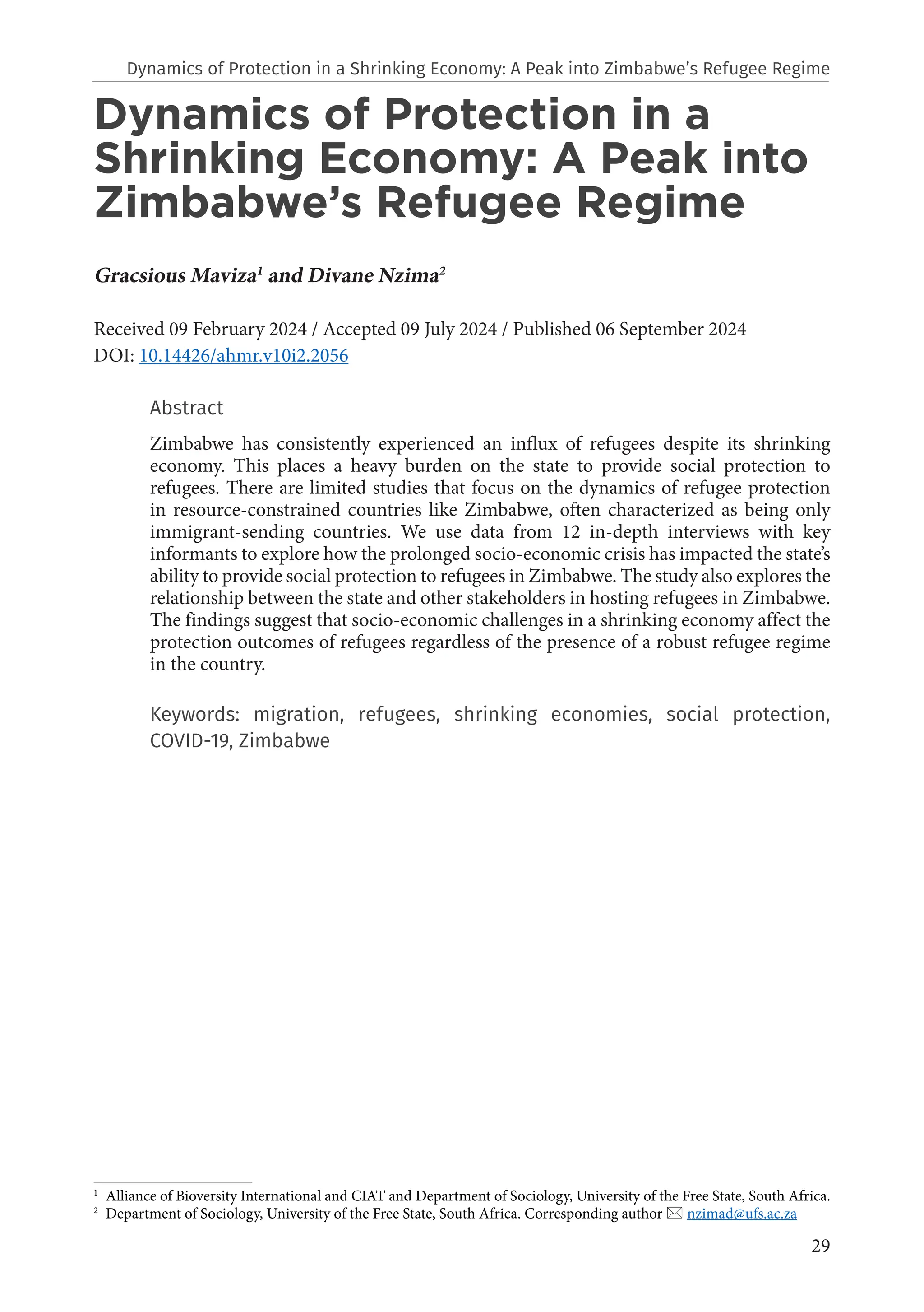 29
Dynamics of Protection in a
Shrinking Economy: A Peak into
Zimbabwe’s Refugee Regime
Gracsious Maviza1
and Divane Nzima2
Received 09 February 2024 / Accepted 09 July 2024 / Published 06 September 2024
DOI: 10.14426/ahmr.v10i2.2056
Abstract
Zimbabwe has consistently experienced an influx of refugees despite its shrinking
economy. This places a heavy burden on the state to provide social protection to
refugees. There are limited studies that focus on the dynamics of refugee protection
in resource-constrained countries like Zimbabwe, often characterized as being only
immigrant-sending countries. We use data from 12 in-depth interviews with key
informants to explore how the prolonged socio-economic crisis has impacted the state’s
ability to provide social protection to refugees in Zimbabwe. The study also explores the
relationship between the state and other stakeholders in hosting refugees in Zimbabwe.
The findings suggest that socio-economic challenges in a shrinking economy affect the
protection outcomes of refugees regardless of the presence of a robust refugee regime
in the country.
Keywords: migration, refugees, shrinking economies, social protection,
COVID-19, Zimbabwe
1
Alliance of Bioversity International and CIAT and Department of Sociology, University of the Free State, South Africa.
2
Department of Sociology, University of the Free State, South Africa. Corresponding author  nzimad@ufs.ac.za
Dynamics of Protection in a Shrinking Economy: A Peak into Zimbabwe’s Refugee Regime
 