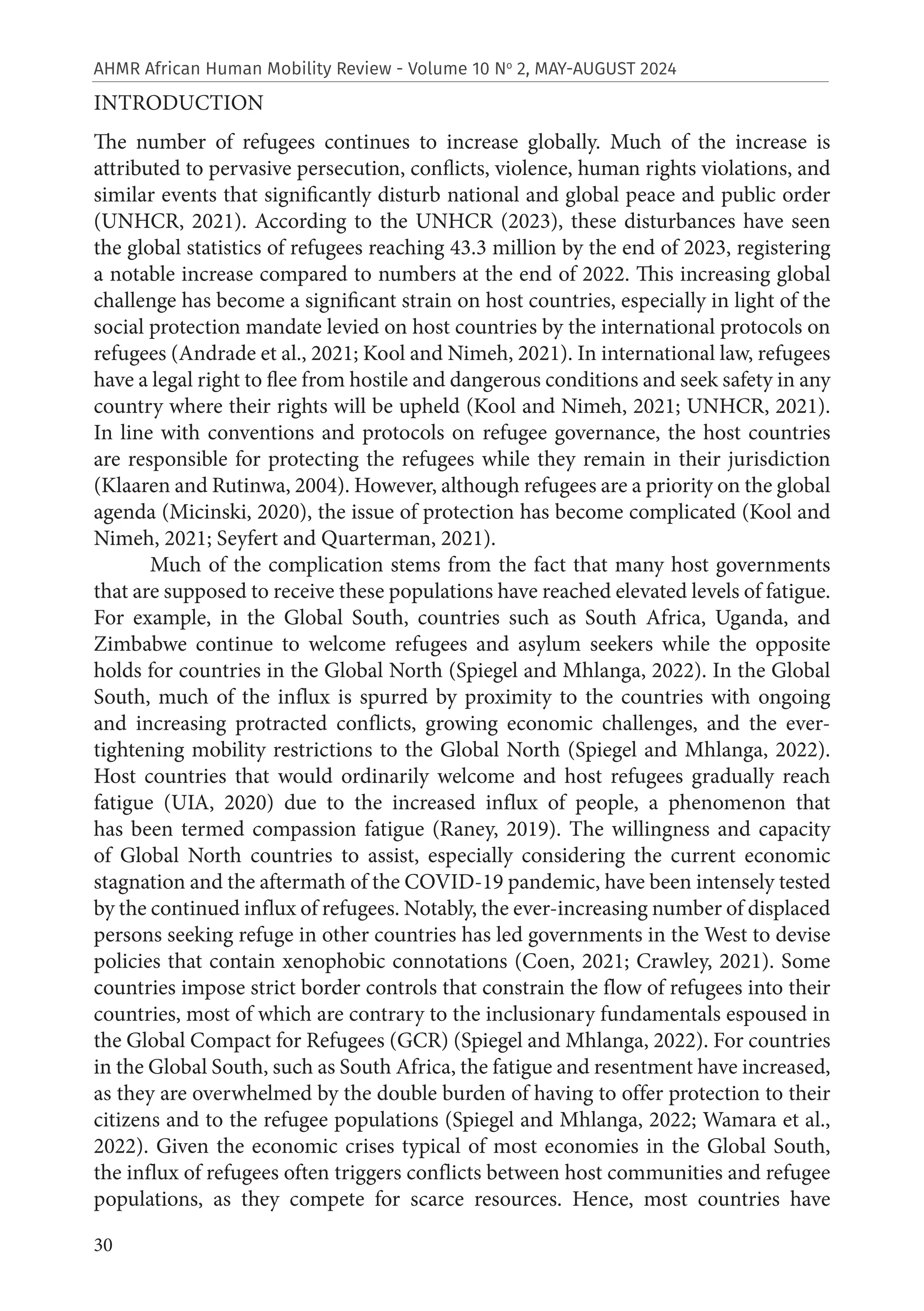30
AHMR African Human Mobility Review - Volume 10 No
2, MAY-AUGUST 2024
INTRODUCTION
The number of refugees continues to increase globally. Much of the increase is
attributed to pervasive persecution, conflicts, violence, human rights violations, and
similar events that significantly disturb national and global peace and public order
(UNHCR, 2021). According to the UNHCR (2023), these disturbances have seen
the global statistics of refugees reaching 43.3 million by the end of 2023, registering
a notable increase compared to numbers at the end of 2022. This increasing global
challenge has become a significant strain on host countries, especially in light of the
social protection mandate levied on host countries by the international protocols on
refugees (Andrade et al., 2021; Kool and Nimeh, 2021). In international law, refugees
have a legal right to flee from hostile and dangerous conditions and seek safety in any
country where their rights will be upheld (Kool and Nimeh, 2021; UNHCR, 2021).
In line with conventions and protocols on refugee governance, the host countries
are responsible for protecting the refugees while they remain in their jurisdiction
(Klaaren and Rutinwa, 2004). However, although refugees are a priority on the global
agenda (Micinski, 2020), the issue of protection has become complicated (Kool and
Nimeh, 2021; Seyfert and Quarterman, 2021).
Much of the complication stems from the fact that many host governments
that are supposed to receive these populations have reached elevated levels of fatigue.
For example, in the Global South, countries such as South Africa, Uganda, and
Zimbabwe continue to welcome refugees and asylum seekers while the opposite
holds for countries in the Global North (Spiegel and Mhlanga, 2022). In the Global
South, much of the influx is spurred by proximity to the countries with ongoing
and increasing protracted conflicts, growing economic challenges, and the ever-
tightening mobility restrictions to the Global North (Spiegel and Mhlanga, 2022).
Host countries that would ordinarily welcome and host refugees gradually reach
fatigue (UIA, 2020) due to the increased influx of people, a phenomenon that
has been termed compassion fatigue (Raney, 2019). The willingness and capacity
of Global North countries to assist, especially considering the current economic
stagnation and the aftermath of the COVID-19 pandemic, have been intensely tested
by the continued influx of refugees. Notably, the ever-increasing number of displaced
persons seeking refuge in other countries has led governments in the West to devise
policies that contain xenophobic connotations (Coen, 2021; Crawley, 2021). Some
countries impose strict border controls that constrain the flow of refugees into their
countries, most of which are contrary to the inclusionary fundamentals espoused in
the Global Compact for Refugees (GCR) (Spiegel and Mhlanga, 2022). For countries
in the Global South, such as South Africa, the fatigue and resentment have increased,
as they are overwhelmed by the double burden of having to offer protection to their
citizens and to the refugee populations (Spiegel and Mhlanga, 2022; Wamara et al.,
2022). Given the economic crises typical of most economies in the Global South,
the influx of refugees often triggers conflicts between host communities and refugee
populations, as they compete for scarce resources. Hence, most countries have
 