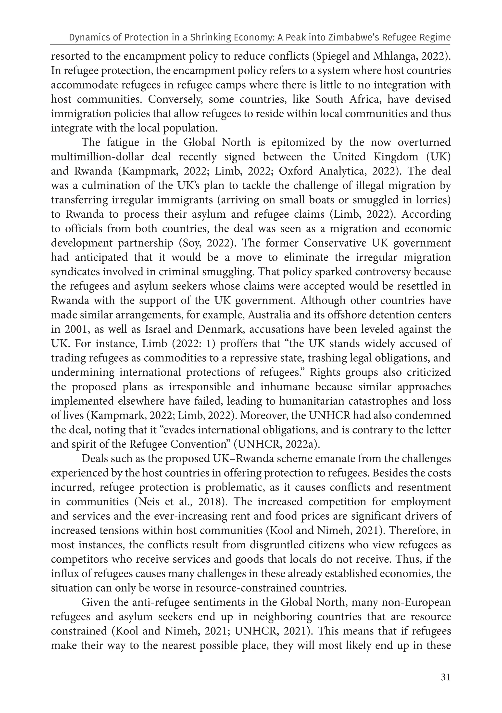 31
resorted to the encampment policy to reduce conflicts (Spiegel and Mhlanga, 2022).
In refugee protection, the encampment policy refers to a system where host countries
accommodate refugees in refugee camps where there is little to no integration with
host communities. Conversely, some countries, like South Africa, have devised
immigration policies that allow refugees to reside within local communities and thus
integrate with the local population.
The fatigue in the Global North is epitomized by the now overturned
multimillion-dollar deal recently signed between the United Kingdom (UK)
and Rwanda (Kampmark, 2022; Limb, 2022; Oxford Analytica, 2022). The deal
was a culmination of the UK’s plan to tackle the challenge of illegal migration by
transferring irregular immigrants (arriving on small boats or smuggled in lorries)
to Rwanda to process their asylum and refugee claims (Limb, 2022). According
to officials from both countries, the deal was seen as a migration and economic
development partnership (Soy, 2022). The former Conservative UK government
had anticipated that it would be a move to eliminate the irregular migration
syndicates involved in criminal smuggling. That policy sparked controversy because
the refugees and asylum seekers whose claims were accepted would be resettled in
Rwanda with the support of the UK government. Although other countries have
made similar arrangements, for example, Australia and its offshore detention centers
in 2001, as well as Israel and Denmark, accusations have been leveled against the
UK. For instance, Limb (2022: 1) proffers that “the UK stands widely accused of
trading refugees as commodities to a repressive state, trashing legal obligations, and
undermining international protections of refugees.” Rights groups also criticized
the proposed plans as irresponsible and inhumane because similar approaches
implemented elsewhere have failed, leading to humanitarian catastrophes and loss
of lives (Kampmark, 2022; Limb, 2022). Moreover, the UNHCR had also condemned
the deal, noting that it “evades international obligations, and is contrary to the letter
and spirit of the Refugee Convention” (UNHCR, 2022a).
Deals such as the proposed UK–Rwanda scheme emanate from the challenges
experienced by the host countries in offering protection to refugees. Besides the costs
incurred, refugee protection is problematic, as it causes conflicts and resentment
in communities (Neis et al., 2018). The increased competition for employment
and services and the ever-increasing rent and food prices are significant drivers of
increased tensions within host communities (Kool and Nimeh, 2021). Therefore, in
most instances, the conflicts result from disgruntled citizens who view refugees as
competitors who receive services and goods that locals do not receive. Thus, if the
influx of refugees causes many challenges in these already established economies, the
situation can only be worse in resource-constrained countries.
Given the anti-refugee sentiments in the Global North, many non-European
refugees and asylum seekers end up in neighboring countries that are resource
constrained (Kool and Nimeh, 2021; UNHCR, 2021). This means that if refugees
make their way to the nearest possible place, they will most likely end up in these
Dynamics of Protection in a Shrinking Economy: A Peak into Zimbabwe’s Refugee Regime
 