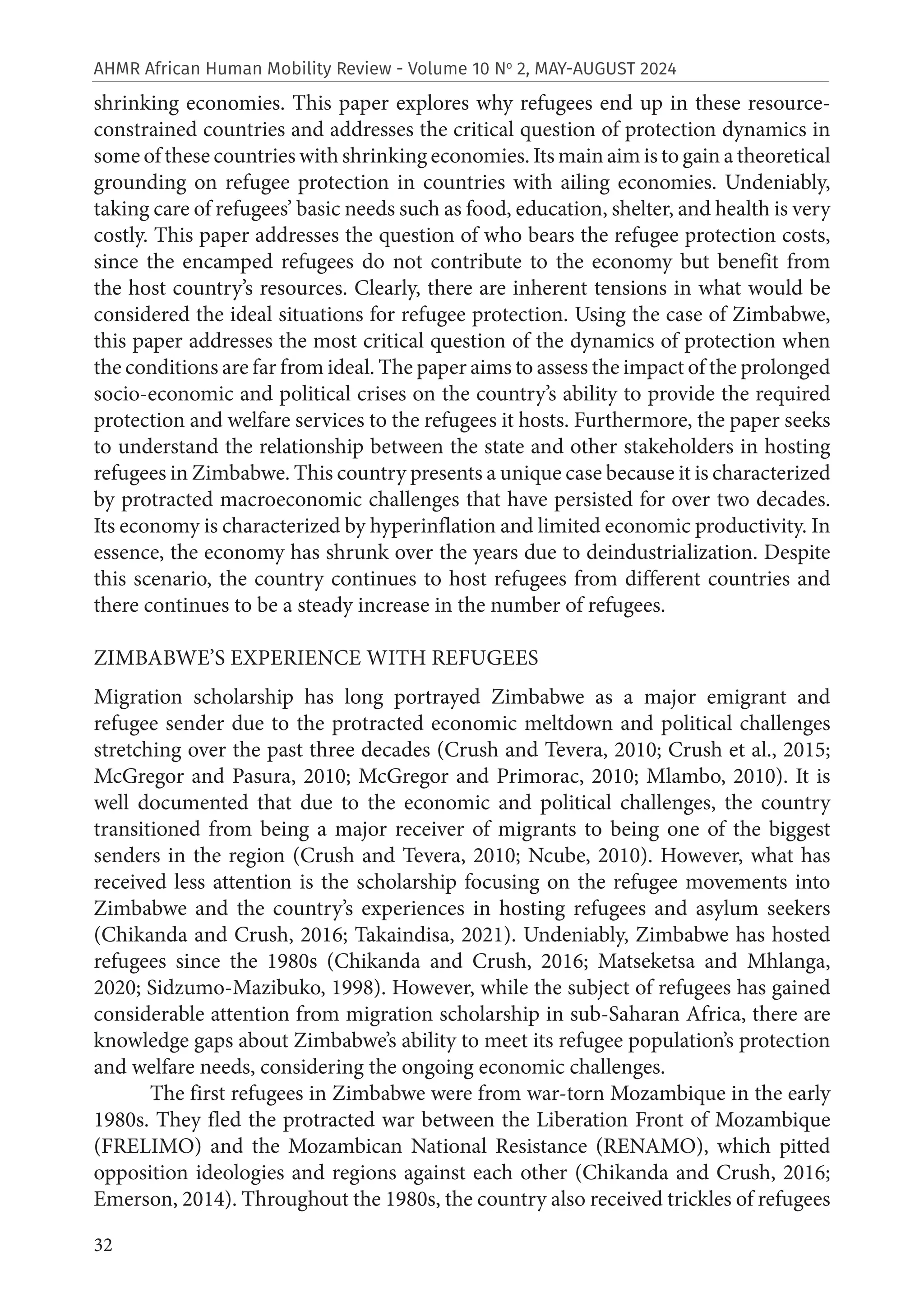 32
AHMR African Human Mobility Review - Volume 10 No
2, MAY-AUGUST 2024
shrinking economies. This paper explores why refugees end up in these resource-
constrained countries and addresses the critical question of protection dynamics in
some of these countries with shrinking economies. Its main aim is to gain a theoretical
grounding on refugee protection in countries with ailing economies. Undeniably,
taking care of refugees’ basic needs such as food, education, shelter, and health is very
costly. This paper addresses the question of who bears the refugee protection costs,
since the encamped refugees do not contribute to the economy but benefit from
the host country’s resources. Clearly, there are inherent tensions in what would be
considered the ideal situations for refugee protection. Using the case of Zimbabwe,
this paper addresses the most critical question of the dynamics of protection when
the conditions are far from ideal. The paper aims to assess the impact of the prolonged
socio-economic and political crises on the country’s ability to provide the required
protection and welfare services to the refugees it hosts. Furthermore, the paper seeks
to understand the relationship between the state and other stakeholders in hosting
refugees in Zimbabwe. This country presents a unique case because it is characterized
by protracted macroeconomic challenges that have persisted for over two decades.
Its economy is characterized by hyperinflation and limited economic productivity. In
essence, the economy has shrunk over the years due to deindustrialization. Despite
this scenario, the country continues to host refugees from different countries and
there continues to be a steady increase in the number of refugees.
ZIMBABWE’S EXPERIENCE WITH REFUGEES
Migration scholarship has long portrayed Zimbabwe as a major emigrant and
refugee sender due to the protracted economic meltdown and political challenges
stretching over the past three decades (Crush and Tevera, 2010; Crush et al., 2015;
McGregor and Pasura, 2010; McGregor and Primorac, 2010; Mlambo, 2010). It is
well documented that due to the economic and political challenges, the country
transitioned from being a major receiver of migrants to being one of the biggest
senders in the region (Crush and Tevera, 2010; Ncube, 2010). However, what has
received less attention is the scholarship focusing on the refugee movements into
Zimbabwe and the country’s experiences in hosting refugees and asylum seekers
(Chikanda and Crush, 2016; Takaindisa, 2021). Undeniably, Zimbabwe has hosted
refugees since the 1980s (Chikanda and Crush, 2016; Matseketsa and Mhlanga,
2020; Sidzumo-Mazibuko, 1998). However, while the subject of refugees has gained
considerable attention from migration scholarship in sub-Saharan Africa, there are
knowledge gaps about Zimbabwe’s ability to meet its refugee population’s protection
and welfare needs, considering the ongoing economic challenges.
The first refugees in Zimbabwe were from war-torn Mozambique in the early
1980s. They fled the protracted war between the Liberation Front of Mozambique
(FRELIMO) and the Mozambican National Resistance (RENAMO), which pitted
opposition ideologies and regions against each other (Chikanda and Crush, 2016;
Emerson, 2014). Throughout the 1980s, the country also received trickles of refugees
 