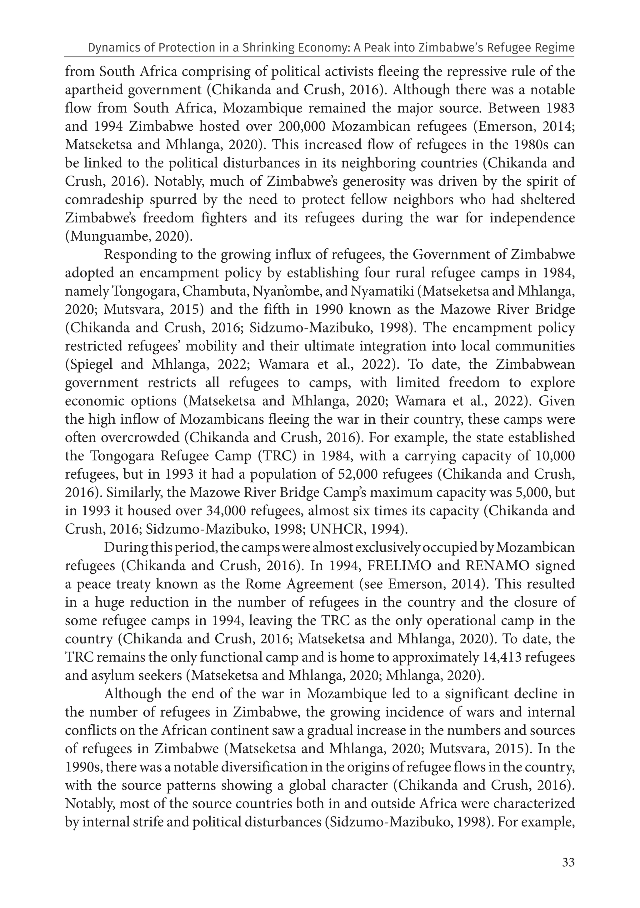 33
from South Africa comprising of political activists fleeing the repressive rule of the
apartheid government (Chikanda and Crush, 2016). Although there was a notable
flow from South Africa, Mozambique remained the major source. Between 1983
and 1994 Zimbabwe hosted over 200,000 Mozambican refugees (Emerson, 2014;
Matseketsa and Mhlanga, 2020). This increased flow of refugees in the 1980s can
be linked to the political disturbances in its neighboring countries (Chikanda and
Crush, 2016). Notably, much of Zimbabwe’s generosity was driven by the spirit of
comradeship spurred by the need to protect fellow neighbors who had sheltered
Zimbabwe’s freedom fighters and its refugees during the war for independence
(Munguambe, 2020).
Responding to the growing influx of refugees, the Government of Zimbabwe
adopted an encampment policy by establishing four rural refugee camps in 1984,
namely Tongogara, Chambuta, Nyan’ombe, and Nyamatiki (Matseketsa and Mhlanga,
2020; Mutsvara, 2015) and the fifth in 1990 known as the Mazowe River Bridge
(Chikanda and Crush, 2016; Sidzumo-Mazibuko, 1998). The encampment policy
restricted refugees’ mobility and their ultimate integration into local communities
(Spiegel and Mhlanga, 2022; Wamara et al., 2022). To date, the Zimbabwean
government restricts all refugees to camps, with limited freedom to explore
economic options (Matseketsa and Mhlanga, 2020; Wamara et al., 2022). Given
the high inflow of Mozambicans fleeing the war in their country, these camps were
often overcrowded (Chikanda and Crush, 2016). For example, the state established
the Tongogara Refugee Camp (TRC) in 1984, with a carrying capacity of 10,000
refugees, but in 1993 it had a population of 52,000 refugees (Chikanda and Crush,
2016). Similarly, the Mazowe River Bridge Camp’s maximum capacity was 5,000, but
in 1993 it housed over 34,000 refugees, almost six times its capacity (Chikanda and
Crush, 2016; Sidzumo-Mazibuko, 1998; UNHCR, 1994).
Duringthisperiod,thecampswerealmostexclusivelyoccupiedbyMozambican
refugees (Chikanda and Crush, 2016). In 1994, FRELIMO and RENAMO signed
a peace treaty known as the Rome Agreement (see Emerson, 2014). This resulted
in a huge reduction in the number of refugees in the country and the closure of
some refugee camps in 1994, leaving the TRC as the only operational camp in the
country (Chikanda and Crush, 2016; Matseketsa and Mhlanga, 2020). To date, the
TRC remains the only functional camp and is home to approximately 14,413 refugees
and asylum seekers (Matseketsa and Mhlanga, 2020; Mhlanga, 2020).
Although the end of the war in Mozambique led to a significant decline in
the number of refugees in Zimbabwe, the growing incidence of wars and internal
conflicts on the African continent saw a gradual increase in the numbers and sources
of refugees in Zimbabwe (Matseketsa and Mhlanga, 2020; Mutsvara, 2015). In the
1990s, there was a notable diversification in the origins of refugee flows in the country,
with the source patterns showing a global character (Chikanda and Crush, 2016).
Notably, most of the source countries both in and outside Africa were characterized
by internal strife and political disturbances (Sidzumo-Mazibuko, 1998). For example,
Dynamics of Protection in a Shrinking Economy: A Peak into Zimbabwe’s Refugee Regime
 