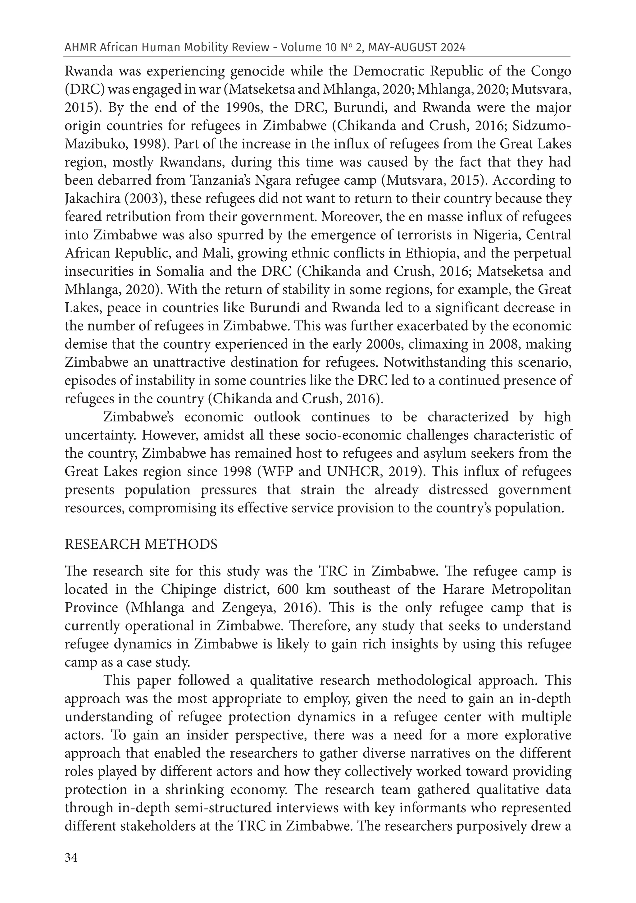 34
AHMR African Human Mobility Review - Volume 10 No
2, MAY-AUGUST 2024
Rwanda was experiencing genocide while the Democratic Republic of the Congo
(DRC)wasengagedinwar(MatseketsaandMhlanga,2020;Mhlanga,2020;Mutsvara,
2015). By the end of the 1990s, the DRC, Burundi, and Rwanda were the major
origin countries for refugees in Zimbabwe (Chikanda and Crush, 2016; Sidzumo-
Mazibuko, 1998). Part of the increase in the influx of refugees from the Great Lakes
region, mostly Rwandans, during this time was caused by the fact that they had
been debarred from Tanzania’s Ngara refugee camp (Mutsvara, 2015). According to
Jakachira (2003), these refugees did not want to return to their country because they
feared retribution from their government. Moreover, the en masse influx of refugees
into Zimbabwe was also spurred by the emergence of terrorists in Nigeria, Central
African Republic, and Mali, growing ethnic conflicts in Ethiopia, and the perpetual
insecurities in Somalia and the DRC (Chikanda and Crush, 2016; Matseketsa and
Mhlanga, 2020). With the return of stability in some regions, for example, the Great
Lakes, peace in countries like Burundi and Rwanda led to a significant decrease in
the number of refugees in Zimbabwe. This was further exacerbated by the economic
demise that the country experienced in the early 2000s, climaxing in 2008, making
Zimbabwe an unattractive destination for refugees. Notwithstanding this scenario,
episodes of instability in some countries like the DRC led to a continued presence of
refugees in the country (Chikanda and Crush, 2016).
Zimbabwe’s economic outlook continues to be characterized by high
uncertainty. However, amidst all these socio-economic challenges characteristic of
the country, Zimbabwe has remained host to refugees and asylum seekers from the
Great Lakes region since 1998 (WFP and UNHCR, 2019). This influx of refugees
presents population pressures that strain the already distressed government
resources, compromising its effective service provision to the country’s population.
RESEARCH METHODS
The research site for this study was the TRC in Zimbabwe. The refugee camp is
located in the Chipinge district, 600 km southeast of the Harare Metropolitan
Province (Mhlanga and Zengeya, 2016). This is the only refugee camp that is
currently operational in Zimbabwe. Therefore, any study that seeks to understand
refugee dynamics in Zimbabwe is likely to gain rich insights by using this refugee
camp as a case study.
This paper followed a qualitative research methodological approach. This
approach was the most appropriate to employ, given the need to gain an in-depth
understanding of refugee protection dynamics in a refugee center with multiple
actors. To gain an insider perspective, there was a need for a more explorative
approach that enabled the researchers to gather diverse narratives on the different
roles played by different actors and how they collectively worked toward providing
protection in a shrinking economy. The research team gathered qualitative data
through in-depth semi-structured interviews with key informants who represented
different stakeholders at the TRC in Zimbabwe. The researchers purposively drew a
 