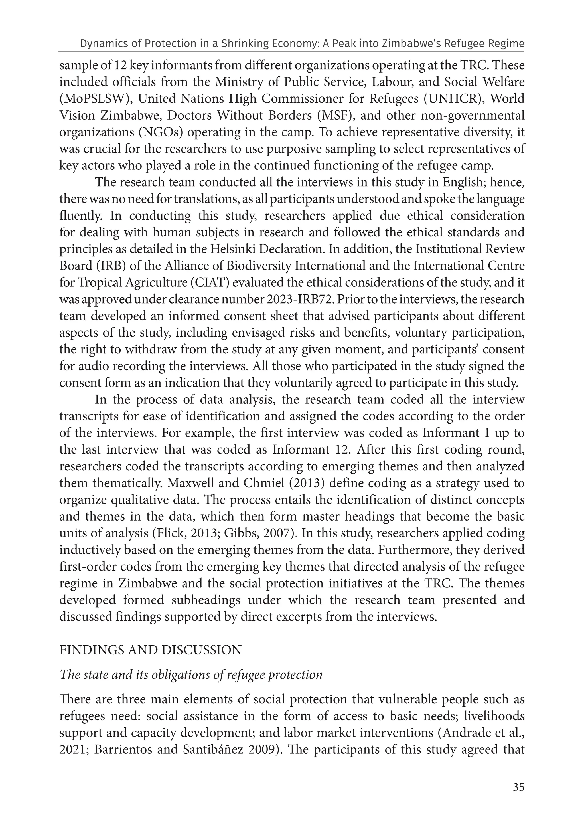 35
sample of 12 key informants from different organizations operating at the TRC. These
included officials from the Ministry of Public Service, Labour, and Social Welfare
(MoPSLSW), United Nations High Commissioner for Refugees (UNHCR), World
Vision Zimbabwe, Doctors Without Borders (MSF), and other non-governmental
organizations (NGOs) operating in the camp. To achieve representative diversity, it
was crucial for the researchers to use purposive sampling to select representatives of
key actors who played a role in the continued functioning of the refugee camp.
The research team conducted all the interviews in this study in English; hence,
therewasnoneedfortranslations,asallparticipantsunderstoodandspokethelanguage
fluently. In conducting this study, researchers applied due ethical consideration
for dealing with human subjects in research and followed the ethical standards and
principles as detailed in the Helsinki Declaration. In addition, the Institutional Review
Board (IRB) of the Alliance of Biodiversity International and the International Centre
for Tropical Agriculture (CIAT) evaluated the ethical considerations of the study, and it
wasapprovedunderclearancenumber2023‐IRB72.Priortotheinterviews,theresearch
team developed an informed consent sheet that advised participants about different
aspects of the study, including envisaged risks and benefits, voluntary participation,
the right to withdraw from the study at any given moment, and participants’ consent
for audio recording the interviews. All those who participated in the study signed the
consent form as an indication that they voluntarily agreed to participate in this study.
In the process of data analysis, the research team coded all the interview
transcripts for ease of identification and assigned the codes according to the order
of the interviews. For example, the first interview was coded as Informant 1 up to
the last interview that was coded as Informant 12. After this first coding round,
researchers coded the transcripts according to emerging themes and then analyzed
them thematically. Maxwell and Chmiel (2013) define coding as a strategy used to
organize qualitative data. The process entails the identification of distinct concepts
and themes in the data, which then form master headings that become the basic
units of analysis (Flick, 2013; Gibbs, 2007). In this study, researchers applied coding
inductively based on the emerging themes from the data. Furthermore, they derived
first-order codes from the emerging key themes that directed analysis of the refugee
regime in Zimbabwe and the social protection initiatives at the TRC. The themes
developed formed subheadings under which the research team presented and
discussed findings supported by direct excerpts from the interviews.
FINDINGS AND DISCUSSION
The state and its obligations of refugee protection
There are three main elements of social protection that vulnerable people such as
refugees need: social assistance in the form of access to basic needs; livelihoods
support and capacity development; and labor market interventions (Andrade et al.,
2021; Barrientos and Santibáñez 2009). The participants of this study agreed that
Dynamics of Protection in a Shrinking Economy: A Peak into Zimbabwe’s Refugee Regime
 